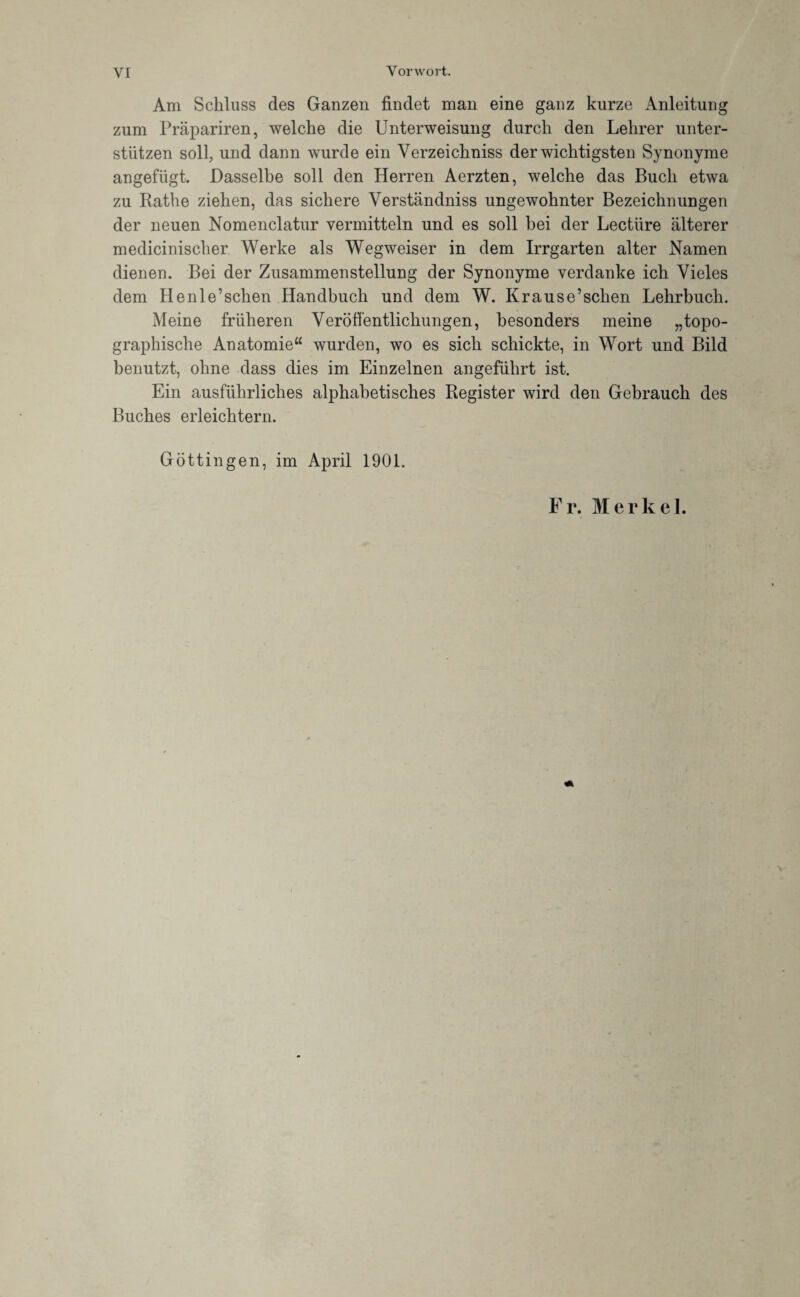 Am Schluss des Ganzen findet man eine ganz kurze Anleitung zum Präpariren, welche die Unterweisung durch den Lehrer unter¬ stützen soll, und dann wurde ein Yerzeichniss der wichtigsten Synonyme angefügt. Dasselbe soll den Herren Aerzten, welche das Buch etwa zu Rathe ziehen, das sichere Verständniss ungewohnter Bezeichnungen der neuen Nomenclatur vermitteln und es soll bei der Lectüre älterer medicinischer Werke als Wegweiser in dem Irrgarten alter Namen dienen. Bei der Zusammenstellung der Synonyme verdanke ich Vieles dem Henle’schen Handbuch und dem W. Krause’schen Lehrbuch. Meine früheren Veröffentlichungen, besonders meine „topo¬ graphische Anatomie“ wurden, wo es sich schickte, in Wort und Bild benutzt, ohne dass dies im Einzelnen angeführt ist. Ein ausführliches alphabetisches Register wird den Gebrauch des Buches erleichtern. Göttingen, im April 1901. Fr. Merkel.