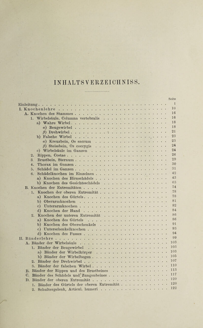 INHALTSVERZEICHNIS. Seite Einleitung. 1 I. Knochenlehre. 10 A. Knochen des Stammes. 1. Wirbelsäule, Columna vertebralis. 16 a) Wahre Wirbel. i8 «) Beugewirbel. 16 ß) Dreh wirbel. 21 b) Falsche Wirbel . . ... • • • • 23 a) Kreuzbein, Os sacrum. 23 ß) Steissbein, Os coccygis. 24 c) Wirbelsäule im Ganzen. 24 2. Rippen, Costae. 26 3. Brustbein, Sternum. 29 4. Thorax im Ganzen. 60 5. Schädel im Ganzen. 61 6. Schädelknochen im Einzelnen. 42 a) Knochen des Hirnschädels. 43 b) Knochen des Gesichtsschädels. 63 B. Knochen der Extremitäten. 74 1. Knochen der oberen Extremität. 78 a) Knochen des Gürtels. 78 b) Oberarmknochen. 81 c) Unterarmknochen. 82 d) Knochen der Hand. 84 2. Knochen der unteren Extremität. 88 a) Knochen des Gürtels. 88 b) Knochen des Oberschenkels. 61 c) Unterschenkelknochen. 63 d) Knochen des Fusses. 64 II. Bänderlehre. 69 A. Bänder der Wirbelsäule.163 1. Bänder der Beugewirbel.163 a) Bänder der Wirbelkörper.163 b) Bänder der Wirbelbogen.166 2. Bänder der Drehwirbel.I67 3. Bänder der falschen Wirbel.116 B. Bänder der Rippen und des Brustbeines .H6 C. Bänder des Schädels undTZungenbeines.H7 D. Bänder der oberen Extremität.166 1. Bänder des Gürtels der oberen Extremität.120 2. Schultergelenk, Articul. humeri.I22