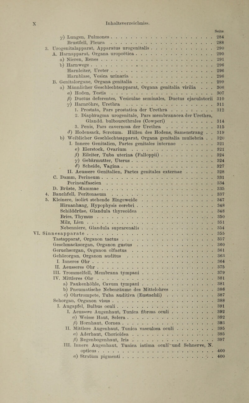 Seite y) Lungen, Pulmones.284 Brustfell, Pleura.288 3. Urogenitalapparat, Apparatus urogenitalis.290 A. Harnapparat, Organa uropoetica.290 a) Nieren, Benes.291 b) Harnwege.296 Harnleiter, Ureter.296 Harnblase, Yesica urinaria.296 B. Genitalorgane, Organa genitalia.299 a) Männlicher Geschlechtsapparat, Organa genitalia virilia . . . 306 a) Hoden, Testis.307 ß) Ductus deferentes, Yesiculae seminales, Ductus ejaculatorii 310 y) Harnröhre, Urethra ..311 1. Prostata, Pars prostatica der Urethra 312 2. Diaphragma urogenitale, Pars membranacea der Urethra, Glandd. bulbourethrales (Cowperi) .314 3. Penis, Pars cavernosa der Urethra ..315 d) Hodensack, Scrotum. Hüllen des Hodens, Samenstrang . . 319 b) Weiblicher Geschlechtsapparat, Organa genitalia muliebria . . 320 I. Innere Genitalien, Partes genitales internae.321 <x) Eierstock, Ovarium.321 ß) Eileiter, Tuba uterina (Falloppii).324 y) Gebärmutter, Uterus. 324 d) Scheide, Yagina.327 II. Aeussere Genitalien, Partes genitales externae.328 C. Damm, Perineum.331 Perinealfascien.334 D. Brüste, Mammae.335 4. Bauchfell, Peritonaeum.337 5. Kleinere, isolirt stehende Eingeweide.347 Hirnanhang, Hypophysis cerebri.348 Schilddrüse, Glandula thyreoidea.348 Bries, Thymus.350 Milz, Lien.351 Nebenniere, Glandula suprarenalis.354 YI. Sinnesapparate.355 Tastapparat, Organon tactus.357 Geschmacksorgan, Organon gustus.360 Geruchsorgan, Organon olfactus.361 Gehörorgan, Organon auditus . 363 I. Inneres Ohr.364 II. Aeusseres Ohr.375 III. Trommelfell, Membrana tympani.379 IV. Mittleres Ohr.381 a) Paukenhöhle, Cavum tympani.381 b) Pneumatische Nebenräume des Mittelohres.386 c) Ohrtrompete, Tuba auditiva (Eustachii).387 Sehorgan, Organon visus.388 I. Augapfel, Bulbus oculi.391 I. Aeussere Augenhaut, Tunica fibrosa oculi.392 a) Weisse Haut, Sclera.392 ß) Hornhaut, Cornea.393 II. Mittlere Augenhaut, Tunica vasculosa oculi.395 a) Aderhaut, Chorioidea.395 ß) Begenbogenhaut, Iris.397 III. Innere Augenhaut, Tunica intima oculU'und Sehnerve, N. opticus.400 «) Stratum pigmenti.400