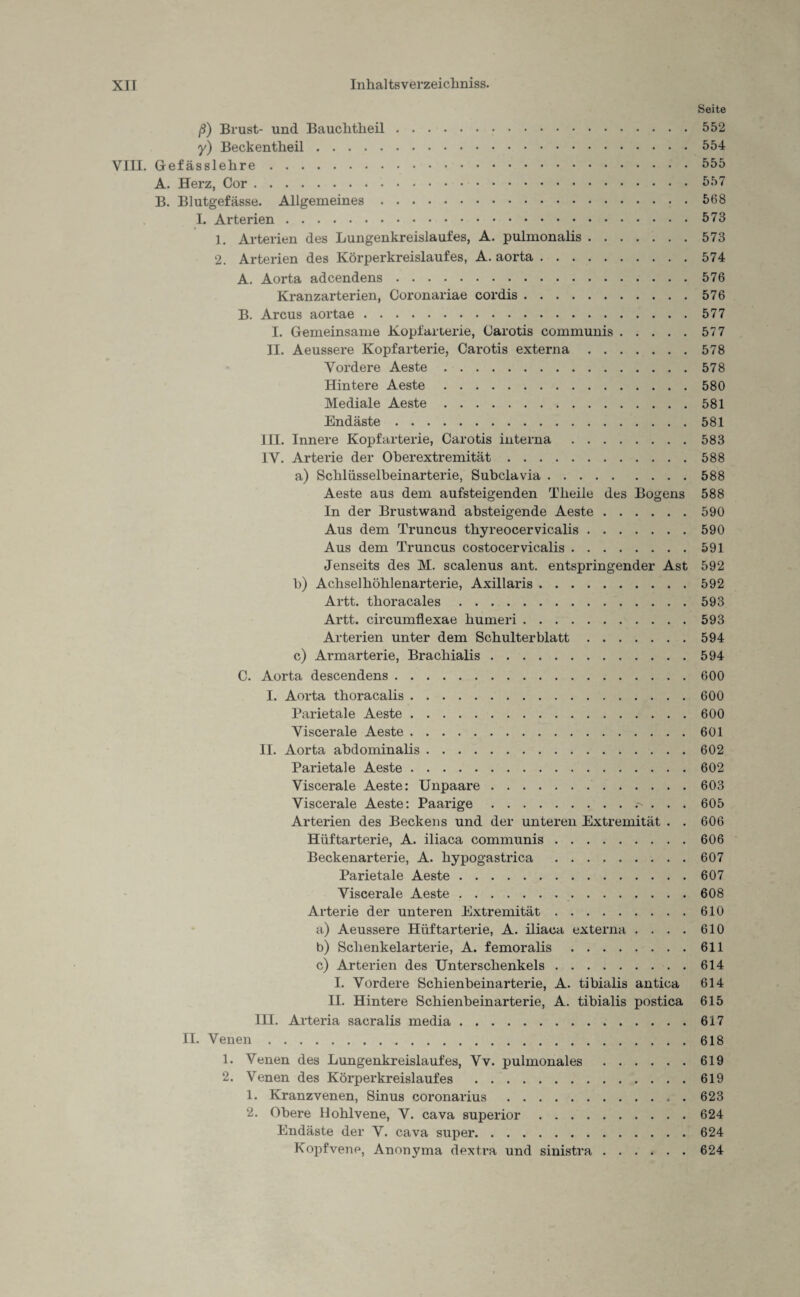 Seite ß) Brust- und Bauchtheil.552 y) Beckentheil.554 VIII. Gefässlehre.555 A. Herz, Cor.557 B. Blutgefässe. Allgemeines.568 I. Arterien.573 1. Arterien des Lungenkreislaufes, A. pulmonalis.573 2. Arterien des Körperkreislaufes, A. aorta.574 A. Aorta adcendens.576 Kranzarterien, Coronariae cordis.576 B. Arcus aortae.577 I. Gemeinsame Kopfarterie, Carotis communis.57 7 II. Aeussere Kopfarterie, Carotis externa.578 Vordere Aeste.578 Hintere Aeste.580 Mediale Aeste.581 Endäste.581 III. Innere Kopfarterie, Carotis interna.583 IV. Arterie der Oberextremität.588 a) Schlüsselbeinarterie, Subclavia.588 Aeste aus dem aufsteigenden Theile des Bogens 588 In der Brustwand absteigende Aeste.590 Aus dem Truncus tbyreocervicalis.590 Aus dem Truncus costocervicalis.591 Jenseits des M. scalenus ant. entspringender Ast 592 b) Achsel höhl enarterie, Axillaris.592 Artt. thoracales.593 Artt. circumflexae humeri.593 Arterien unter dem Schulterblatt.594 c) Armarterie, Brachialis.594 C. Aorta descendens.600 I. Aorta thoracalis.600 Parietale Aeste.600 Viscerale Aeste.601 II. Aorta abdominalis.602 Parietale Aeste.602 Viscerale Aeste: Unpaare.603 Viscerale Aeste: Paarige..- . . . 605 Arterien des Beckens und der unteren Extremität . . 606 Hüftarterie, A. iliaca communis.606 Beckenarterie, A. hypogastrica .607 Parietale Aeste.607 Viscerale Aeste.608 Arterie der unteren Extremität.610 a) Aeussere Hüftarterie, A. iliaca externa . . . . 610 b) Schenkelarterie, A. femoralis.611 c) Arterien des Unterschenkels.614 I. Vordere Schienbeinarterie, A. tibialis antica 614 II. Hintere Schienbeinarterie, A. tibialis postica 615 III. Arteria sacralis media.617 II. Venen.618 1. Venen des Lungenkreislaufes, Vv. pulmonales.619 2. Venen des Körperkreislaufes .619 1. Kranzvenen, Sinus coronarius .623 2. Obere Hohlvene, V. cava superior.624 Endäste der V. cava super.624 Kopfvene, Anonyma dextra und sinistra.624