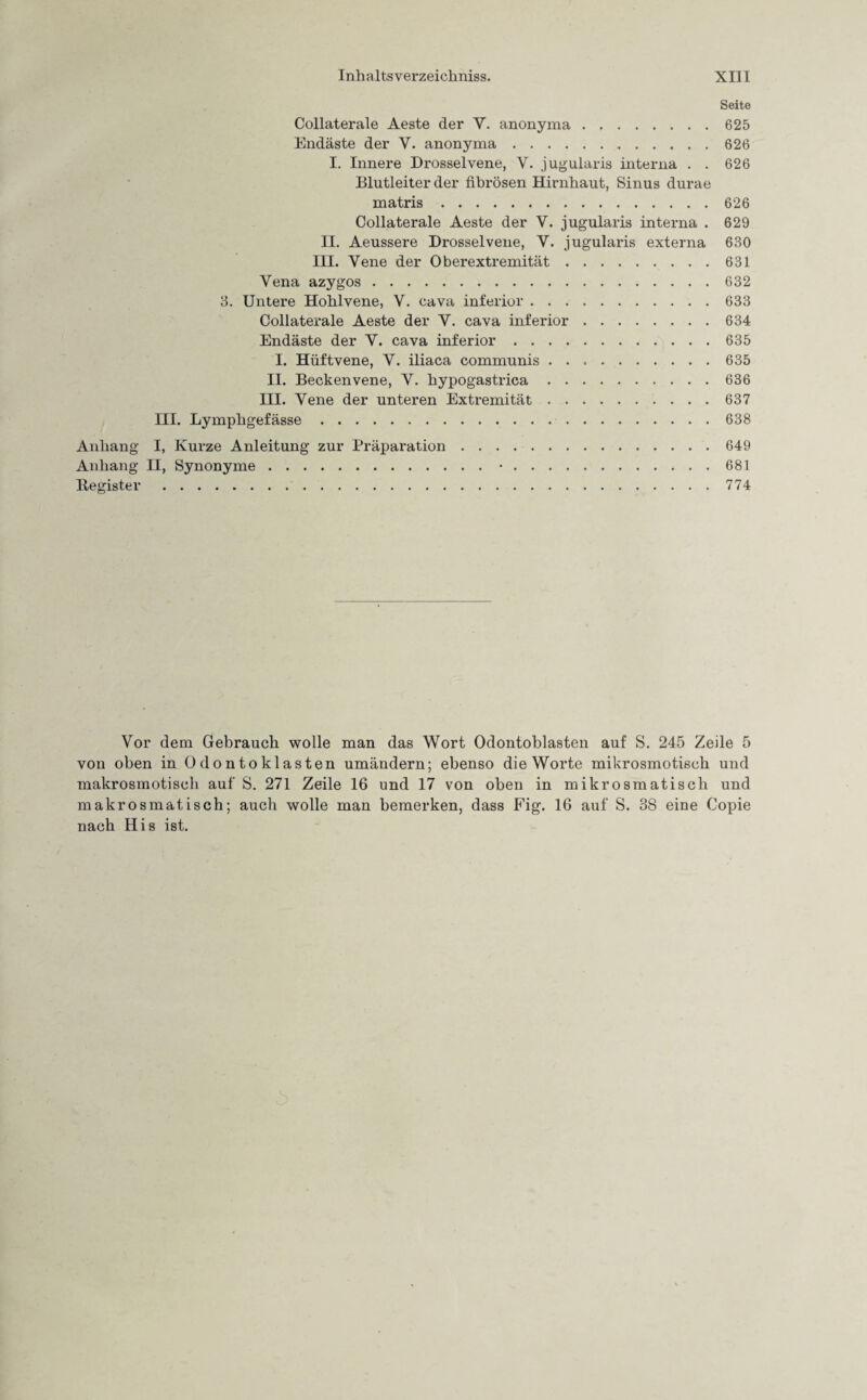 Seite Collaterale Aeste der Y. anonyma.625 Endäste der V. anonyma. 626 I. Innere Drossel vene, Y. jugularis interna . . 626 Blutleiter der fibrösen Hirnhaut, Sinus durae matris.626 Collaterale Aeste der V. jugularis interna . 629 II. Aeussere Drosselvene, V. jugularis externa 630 III. Vene der Oberextremität.631 Vena azygos.632 3. Untere Hohlvene, V. cava inferior.633 Collaterale Aeste der Y. cava inferior.634 Endäste der Y. cava inferior.635 I. Hüftvene, Y. iliaca communis.635 II. Beckenvene, Y. hypogastrica.636 III. Vene der unteren Extremität.637 III. Lymphgefässe.638 Anhang I, Kurze Anleitung zur Präparation.649 Anhang II, Synonyme.•.681 Begister.774 Vor dem Gebrauch wolle man das Wort Odontoblasten auf S. 245 Zeile 5 von oben in Odontoklasten umändern; ebenso die Worte mikrosmotisch und makrosmotisch auf S. 271 Zeile 16 und 17 von oben in mikrosmatisch und makrosmatisch; auch wolle man bemerken, dass Fig. 16 auf S. 38 eine Copie nach His ist.