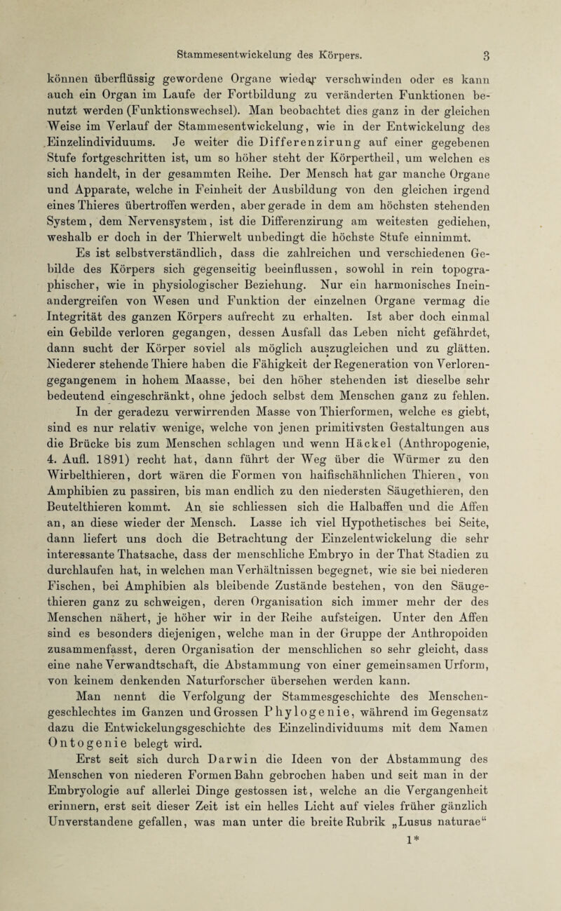 können überflüssig gewordene Organe wieder verschwinden oder es kann auch ein Organ im Laufe der Fortbildung zu veränderten Funktionen be¬ nutzt werden (Funktionswechsel). Man beobachtet dies ganz in der gleichen Weise im Verlauf der Stammesentwickelung, wie in der Entwickelung des ,Einzelindividuums. Je weiter die Differenzirung auf einer gegebenen Stufe fortgeschritten ist, um so höher steht der Körpertheil, um welchen es sich handelt, in der gesammten Reihe. Der Mensch hat gar manche Organe und Apparate, welche in Feinheit der Ausbildung von den gleichen irgend eines Thieres übertroffen werden, aber gerade in dem am höchsten stehenden System, dem Nervensystem, ist die Differenzirung am weitesten gediehen, weshalb er doch in der Thierwelt unbedingt die höchste Stufe einnimmt. Es ist selbstverständlich, dass die zahlreichen und verschiedenen Ge¬ bilde des Körpers sich gegenseitig beeinflussen, sowohl in rein topogra¬ phischer, wie in physiologischer Beziehung. Nur ein harmonisches In ein¬ andergreifen von Wesen und Funktion der einzelnen Organe vermag die Integrität des ganzen Körpers aufrecht zu erhalten. Ist aber doch einmal ein Gebilde verloren gegangen, dessen Ausfall das Leben nicht gefährdet, dann sucht der Körper soviel als möglich auszugleichen und zu glätten. Niederer stehende Thiere haben die Fähigkeit der Regeneration von Verloren¬ gegangenem in hohem Maasse, bei den höher stehenden ist dieselbe sehr bedeutend eingeschränkt, ohne jedoch selbst dem Menschen ganz zu fehlen. In der geradezu verwirrenden Masse von Thierformen, welche es giebt, sind es nur relativ wenige, welche von jenen primitivsten Gestaltungen aus die Brücke bis zum Menschen schlagen und wenn Hä ekel (Anthropogenie, 4. Aufl. 1891) recht hat, dann führt der Weg über die Würmer zu den Wirbelthieren, dort wären die Formen von haifischähnlichen Thieren, von Amphibien zu passiren, bis man endlich zu den niedersten Säugethieren, den Beutelthieren kommt. An sie schliessen sich die Halbaffen und die Affen an, an diese wieder der Mensch. Lasse ich viel Hypothetisches bei Seite, dann liefert uns doch die Betrachtung der Einzelentwickelung die sehr interessante Thatsache, dass der menschliche Embryo in derThat Stadien zu durchlaufen hat, in welchen man Verhältnissen begegnet, wie sie bei niederen Fischen, bei Amphibien als bleibende Zustände bestehen, von den Säuge¬ thieren ganz zu schweigen, deren Organisation sich immer mehr der des Menschen nähert, je höher wir in der Reihe aufsteigen. Unter den Affen sind es besonders diejenigen, welche man in der Gruppe der Anthropoiden zusammenfasst, deren Organisation der menschlichen so sehr gleicht, dass eine nahe Verwandtschaft, die Abstammung von einer gemeinsamen Urform, von keinem denkenden Naturforscher übersehen werden kann. Man nennt die Verfolgung der Stammesgeschichte des Menschen¬ geschlechtes im Ganzen und Grossen Phylöge nie, während im Gegensatz dazu die Entwickelungsgeschichte des Einzelindividuums mit dem Namen Ontogenie belegt wird. Erst seit sich durch Darwin die Ideen von der Abstammung des Menschen von niederen Formen Bahn gebrochen haben und seit man in der Embryologie auf allerlei Dinge gestossen ist, welche an die Vergangenheit erinnern, erst seit dieser Zeit ist ein helles Licht auf vieles früher gänzlich Unverstandene gefallen, was man unter die breite Rubrik „Lusus naturae“ 1*