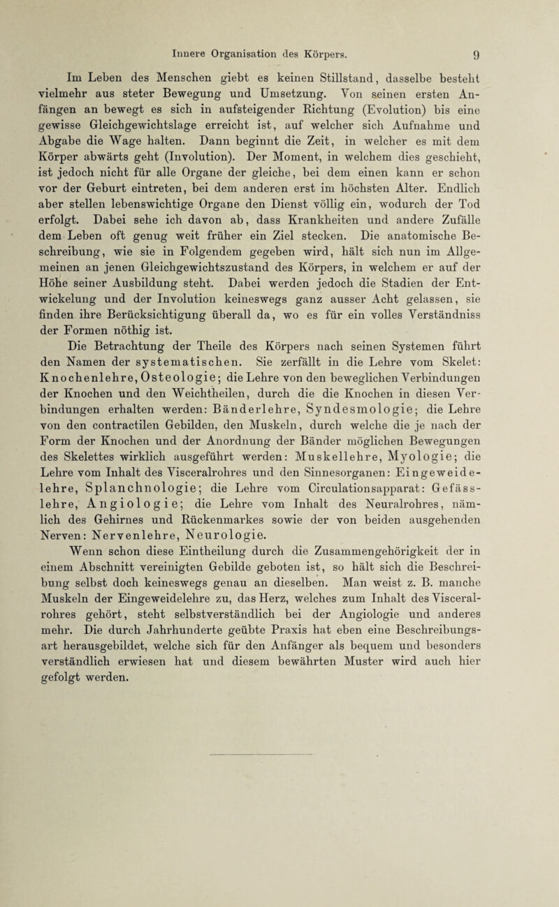 Im Leben des Menschen giebt es keinen Stillstand, dasselbe besteht vielmehr aus steter Bewegung und Umsetzung. Yon seinen ersten An¬ fängen an bewegt es sich in aufsteigender Richtung (Evolution) bis eine gewisse Gleichgewichtslage erreicht ist, auf welcher sich Aufnahme und Abgabe die Wage halten. Dann beginnt die Zeit, in welcher es mit dem Körper abwärts geht (Involution). Der Moment, in welchem dies geschieht, ist jedoch nicht für alle Organe der gleiche, bei dem einen kann er schon vor der Geburt eintreten, bei dem anderen erst im höchsten Alter. Endlich aber stellen lebenswichtige Organe den Dienst völlig ein, wodurch der Tod erfolgt. Dabei sehe ich davon ab, dass Krankheiten und andere Zufälle dem Leben oft genug weit früher ein Ziel stecken. Die anatomische Be¬ schreibung, wie sie in Folgendem gegeben wird, hält sich nun im Allge¬ meinen an jenen Gleichgewichtszustand des Körpers, in welchem er auf der Höhe seiner Ausbildung steht. Dabei werden jedoch die Stadien der Ent¬ wickelung und der Involution keineswegs ganz ausser Acht gelassen, sie finden ihre Berücksichtigung überall da, wo es für ein volles Yerständniss der Formen nöthig ist. Die Betrachtung der Theile des Körpers nach seinen Systemen führt den Namen der systematischen. Sie zerfällt in die Lehre vom Skelet: Knochenlehre, Osteologie; die Lehre von den beweglichen Yerbindungen der Knochen und den Weichtheilen, durch die die Knochen in diesen Ver¬ bindungen erhalten werden: Bänderlehre, Syndesmologie; die Lehre von den contractilen Gebilden, den Muskeln, durch welche die je nach der Form der Knochen und der Anordnung der Bänder möglichen Bewegungen des Skelettes wirklich ausgeführt werden: Muskellehre, Myologie; die Lehre vom Inhalt des Yisceralrohres und den Sinnesorganen: Eingeweide¬ lehre, Splanchnologie; die Lehre vom Circulationsapparat: Gefäss- lehre, Angiologie; die Lehre vom Inhalt des Neuralrohres, näm¬ lich des Gehirnes und Rückenmarkes sowie der von beiden ausgehenden Nerven: Nervenlehre, Neurologie. Wenn schon diese Eintheilung durch die Zusammengehörigkeit der in einem Abschnitt vereinigten Gebilde geboten ist, so hält sich die Beschrei¬ bung selbst doch keineswegs genau an dieselben. Man weist z. B. manche Muskeln der Eingeweidelehre zu, das Herz, welches zum Inhalt des Yisceral¬ rohres gehört, steht selbstverständlich bei der Angiologie und anderes mehr. Die durch Jahrhunderte geübte Praxis hat eben eine Beschreibungs¬ art herausgebildet, welche sich für den Anfänger als bequem und besonders verständlich erwiesen hat und diesem bewährten Muster wird auch hier gefolgt werden.