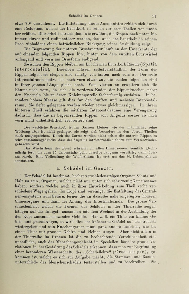 etwa 70° umschliesst. Die Entstehung dieses Ausschnittes erklärt sich durch eine Reduction, welche der Brustkorb in seinen vorderen Theilen von unten her erfährt. Dies erhellt daraus, dass, wie erwähnt, die Rippen nach unten hin immer kürzer und rudimentärer werden, dass auch das Brustbein in seinem Proc. xiphoideus einen beträchtlichen Rückgang seiner Ausbildung zeigt. Die Begrenzung der unteren Brustapertur läuft an der Unterkante der auf einander folgenden Rippen hin , hinten von dem zwölften Brustwirbel anfangend und vorn am Brustbein endigend. Zwischen den Rippen bleiben am knöchernen Brustkorb Räume (Spatia intercostalia). Dieselben müssen selbstverständlich der Form der Rippen folgen, sie steigen also schräg von hinten nach vorn ab. Der erste Intercostalraum spitzt sich nach vorn etwas zu, die beiden folgenden sind in ihrer ganzen Länge gleich hoch. Vom vierten an erweitern sich die Räume nach vorn, da sich die vorderen Enden der Rippenknochen nebst den Knorpeln bis zu deren Knickungsstelle fächerförmig entfalten. In be¬ sonders hohem Maasse gilt dies für den fünften und sechsten Intercostal¬ raum, die tiefer gelegenen werden wieder etwas gleichmässiger. In ihrem hinteren Theil erfahren die mittleren Intercostalräume eine Verengerung dadurch, dass die sie begrenzenden Rippen vom Angulus costae ab nach vorn nicht unbeträchtlich verbreitert sind. Der weibliche Brustkorb ist im Ganzen kleiner wie der männliche, seine Wölbung aber ist nicht geringer, sie zeigt sich besonders in den oberen Theilen stark ausgesprochen. Durch das Corset werden nicht selten die unteren Rippen so sehr zusammengedrückt, dass der Angulus infrasternalis nahezu zum Verschwinden gebracht wird. Das Wachsthum der Brust schreitet in allen Dimensionen ziemlich gleich- mässig fort; bis zum 15. Lebensjahr geht dasselbe langsam vorwärts, dann über¬ aus rasch. Eine Vollendung des Wachsthums ist erst um das 30. Lebensjahr zu constatiren. 5. Schädel im Ganzen. Der Schädel ist bestimmt, höchst verschiedenartigen Organen Schutz und Halt zu sein; Organen, welche nicht nur unter sich sehr wenig Gemeinsames haben, sondern welche auch in ihrer Entwickelung zum Theil recht ver¬ schiedene Wege gehen. Im Kopf sind vereinigt: die Entfaltung des Central¬ nervensystems zum Gehirn, ferner die an dasselbe nahe angefügten höheren Sinnesorgane und dann der Anfang des Intestinalcanals. Die grosse Ver¬ schiedenheit, welche die Formen des Schädels in der Thierreihe zeigen, hängen auf das Innigste zusammen mit dem Wechsel in der Ausbildung der den Kopf zusammensetzenden Gebilde. Hat z. B. ein Thier ein kleines Ge¬ hirn und grosse Augen, so wird dies der knöcherne Schädel auf das treueste wiedergeben und sein Knochengerüst muss ganz anders aussehen, wie bei einem Thier mit grossem Gehirn und kleinen Augen. Aber nicht allein in der Thierreihe im Grossen ist die zu beobachtende Verschiedenheit eine unendliche, auch das Menschengeschlecht im Speciellen lässt so grosse Va¬ riationen in der Gestaltung des Schädels erkennen, dass man zur Begründung einer besonderen Wissenschaft, der „Schädellehre“ (Craniologie), ge¬ kommen ist, welche es sich zur Aufgabe macht, die Stammes- und Rassen¬ unterschiede des Menschenschädels festzustellen und zu beschreiben. Sie .