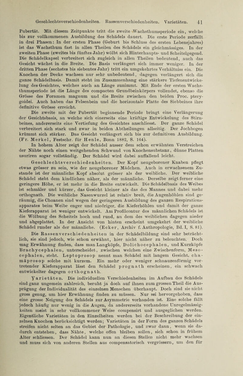 Pubertät. Mit diesem Zeitpunkte tritt die zweite Wachsthumsperiode ein, welche bis zur vollkommenen Ausbildung des Schädels dauert. Die erste Periode zerfällt in drei Phasen: In der ersten Phase (Gehurt bis Schluss des ersten Lebensjahres) ist das Wachsthum fast in allen Theilen des Schädels ein gleiclimässiges. In der zweiten Phase (zweites bis fünftes Jahr) wölbt sich Hinterhaupts- und Scheitelgegend. Die Schädelkapsel verbreitert sich zugleich in allen Theilen bedeutend, auch das Gesicht wächst in die Breite. Die Basis verlängert sich immer weniger. In der dritten Phase (sechstes bis siebentes Jahr) tritt ein umgekehrtes Verhältnis ein. Die Knochen der Decke wachsen nur sehr unbedeutend, dagegen verlängert sich die ganze Schädelbasis. Damit steht im Zusammenhang eine stärkere Tiefenentwicke¬ lung des Gesichtes, welches auch an Länge zunimmt. Mit Ende der ersten Wachs¬ thumsperiode ist die Länge des compacten Grundbeinkörpers vollendet, ebenso die Grösse des Foramen magnum und die Breite zwischen den beiden Proc. ptery- goidei. Auch haben das Felsenbein und die horizontale Platte des Siebbeines ihre definitive Grösse erreicht. Die zweite mit der Pubertät beginnende Periode bringt eine Verlängerung der Gesichtsbasis, an welche sich einerseits eine kräftige Entwickelung des Stirn¬ beines, andererseits eine Vertiefung des Gesichtes anschliesst. Der ganze Schädel verbreitert sich stark und zwar in beiden Abtheilungen allseitig. Der Jochbogen krümmt sich stärker. Das Gesicht verlängert sich bis zur definitiven Ausbildung. (Fr. Merkel, Festschr. für Henle, Bonn 1882, S. 164). In hohem Alter zeigt der Schädel ausser dem schon erwähnten Verstreichen der Nähte noch einen weitgehenden Schwund von Knochensubstanz, dünne Platten usuriren sogar vollständig. Der Schädel wird dabei auffallend leicht. Geschlechtsverschiedenheiten. Der Kopf neugeborener Knaben pflegt etwas grösser zu sein, wie der neugeborener Mädchen. Auch in erwachsenem Zu¬ stande ist der männliche Kopf absolut grösser als der weibliche. Der weibliche Schädel steht dem kindlichen näher, als der männliche. Derselbe zeigt ferner eine geringere Höhe, er ist mehr in die Breite entwickelt. Die Schädelbasis des Weibes ist schmäler und kürzer, das Gesicht kleiner als das des Mannes und dabei mehr orthognatli. Die weibliche Nasenwurzel ist relativ breit, die Augenhöhlen sind ge¬ räumig, die Choanen sind wegen der geringeren Ausbildung des ganzen Respirations¬ apparates beim Weibe enger und niedriger, die Kieferhöhlen und damit der ganze Kieferapparat ist weniger entwickelt. Am Profilcontur des männlichen Schädels ist die Wölbung des Scheitels hoch und rund, an dem des weiblichen dagegen nieder und abgeplattet. In der Ansicht von hinten erscheint umgekehrt der weibliche Schädel runder als der männliche. (Ecker, Archiv f. Anthropologie, Bd. I, S. 81). Die Rassen Verschiedenheiten in der Schädelbildung sind sehr beträcht¬ lich, sie sind jedoch, wie schon erwähnt, hier nicht näher zu beleuchten. Doch mag Erwähnung finden, dass man Langköpfe, Dolichoceplialen, und Kurzköpfe Brachycephalen, unterscheidet, zwischen welchen eine Zwischenform, Meso- cephalen, steht. Leptoprosop nennt man Schädel mit langem Gesicht, clia- mäprosop solche mit kurzem. Ein mehr oder weniger schnauzenförmig vor¬ tretender Kieferapparat lässt den Schädel prognath erscheinen, ein schwach entwickelter dagegen orthognatli. yarietäten. Die individuellen Verschiedenheiten im Aufbau des Schädels sind ganz ungemein zahlreich, beruht ja doch auf ihnen zum grossen Theil die Aus¬ prägung der Individualität des einzelnen Menschen überhaupt. Doch sind sie nicht gross genug, um hier Erwähnung finden zu müssen. Nur sei hervorgehoben, dass eine grosse Neigung des Schädels zur Asymmetrie vorhanden ist. Eine solche fällt jedoch häufig nur wenig in die Augen, da andererseits vorhandene Unregelmässig¬ keiten meist in sehr vollkommener Weise compensirt und ausgeglichen werden. Eigentliche Varietäten in den Einzelheiten werden bei der Beschreibung der ein¬ zelnen Knochen berücksichtigt werden; Varietäten in der Form des ganzen Schädels streifen nicht selten an das Gebiet der Pathologie, und zwar dann, wenn sie da¬ durch entstehen, dass Nähte, welche offen bleiben sollen, sich schon in frühem Alter schliessen. Der Schädel kann nun an diesen Stellen nicht mehr wachsen und muss sich von anderen Stellen aus compensatorisch vergrössern, um den für