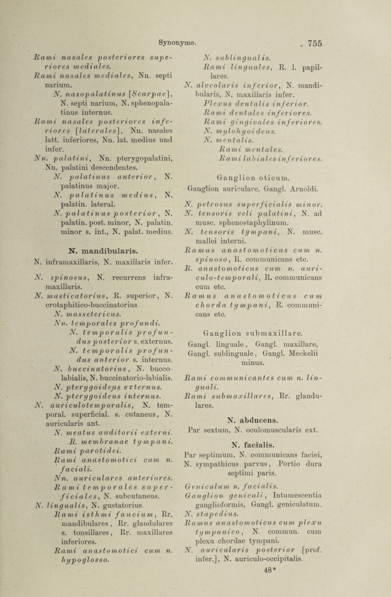 Bami nasales posteriores supe- riores mediales. Bami nasales mediales, Nn. septi narium. N. nasopalatinus [Scarpae], N. septi narium, N. sphenopala- tinus internus. Bami nasales posteriores infe¬ riores [laterales], Nn. nasales latt. inferiores, Nn. lat. medius und infer. Nn. palatini, Nn. pterygopalatini, Nn. palatini descendentes. N. palatinus anterior, N. palatinus major. N. p alatinus medius, N. palatin. lateral. N. palatinus posterior, N. palatin. post, minor, N. palatin. minor s. int., N. palat. medius. N. mandibularis. N. inframaxillaris, N. maxillaris infer. N. spinosus, N. recurrens infra¬ maxillaris. N. masticatorius, R. superior, N. crotapbitico-buccinatorius. N. massetericus. Nn. temporales profundi. N. temporalis profun- dus posterior s. externus, N. temporalis profun- dus anterior s. internus. N. buccinatorius, N. bucco- labialis, N. buccinatorio-labialis. N. ptery goideps externus. N. pterygoideus internus. N. auriculotemporalis, N. tem¬ poral. superficial, s. cutaneus, N. auricularis ant. N. meatus auditorii externi. B. membranae tympani. Bami parotidei. Bami anastomoti ci cum n. faciali. Nn. auricular es anterior es. Bami temporales super¬ ficiales, N. subcutaneus. N. lingualis, N. gustatorius. Bami isthmi fand um, Rr. mandibulares , Rr. glanduläres s. tonsillares, Rr. maxillares inferiores. Bami anastomoti ci cum n. hypoglosso. N. sublingual is. Bami linguales, R. 1. papil¬ läres. N. alveolaris inferior, N. mandi¬ bularis, N. maxillaris infer. Plexus dentalis inferior. Bami dentales inferiores. Bami gingivales inferiores. N. mylohyoideus. N. mentalis. Bami mentales. Bami labiales inferiores. Ganglion oticum. Ganglion auriculare, Gangl. Arnoldi. N. petrosus superficialis minor. N. tensoris veli palatini, N. ad musc. sphenostapliylinum. N. tensoris tympani, N. musc. mallei interni. Bamus anastomoticus cum n. spinoso, R. communicans etc. B. anastomoticus cum n. auri- culo-temporali, R. communicans cum etc. Bamus an a st o m oticus cu m chorda tympani, R. communi¬ cans etc. Ganglion submaxillare. Gangl. linguale, Gangl. maxillare, Gangl. sublinguale, Gangl. Meckelii minus. Bami communicantes cum n. lin- guali. Bami submaxillares, Rr. glandu¬ läres. N. abducens. Par sextum, N. oculomuscularis ext. N. facialis. Par septimum, N. communicans faciei, N. sympathicus parvus, Portio dura septimi paris. Geniculum n. facialis. Ganglion ge nie ul i , Intumescentia ganglioformis, Gangl. geniculatum. N. stapedius. Bamus anastomoticus cum plexu tympani co, N. commun. cum plexu chordae tympani. N. auricularis posterior [prof. infer.], N. auriculo-occipitalis. 48*