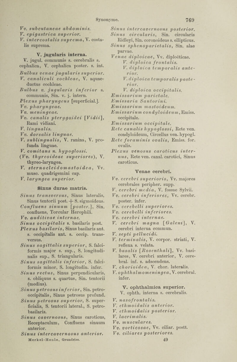 Vv. subcutaneae abdominis. V. epigastrica superior. V. intercostalis suprema, Y. costa- lis suprema. V. jugularis interna. Y. jugul. communis s. cerebralis s. cephalica, Y. ceplialica poster. s. int. Bulbus venae jugularis superior. V. canaliculi coclileae, Y. aquae- ductus coclileae. Bulbus v. jugularis inferior s. communis, Sin. v. j. intern. Plexus pliaryngeus [superficial.]. Vv. pliaryngeae. Vv. meningeae. Vv. canalis ptery go.idei \Vidii\, Rami vidiani. V. lingualis. Vv. dorsalis linguae. V. sublingualis, Y. ranina, Y. pro- funda linguae. V. comitans n. hypoglossi. (Vv. thyreoideae superior es), Y. thy r eo -larynge a. V. sterno cleidomastoidea, Yv. musc. quadrigemini cap. V. laryngea superior. Sinus durae matris. Sinus transversus, Sinus lateralis, Sinus tentorii post, -f- S. sigmoideus. Confluens sinuum [poster.], Sin. . confluens, Torcular Heropliili. Vv. auditivae internae. Sinus occipitalis s. basilaris post. Plexus basilaris, Sinus basilaris ant. s. occipitalis ant. s. occip. trans¬ versus. Sinus sagittalis superior, S. falci- formis major s. sup., S. longitudi- nalis sup., S. triangularis. Sinus sagittalis inferior, S. falci- formis minor, S. longitudin. infer. Sinus rectus, Sinus perpendicularis, s. obliquus s. quartus, Sin. tentorii (medius). Sinus petrosus inferior, Sin. petro- occipitalis, Sinus petrosus profund. Sinus petrosus superior, S. super¬ ficialis, S. tentorii lateral., S. petro- basilaris. Sinus cavernosiis, Sinus caroticus, Receptaculum, Confluens sinuum anterior. Sinus intercavernosus anterior. Merkel-Henle, Grundriss. Sinus inter cavernosus posterior. Sinus cireularis, Sin. circularis Ridleyi, Sin. coronoideus s. ellipticus. Sinus sphenoparietalis, Sin. alae parvae. Venae diploicae, Yv. diploeticae. V. diploica frontalis. V. diploica temporalis ante¬ rior. V. diploica temporalis poste - rior. V. diploica occipitalis. Emissarium parietale. Emissaria Santorini. Emissarium mastoideum. Emissarium condyloideum, Emiss. occipitale. Emissarium occipitale. Bete canalis hypoglossi, Rete ven. condyloideum, Circellus ven. bypogl. Bete foraminis ovalis, Emiss. for. ovalis. Plexus venosus caroticus inter¬ nus, Rete ven. canal. carotici, Sinus caroticus. Venae eerebri. Vv. eerebri superioris, Yv. majores cerebrales peripher, supp. V. eerebri media, Y. fossae Sylvii. Vv. eerebri inferiores, Yv. cerebr. poster. infer. Vv. cerebelli superior es. Vv. cerebelli inferiores. Vv. eerebri internae. V. eerebri magna [Graleni], Y. eerebri interna commun. V. septi pellucidi. V. terminalis, Y. corpor. striati, Y. reflexa s. velata. V. basalis [Bosenthali], Yv. basi- lares, Y, eerebri anterior, Y. cere¬ bral. inf. s. adscendens. V. chorioidea, Y. cbor. lateralis. V. ophthalmomeningea,V. cerebral, infer. V. ophthalmica superior. Y. opbth. interna s. cerebralis. V. nasofrontalis. V. ethmoidalis anterior. V. ethmoidalis posterior. V. lacrimalis. Vv. musculares. Vv. vorticosae, Yv. ciliar, postt. Vv. ciliares posteriores. 49