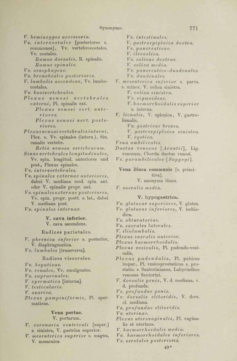 V. hemiazy gos accessoria. Vv. interkostales [posteriores s. communes], Yv. vertebr ocostales, Yv. costales. Ramus dorsalis, R. spinalis. Ramus spinalis. Vv. oesophageae. Vv. bronchiales posterior es. V. lumbalis ascendens, Yv. lumbo- costales. Vv. basivertebrales. RI e xu s v en o si vertebrales externi, PI. spinalis ext. RIexus venosi vert. ante- r iore s. RI e xus ven.osi vert. poste¬ riores. PI exus v eno si vertebral es int er ni, Plex. s. Yv. spinales (intern.), Sin. canalis vertebr. Retia venosa vertebrarum. Sinus vertebrales longitudinales, Yv. spin. longitud. anteriores und post., Plexus spinales. Vv. intervertebrales. Vv. spinales externae anteriores, dabei Y. mediana med. spin. ant. oder Y. spinalis propr. ant. Vv. spinales externae posteriores, Yv. spin. propr. postt. s. lat., dabei Y. mediana post. Vv. spinales internae. V. cava inferior. Y. cava ascendens. Radices parietales. V. phrenica inferior s. posterior, Y. diaphragmatica. Vv. lumbales [transversa], Radices viscerales. Vv. hepaticae. Vv. renales, Yv. emulgentes. Vv. suprarenales. V. spermatica [interna]. V. testicularis. V. ovarica. Plexus pampiniformis, PL sper- maticus. Vena portae. Y. portarum. V. coronaria ventriculi [super.] s. sinistra, Y. gastrica superior. V. mesenterica superior s. magna, Y. mesaraica. Vv. intestinales. V. gastroepiploica dextra. Vv. pancreaticae. V. ileocolica. Vv. colicae dextrae. V. colica media. Vv. pancreatico -duodenales. Vv. duodenales. V. mesenterica inferior s. parva s. minor, Y. colica sinistra. V. colica sinistra. Vv. sigmoideae. V. haemorrhoidalis superior s. interna. V. lienalis, Y. splenica, Y. gastro- lienalis. Vv. gastricae breves. V. gastroepiploica sinistra. V. cystica. Vena umbilicalis. Ductus venosus [Ä rantii], Lig. venosum, Cborda ductus venosi. Vv. parumbilicales [Sappeyi]. Vena iliaca communis [s. primi- tiva]. Y. anonyma iliaca. V. sacralis media. V. liypogastrica. Vv. glutaeae superior es, Y glutea. Vv. glutaeae inferiores, Y. iscliia- dica. Vv. obturatoriae. Vv. sacrales laterales. V. iliolumbalis. Plexus sacralis anterior. Plexus haemorrhoidalis. Plexus vesicalis, PI. pudendo-vesi- calis. Plexus pudendalis, PI. pubicus inrpar., PI. vesicoprostaticus s. pro- static. s. Santorinianus, Labyrinthus venosus Santorini. V. dorsalis penis, Y. d. mediana, v. d. profunda. Vv. profundae penis. Vv. dorsalis clitoridis, Y. dors. cl. mediana. Vv. profundae clitoridis. Vv. uterinae. Plexus uterovaginalis, PI. vagina¬ lis et uterinus. V. haemorrhoidalis media. Vv. haemorrhoidales inferiores. Vv. scrotales posteriores. 49*