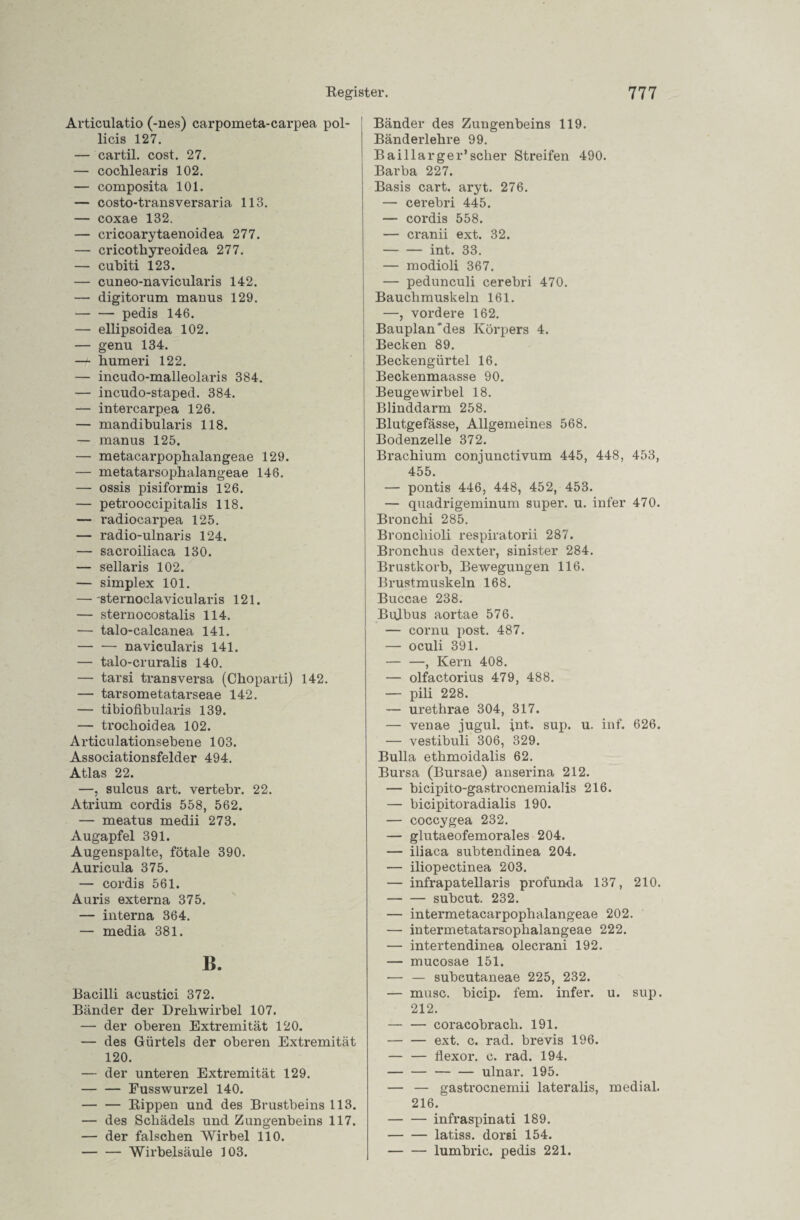 Articulatio (-nes) carpometa-carpea pol- licis 127. — cartil. cost. 27. — cochlearis 102. — composita 101. — costo-transversaria 113. — coxae 132. — cricoarytaenoidea 277. — cricothyreoidea 277. — cubiti 123. — cuneo-navicularis 142. — digitorum manus 129. -pedis 146. — ellipsoidea 102. — genu 134. — humeri 122. — incudo-malleolaris 384. — incudo-staped. 384. — intercarpea 126. — mandibularis 118. — manus 125. — metacarpophalangeae 129. — metatarsophalangeae 146. — ossis pisiformis 126. — petrooccipitalis 118. — radiocarpea 125. — radio-ulnaris 124. — sacroiliaca 130. — sellaris 102. — simplex 101. — sternoclavicularis 121. — sternocostalis 114. — talo-calcanea 141. -navieularis 141. — talo-cruralis 140. — tarsi transversa (Choparti) 142. — tarsometatarseae 142. — tibiofibularis 139. — trochoidea 102. Articulationsebene 103. Associationsfelder 494. Atlas 22. —, sulcus art. vertebr. 22. Atrium cordis 558, 562. — meatus medii 273. Augapfel 391. Augenspalte, fötale 390. Auricula 375. — cordis 561. Auris externa 375. — interna 364. — media 381. B. Bacilli acustici 372. Bänder der Drehwirbel 107. — der oberen Extremität 120. — des Gürtels der oberen Extremität 120. — der unteren Extremität 129. -Fusswurzel 140. -Rippen und des Brustbeins 113. — des Schädels und Zungenbeins 117. — der falschen Wirbel 110. -Wirbelsäule 103. Bänder des Zungenbeins 119. Bänderlehre 99. Baillarger’scher Streifen 490. Barba 227. Basis cart. aryt. 276. — cerebri 445. — cordis 558. — cranii ext. 32. -int. 33. — modioli 367. — pedunculi cerebri 470. Bauchmuskeln 161. —, vordere 162. Bauplan'des Körpers 4. Becken 89. Beckengürtel 16. Beckenmaasse 90. Beugewirbel 18. Blinddarm 258. Blutgefässe, Allgemeines 568. Bodenzelle 372. Brachium conjunctivum 445, 448, 453, 455. — pontis 446, 448, 452, 453. — quadrigeminum super, u. infer 470. Bronchi 285. Broncliioli respiratorii 287. Bronchus dexter, sinister 284. Brustkorb, Bewegungen 116. Brustmuskeln 168. Buccae 238. Bulbus aortae 576. — cornu post. 487. — oculi 391. — —, Kern 408. — olfactorius 479, 488. — pili 228. — urethrae 304, 317. — venae jugul. int. sup. u. inf. 626. — vestibuli 306, 329. Bulla ethmoidalis 62. Bursa (Bursae) anserina 212. — bicipito-gastrocnemialis 216. — bicipitoradialis 190. — coccygea 232. — glutaeofemorales 204. — iliaca subtendinea 204. — iliopectinea 203. — infrapatellaris profunda 137, 210. -subcut. 232. — intermetacarpophalangeae 202. — intermetatarsophalangeae 222. — intertendinea olecrani 192. — mucosae 151. — — subcutaneae 225, 232. — mnsc. bicip. fern, infer. u. sup. 212. — — coracobrach. 191. -ext. c. rad. brevis 196. — — flexor. c. rad. 194. --ulnar. 195. — — gastrocnemii lateralis, medial. 216. -infraspinati 189. -latiss. dorsi 154. -lumbric. pedis 221.