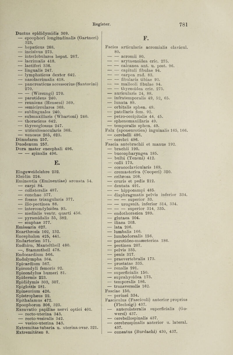 Ductus epididymidis 309. — epoophori longitudinalis (Gartneri) 323. — hepaticus 268. — incisivus 273. — interlobulares hepat. 267. — lacrimalis 418. — lactiferi 336. — lingualis 247. — lympbaticus dexter 642. — nasolacrimalis 418. — pancreaticus accessorius (Santovini) 270. -(Wirsungi) 270. — parotideus 240. — reuniens (Henseni) 369. — semicirculares 368. — sublinguales 240. — submaxillaris (Whartoni) 240. — thoracicus 642. — thyreoglossus 247. — utriculosaccularis 368. — venosus 265, 623. Dünndarm 257. Duodenum 257. Dura mater encephali 496. -spinalis 496. E. Eingeweidelehre 232. Eleidin 224. Eminentia (Eminentiae) arcuata 54. — carpi 84. — collateralis 487. — conchae 377. — fossae triangularis 377. — ilio-pectinea 88. — intercondyloidea 93. — niedialis ventr. quarti 456. — pyramidalis 55, 382. — scapliae 377. Emissaria 627. Enarthrosis 102, 132. Encephalon 425, 441. Endarterien 571. Endhirn, Manteltheil 480. —, Stammtheil 478. Endocardium 566. Endolympha 364. Epicardium 567. Epicondyli femoris 92. Epicondylus humeri 81. Epidermis 223. Epididymis 303, 307. Epiglottis 281. Epineurium 426. Epistropheus 22. Epithalamus 472. Epoophoron 306, 323. Excavatio papillae nervi optici 401. — recto-uterina 343. — recto-vesicalis 342. — vesico-uterina 343. Extremitas tubaria u. uterina ovar. 321. Extremitäten 8. F. Facies articularis acromialis clavicul. 80. — — acromii 80. -arytaenoidea cric. 275. — — calcanea ant. u. post. 96. — — capituli fibulae 94. -carpea rad. 83. — — fibularis tibiae 93. — — malleoli fibulae 94. -thyreoidea cric. 275. — auricularis 24, 88. — infratemporalis 49, 52, 65. — lunata 89. — orbitalis sphen. 49. — patellaris fern. 92. — petro-occipitalis 44, 45. — sphenomaxillaris 49. — temporalis sphen. 49. Falx (aponeurotica) inguinalis 165, 166. — cerebelli 496. — cerebri 496. Fascia antebrachii et manus 192. — brachii 190. — buccopharyngea 185. — bulbi (Tenoni) 412. — colli 173. — coracoclavicularis 169. — cremasterica (Cooperi) 320. — cribrosa 208. — cruris et pedis 212. — dentata 491. -hippocampi 485. — diaphragmatis pelvis inferior 334. — — — superior 33. -urogenit. inferior 314, 334. — — — superior 314, 335. — endotlioracica 289. — glutaea 204. — iliaca 203. — lata 206. — lumbalis 166. — lumbodorsalis 156. — parotideo-masseterica 186. — pectinea 207. — pelvis 335. — penis 317. — praevertebralis 173. — prostatae 335. — renalis 291. — superficialis 150. — suprahyoidea 173. — temporalis 186. — transversalis 162. Fasciae 150. — perinei 334. Fasciculus (Fasciculi) anterior proprius (Flechsigi) 437. — anterolateralis superficialis (Go- wersi) 437. — cerebellospinalis 437. — cerebrospinalis anterior u. lateral. 437. — cuneatus (JBurdachi) 430, 437.