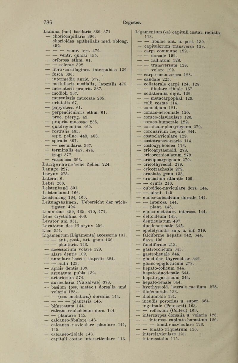 Lamina (-ae) basilaris 369, 371. — choriocapillaris 396. — chorioidea epithelialis med. oblong. 452. — — — ventr. tert. 472. — — ventr. quarti 455. — cribrosa ethm. 61. -sclerae 392. — fibro-cartilaginea interpubica 132. — fasca 396. — intermedia auric. 377. — medullaris medialis, lateralis 475. — mesenterii propria 337. — modioli 367. — muscularis mucosae 235. — orbitalis 67. — papyracea 61. — perpendicularis ethm. 61. — proc. pteryg. 49. — propria mucosae 235. — quadrigemina 469. — rostralis 485. — septi pelluc. 448, 486. — spiralis 367. -secundaria 367. — terminalis 447, 474. — tragi 377. — vasculosa 396. Langerhans’sche Zellen 224. Lanugo 227. Larynx 275. Lateral 6. Leber 263. Leistenband 301. Leistenkanal 166. Leistenring 164, 165. Leitungsbahnen, Uebersicht der wich¬ tigsten 494. Lemniscus 459, 465, 470, 471. Lens crystallina 408. Levator ani 331. Levatoren des Pharynx 252. Lien 351. Ligamentum (Ligamenta) accessoria 101. -ant., post., art. genu 136. — — plantaria 143. — accessorium volare 129. — alare dentis 109. — annulare baseos stapedis 384. — — radii 123. — apicis dentis 109. — arcuatum pubis 132. — arteriosum 574. — auricularia (Yalsalvae) 378. — basium (oss. metac.) dorsalia und volaria 128. — — (oss. metatars.) dorsalia 144. — — — — plantaria 145. — bifurcatum 144. — calcaneo-cuboideum dors. 144. -plantare 145. — calcaneo-fibulare 143. — calcaneo-naviculare plantare 141, 145. — calcaneo-tibiale 143. — capituli costae interarticulare 113. Ligamentum (-a) capituli costar. radiata 113. — — fibulae ant. u. post. 139. — capitulorum transversa 129. — carpi commune 192. -dorsale 192. — — radiatum 128. -transversum 128. -volare 192. — carpo-metacarpea 128. — caudale 225. — collaterale carpi 124, 128. -fibulare tibiale 137. — collateralia digit. 129. — — metacarpophal. 129. — colli costae 114. — conoideum 121. — coraco-acromiale 120. — coraco-claviculare 120. — coraco-humerale 122. — corniculo-pharyngeum 279. — coronarium hepatis 344. — costoclaviculare 122. — costotransversaria 114. — costoxyphoidea 116. — cricoarytaenoid. 278. — cricocorniculatum 279. — cricopharyngeum 279. — cricothyreoid. 279. — cricotracheale 279. — cruciata genu 135. — cruciatum atlantis 109. — — cruris 213. — cuboideo-naviculare dors. 144. — — plant. 145. — cuneo-cuboideum dorsale 144. -inteross. 144. — — plant. 145. — cuneo-metatars. inteross. 144. — deltoideum 143. — denticulatum 497. — duodenorenale 345. — epididymidis sup. u. inf. 319. — falciforme hepatis 342, 344. — flava 106. — fundiforme 213. — gastrocolicum 345. — gastrolienale 344. — giandulae thyreoideae 349. — glosso-epiglotticum 278. — liepato-colicum 344. — hepato-duodenale 344. — hepato-gastricum 344. — hepato-renale 344. — hyothyreoid. laterale medium 278. — iliofemorale 133. — iliolumbale 131. — incudis posterius u. super. 384. — inguinale (Pouparti) 163. — — reflexum (Collesi) 163. — intercarpea dorsalia u. volaria 128. — — inteross. capitato-hamatum 126. — — — lunato-naviculare 126. — — lunato triquetrum 126. — interclaviculare 121. — intercostalia 115.