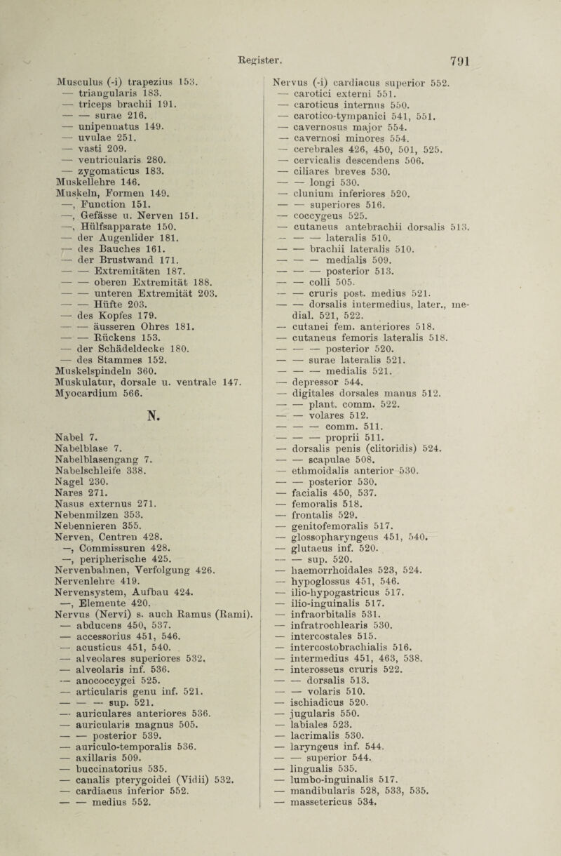 Musculus (-i) trapezius 153. — triangularis 183. — triceps brachii 191. -surae 216. — unipennatus 149. — uvulae 251. — vasti 209. — ventricularis 280. — zygomatieus 183. Muskellehre 146. Muskeln, Formen 149. —, Function 151. —, Gefässe u. Nerven 151. —, Hülfsapparate 150. — der Augenlider 181. — des Bauches 161. — der Brustwand 171. -Extremitäten 187. -oberen Extremität 188. -unteren Extremität 203. -Hüfte 203. — des Kopfes 179. — — äusseren Ohres 181. -Rückens 153. — der Schädeldecke 180. — des Stammes 152. Muskelspindeln 360. Muskulatur, dorsale u. ventrale 147. Myocardium 566. N. Nabel 7. Nabelblase 7. Nabelblasengang 7. Nabelschleife 338. Nagel 230. Nares 271. Nasus externus 271. Nebenmilzen 353. Nebennieren 355. Nerven, Centren 428. —, Commissuren 428. —, peripherische 425. Nervenbahnen, Verfolgung 426. Nervenlehre 419. Nervensystem, Aufbau 424. —, Elemente 420. Nervus (Nervi) s. auch Ramus (Rami). — abducens 450, 537. — accessorius 451, 546. — acusticus 451, 540. — alveolares superiores 532. — alveolaris inf. 536. — anococcygei 525. — articularis genu inf. 521. — — — sup. 521. — auriculares anteriores 536. — auricularis magnus 505. — — posterior 539. — auriculo-temporalis 536. — axillaris 509. — buccinatorius 535. — canalis pterygoidei (Vidii) 532. — cardiacus inferior 552. — — medius 552. Nervus (-i) cardiacus superior 552. — carotici externi 551. — caroticus internus 550. —■ carotico-tympanici 541, 551. — cavernosus major 554. — cavernosi minores 554. — cerebrales 426, 450, 501, 525. — cervicalis descendens 506. — ciliares breves 530. — — longi 530. — clunium inferiores 520. — — superiores 516. — coccygeus 525. — cutaneus antebrachii dorsalis 513. — -lateralis 510. — — brachii lateralis 510. — — — medialis 509. — — — posterior 513. — — colli 505. — — cruris post, medius 521. — — dorsalis iutermedius, later., me¬ dial. 521, 522. — cutanei fern, anteriores 518. — cutaneus femoris lateralis 518. — — — posterior 520. — — surae lateralis 521. — — — medialis 521. — depressor 544. — digitales dorsales manus 512. — — plant, comm. 522. — — volares 512. — — — comm. 511. — — — proprii 511. — dorsalis penis (clitoridis) 524. -scapulae 508. — ethmoidalis anterior 530. — — posterior 530. — facialis 450, 537. — femoralis 518. — frontalis 529. — genitofemoralis 517. — glossopharyngeus 451, 540. — glutaeus inf. 520. — — sup. 520. — haemorrhoidales 523, 524. — hypoglossus 451, 546. — ilio-hypogastricus 517. — ilio-inguinalis 517. — infraorbitalis 531. — infratrochlearis 530. — intercostales 515. — intercostobrachialis 516. — iutermedius 451, 463, 538. — interosseus cruris 522. — — dorsalis 513. — — volaris 510. — ischiadicus 520. — jugularis 550. — labiales 523. — lacrimalis 530. — iaryngeus inf. 544. — — superior 544. — lingualis 535. — lumbo-inguinalis 517. — mandibularis 528, 533, 535. — massetericus 534.