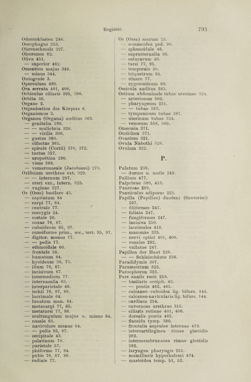 Odontoklasten 246. Oesophagus 253. Ohrenschmalz 227. Olecranon 82. Oliva 451. — superior 462. Omentum majus 346. — minus 344. Outogenie 3. Operculum 480. Ora serrata 401, 406. Orhiculus ciliaris 395, 396. Orbita 36. Organe 2. Organisation des Körpers 6. Organismus 2. Organon (Organa) auditus 363. — genitalia 299. -muliebria 320. — — virilia 306. — gustus 360. — olfactus 361. — spirale (Cortii) 370, 372. — tactus 357. — uropoetica 290. — visus 388. — vomeronasale (Jacohsoni) 273. Orificium urethrae ext. 329. — — internum 297. — uteri ext., intern. 325. — vaginae 327. Os (Ossa) basilare 43. — capitatum 84 — carpi 77, 84. — centrale 77. — coccygis 24. — costale 26. — coxae 76, 87. — cuboideum 95, 97. — cuneiforme prim., sec., tert. 95, 97. — digitor. manus 77. — — pedis 77. — ethmoidale 60. — frontale 58. — hamatum 84. — hyoideum 36, 73. — ilium 76, 87. — incisivum 67. — intermedium 77. — internasalia 63. — interparietale 46. — ischii 76, 87, 88. — lacrimale 64. — lunatum man. 84. — metacarpi 77, 85. — metatarsi 77, 98. — multangulum majus u. minus 84. — nasale 63. — naviculare manus 84. -pedis 95, 97. — occipitale 43. — palatinum 70. — parietale 57. — pisiforme 77, 84. — pubis 76, 87, 88. radiale 77. Os (Ossa) sacrum 23. — sesamoidea ped. 98. — sphenoidale 46. — suprasternalia 30. — suturarurn 40. — tarsi 77, 95. — temporale 50. — triquetrum 84. — ulnare 77. — zygomaticum 69. Ossicula auditus 383. Ostiuin abdominale tuhae uterinae 324. — arteriosum 560. — pharyngeum 251. -tubae 387. — tympanicum tubae 387. — uterinum tubae 324. — venosum 558, 560. Otoconia 371. Otolithen 371. Ovarium 321. Ovula Nabothi 326. Ovulum 322. P. Palatum 238. — durum u. molle 249. Pallium 477. Palpebrae 389, 413. Pancreas 269. Panniculus adiposus 225. Papilla (Papillae) duodeni (Santorini) 257. — filiformes 247. — foliata 247. — fungiformes 247. — incisiva 250. — lacrimales 418. — mammae 335. — nervi optici 401, 406. — renales 292. — vallatae 247. Papillen der Haut 226. — — Schleimhäute 236. Paradidymis 307. Parametrium 325. Paroophoron 323. Pars analis recti 259. — basilaris occipit. 43. -pontis 462, 465. — calcaneo - cuboidea lig. bifurc. 144. — calcaneo-navicularis lig. bifurc. 144. — cardiaca 254. — cavernosa urethrae 315. — ciliaris retinae 401, 406. — dorsalis pontis 462. — flaccida tymp. 380. — frontalis capsulae internae 479. — intercartilaginea rimae glottidis 282. — intermembranacea rimae glottidis 282. — laryngea pharyngis 251. — mamillaris hypothalami 474. — mastoidea temp. 51, 52.