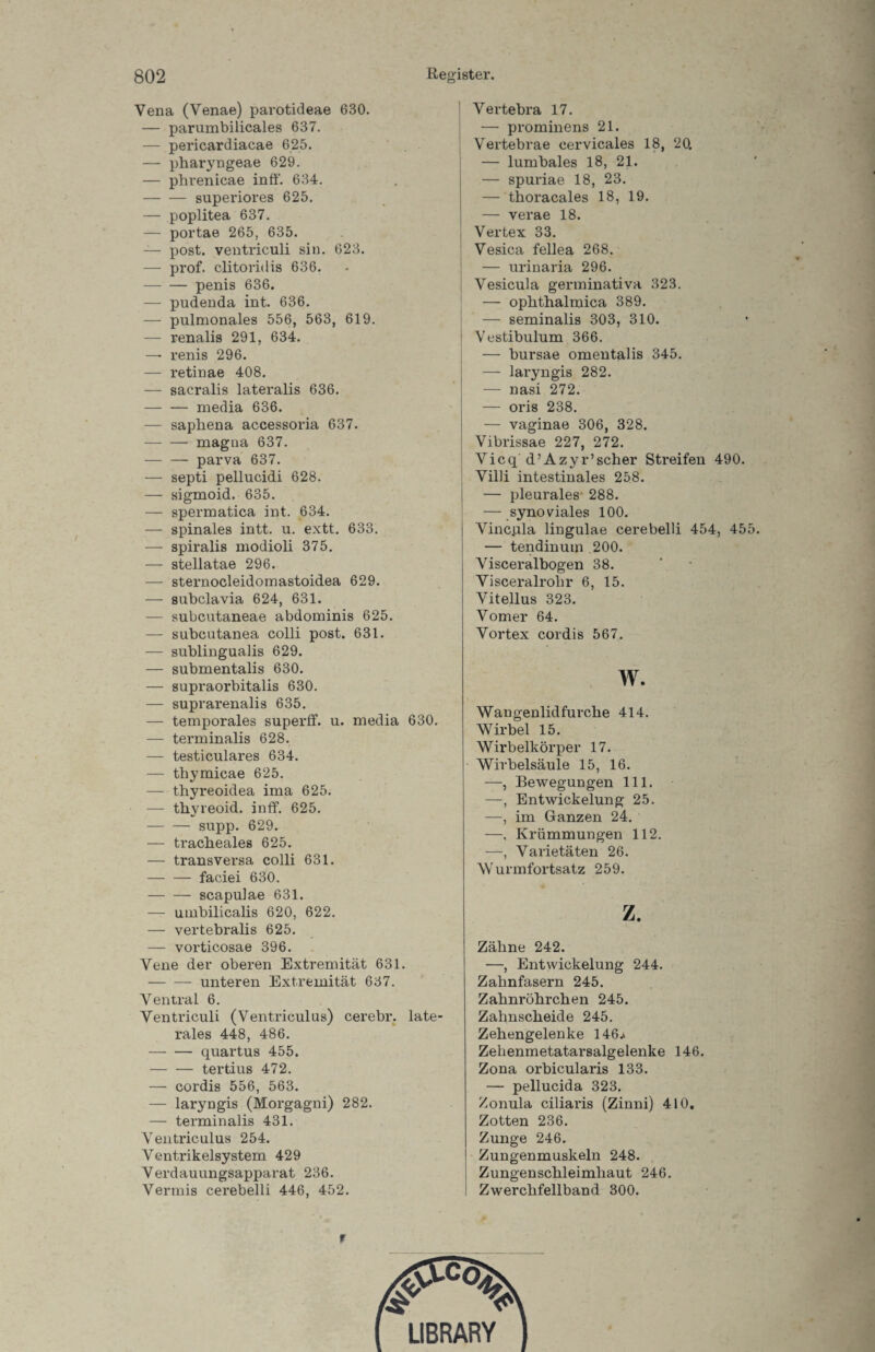 Vena (Venae) parotideae 630. — parumbilicales 637. — pericardiacae 625. — pharyngeae 629. — phrenicae inff. 634. -superiores 625. — poplitea 637. — portae 265, 635. — post, ventriculi sin. 623. — prof. clitoridis 636. -penis 636. — pudenda int. 636. — pulmonales 556, 563, 619. — renalis 291, 634. —• renis 296. — retinae 408. — sacralis lateralis 636. -media 636. — sapliena accessoria 637. -magna 637. -parva 637. — septi pellucidi 628. — sigmoid. 635. — spermatica int. 634. — spinales intt. u. extt. 633. — spiralis modioli 375. — stellatae 296. — sternocleidomastoidea 629. — subclavia 624, 631. — subcutaneae abdominis 625. — subcutanea colli post. 631. — sublingualis 629. — submentalis 630. — supraorbitalis 630. — suprarenalis 635. — temporales superff. u. media 630. — terminalis 628. — testiculares 634. — thymicae 625. — thyreoidea ima 625. — thyreoid. inff. 625. -supp. 629. — tracheales 625. — transversa colli 631. — — faciei 630. -scapulae 631. — umbilicalis 620, 622. — vertebralis 625. — vorticosae 396. Vene der oberen Extremität 631. -unteren Extremität 637. Ventral 6. Ventriculi (Ventriculus) cerebr. late¬ rales 448, 486. -quartus 455. -tertius 472. — cordis 556, 563. — laryngis (Morgagni) 282. — terminalis 431. Ventriculus 254. Ventrikelsystem 429 Verdauungsapparat 236. Vermis cerebelli 446, 452. Vertebra 17. — prominens 21. Vertebrae cervicales 18, 20. — lumbales 18, 21. — spuriae 18, 23. — thoracales 18, 19. — verae 18. Vertex 33. Vesica fellea 268. — urinaria 296. Vesicula germinativa 323. — ophthalmica 389. — seminalis 303, 310. Vestibulum 366. — bursae omentalis 345. — laryngis 282. — nasi 272. — oris 238. — vaginae 306, 328. Vibrissae 227, 272. Vicq d’Azyr’scher Streifen 490. Villi intestinales 258. — pleurales- 288. — synoviales 100. Vincpla lingulae cerebelli 454, 455. — tendinum 200. Visceralbogen 38. Visceralrohr 6, 15. Vitellus 323. Vomer 64. Vortex cordis 567. w. Wangenlidfurche 414. Wirbel 15. Wirbelkörper 17. Wirbelsäule 15, 16. —, Bewegungen 111. —, Entwickelung 25. —, im Ganzen 24. —, Krümmungen 112. —, Varietäten 26. Wurmfortsatz 259. z. Zähne 242. —, Entwickelung 244. Zahnfasern 245. Zahnröhrchen 245. Zahnscheide 245. Zehengelenke 146^ Zehenmetatarsalgelenke 146. Zona orbicularis 133. — pellucida 323. Zonula ciliaris (Zinni) 410. Zotten 236. Zunge 246. Zungenmuskeln 248. Zungenschleimliaut 246. Zwerchfellband 300. f