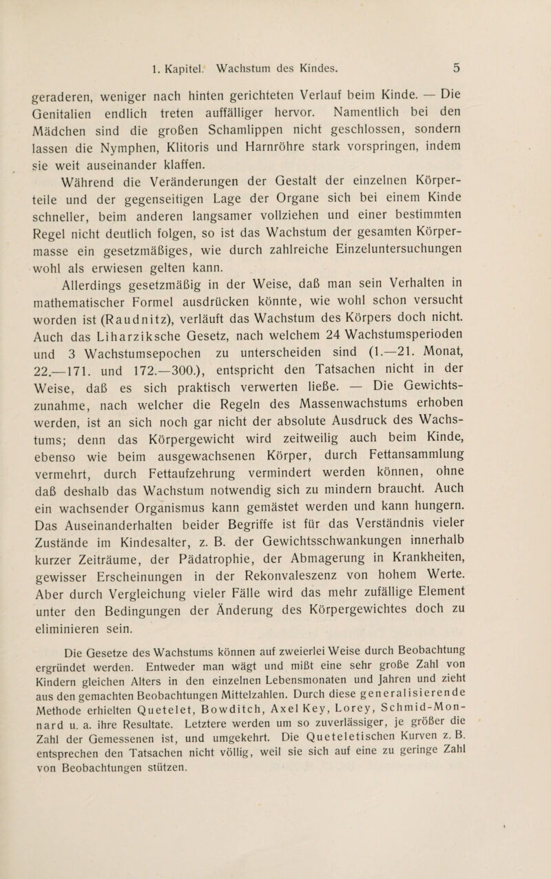 geraderen, weniger nach hinten gerichteten Verlauf beim Kinde. — Die Genitalien endlich treten auffälliger hervor. Namentlich bei den Mädchen sind die großen Schamlippen nicht geschlossen, sondern lassen die Nymphen, Klitoris und Harnröhre stark vorspringen, indem sie weit auseinander klaffen. Während die Veränderungen der Gestalt der einzelnen Körper¬ teile und der gegenseitigen Lage der Organe sich bei einem Kinde schneller, beim anderen langsamer vollziehen und einer bestimmten Regel nicht deutlich folgen, so ist das Wachstum der gesamten Körper¬ masse ein gesetzmäßiges, wie durch zahlreiche Einzeluntersuchungen wohl als erwiesen gelten kann. Allerdings gesetzmäßig in der Weise, daß man sein Verhalten in mathematischer Formel ausdrücken könnte, wie wohl schon versucht worden ist (Raudnitz), verläuft das Wachstum des Körpers doch nicht. Auch das Liharziksche Gesetz, nach welchem 24 Wachstumsperioden und 3 Wachstumsepochen zu unterscheiden sind (1.—21. Monat, 22.—171. und 172.—300.), entspricht den Tatsachen nicht in der Weise, daß es sich praktisch verwerten ließe. — Die Gewichts¬ zunahme, nach welcher die Regeln des Massenwachstums erhoben werden, ist an sich noch gar nicht der absolute Ausdruck des Wachs¬ tums; denn das Körpergewicht wird zeitweilig auch beim Kinde, ebenso wie beim ausgewachsenen Körper, durch Fettansammlung vermehrt, durch Fettaufzehrung vermindert werden können, ohne daß deshalb das Wachstum notwendig sich zu mindern braucht. Auch ein wachsender Organismus kann gemästet werden und kann hungern. Das Auseinanderhalten beider Begriffe ist für das Verständnis vieler Zustände im Kindesalter, z. B. der Gewichtsschwankungen innerhalb kurzer Zeiträume, der Pädatrophie, der Abmagerung in Krankheiten, gewisser Erscheinungen in der Rekonvaleszenz von hohem Werte. Aber durch Vergleichung vieler Fälle wird das mehr zufällige Element unter den Bedingungen der Änderung des Körpergewichtes doch zu eliminieren sein. Die Gesetze des Wachstums können auf zweierlei Weise durch Beobachtung ergründet werden. Entweder man wägt und mißt eine sehr große Zahl von Kindern gleichen Alters in den einzelnen Lebensmonaten und Jahren und zieht aus den gemachten Beobachtungen Mittelzahlen. Durch diese generalisierende Methode erhielten Quetelet, Bowditch, Axel Key, Lorey, Schmid-Mon- nard u. a. ihre Resultate. Letztere werden um so zuverlässiger, je größer die Zahl der Gemessenen ist, und umgekehrt. Die Queteletischen Kurven z. B. entsprechen den Tatsachen nicht völlig, weil sie sich auf eine zu geringe Zahl von Beobachtungen stützen.