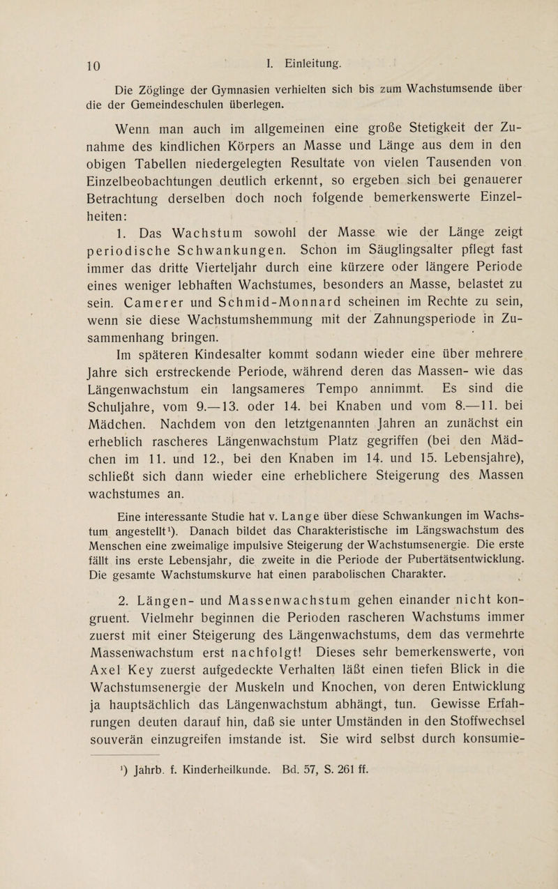 Die Zöglinge der Gymnasien verhielten sich bis zum Wachstumsende über die der Gemeindeschulen überlegen. Wenn man auch im allgemeinen eine große Stetigkeit der Zu¬ nahme des kindlichen Körpers an Masse und Länge aus dem in den obigen Tabellen niedergelegten Resultate von vielen Tausenden von Einzelbeobachtungen deutlich erkennt, so ergeben sich bei genauerer Betrachtung derselben doch noch folgende bemerkenswerte Einzel¬ heiten: 1. Das Wachstum sowohl der Masse wie der Länge zeigt periodische Schwankungen. Schon im Säuglingsalter pflegt fast immer das dritte Vierteljahr durch eine kürzere oder längere Periode eines weniger lebhaften Wachstumes, besonders an Masse, belastet zu sein. Camerer und Schmid-Monnard scheinen im Rechte zu sein, wenn sie diese Wachstumshemmung mit der Zahnungsperiode in Zu¬ sammenhang bringen. Im späteren Kindesalter kommt sodann wieder eine über mehrere Jahre sich erstreckende Periode, während deren das Massen- wie das Längenwachstum ein langsameres Tempo annimmt. Es sind die Schuljahre, vom 9.— 13. oder 14. bei Knaben und vom 8.—11. bei Mädchen. Nachdem von den letztgenannten Jahren an zunächst ein erheblich rascheres Längenwachstum Platz gegriffen (bei den Mäd¬ chen im 11. und 12., bei den Knaben im 14. und 15. Lebensjahre), schließt sich dann wieder eine erheblichere Steigerung des Massen wachstumes an. Eine interessante Studie hat v. Lange über diese Schwankungen im Wachs¬ tum angestellt1). Danach bildet das Charakteristische im Längswachstum des Menschen eine zweimalige impulsive Steigerung der Wachstumsenergie. Die erste fällt ins erste Lebensjahr, die zweite in die Periode der Pubertätsentwicklung. Die gesamte Wachstumskurve hat einen parabolischen Charakter. 2. Längen- und Massenwachstum gehen einander nicht kon¬ gruent. Vielmehr beginnen die Perioden rascheren Wachstums immer zuerst mit einer Steigerung des Längenwachstums, dem das vermehrte Massenwachstum erst nachfolgt! Dieses sehr bemerkenswerte, von Axel Key zuerst aufgedeckte Verhalten läßt einen tiefen Blick in die Wachstumsenergie der Muskeln und Knochen, von deren Entwicklung ja hauptsächlich das Längenwachstum abhängt, tun. Gewisse Erfah¬ rungen deuten darauf hin, daß sie unter Umständen in den Stoffwechsel souverän einzugreifen imstande ist. Sie wird selbst durch konsumie-