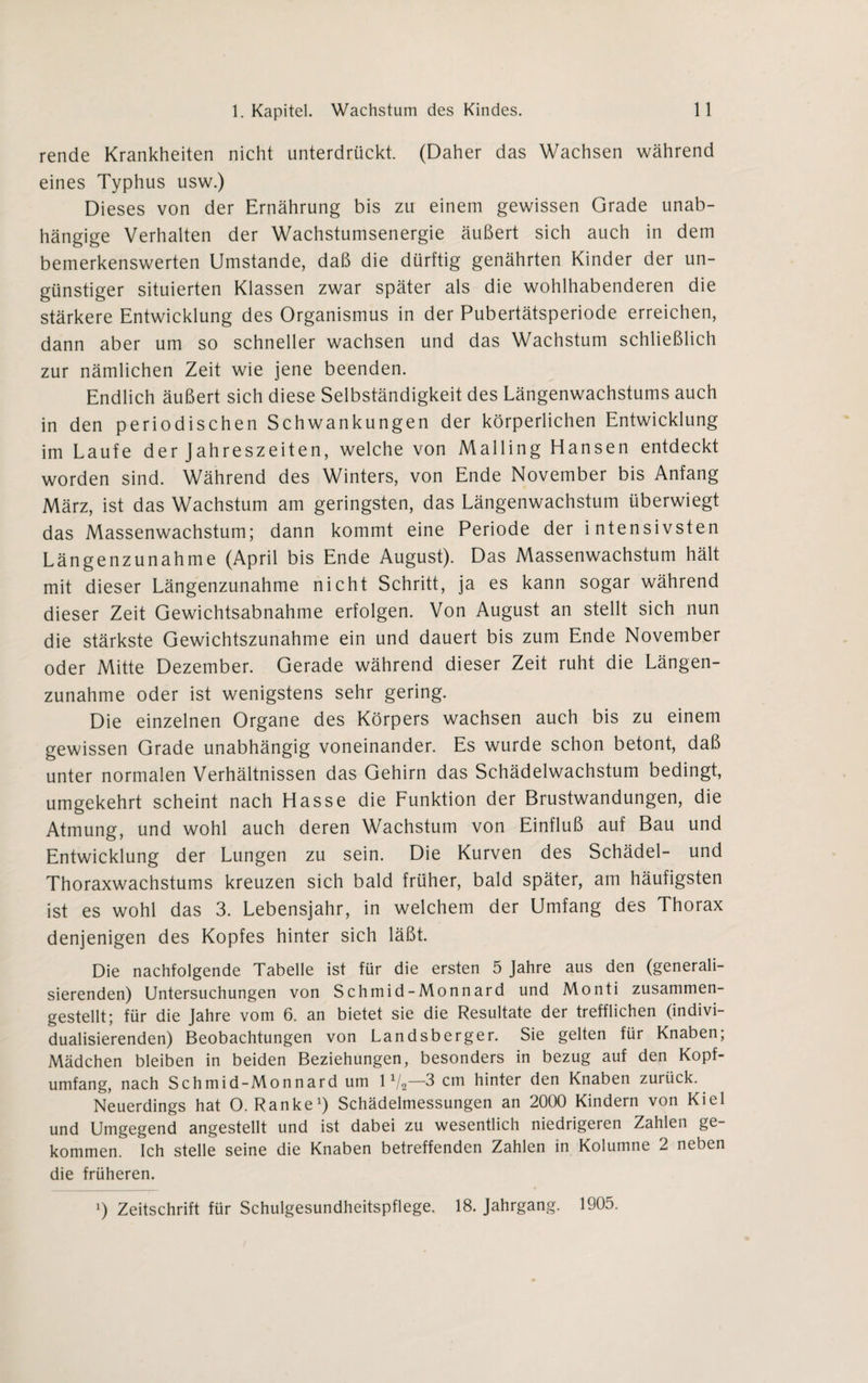 rende Krankheiten nicht unterdrückt. (Daher das Wachsen während eines Typhus usw.) Dieses von der Ernährung bis zu einem gewissen Grade unab¬ hängige Verhalten der Wachstumsenergie äußert sich auch in dem bemerkenswerten Umstande, daß die dürftig genährten Kinder der un¬ günstiger situierten Klassen zwar später als die wohlhabenderen die stärkere Entwicklung des Organismus in der Pubertätsperiode erreichen, dann aber um so schneller wachsen und das Wachstum schließlich zur nämlichen Zeit wie jene beenden. Endlich äußert sich diese Selbständigkeit des Längenwachstums auch in den periodischen Schwankungen der körperlichen Entwicklung im Laufe der Jahreszeiten, welche von Mailing Hansen entdeckt worden sind. Während des Winters, von Ende November bis Anfang März, ist das Wachstum am geringsten, das Längenwachstum überwiegt das Massenwachstum; dann kommt eine Periode der intensivsten Längenzunahme (April bis Ende August). Das Massenwachstum hält mit dieser Längenzunahme nicht Schritt, ja es kann sogar während dieser Zeit Gewichtsabnahme erfolgen. Von August an stellt sich nun die stärkste Gewichtszunahme ein und dauert bis zum Ende November oder Mitte Dezember. Gerade während dieser Zeit ruht die Längen¬ zunahme oder ist wenigstens sehr gering. Die einzelnen Organe des Körpers wachsen auch bis zu einem gewissen Grade unabhängig voneinander. Es wurde schon betont, daß unter normalen Verhältnissen das Gehirn das Schädelwachstum bedingt, umgekehrt scheint nach Hasse die Funktion der Brustwandungen, die Atmung, und wohl auch deren Wachstum von Einfluß auf Bau und Entwicklung der Lungen zu sein. Die Kurven des Schädel- und Thoraxwachstums kreuzen sich bald früher, bald später, am häufigsten ist es wohl das 3. Lebensjahr, in welchem der Umfang des Thorax denjenigen des Kopfes hinter sich läßt. Die nachfolgende Tabelle ist für die ersten 5 Jahre aus den (generali¬ sierenden) Untersuchungen von Schmid-Monnard und Monti zusammen¬ gestellt; für die Jahre vom 6. an bietet sie die Resultate der trefflichen (indivi¬ dualisierenden) Beobachtungen von Landsberger. Sie gelten für Knaben; Mädchen bleiben in beiden Beziehungen, besonders in bezug auf den Kopf¬ umfang, nach Schmid-Monnard um 11/2—3 cm hinter den Knaben zurück. Neuerdings hat O. Ranke1) Schädelmessungen an 2000 Kindern von Kiel und Umgegend angestellt und ist dabei zu wesentlich niedrigeren Zahlen ge¬ kommen. Ich stelle seine die Knaben betreffenden Zahlen in Kolumne 2 neben die früheren. l) Zeitschrift für Schulgesundheitspflege. 18. Jahrgang. 1905.