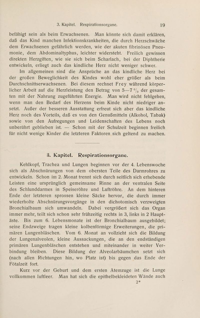 befähigt sein als beim Erwachsenen. Man könnte sich damit erklären, daß das Kind manchen Infektionskrankheiten, die durch Herzschwäche dem Erwachsenen gefährlich werden, wie der akuten fibrinösen Pneu¬ monie, dem Abdominaltyphus, leichter widersteht. Freilich gewissen direkten Herzgiften, wie sie sich beim Scharlach, bei der Diphtherie entwickeln, erliegt auch das kindliche Herz nicht weniger schwer. Im allgemeinen sind die Ansprüche an das kindliche Herz bei der großen Beweglichkeit des Kindes wohl eher größer als beim Durchschnittserwachsenen. Bei diesem rechnet Frey während körper¬ licher Arbeit auf die Herzleistung den Betrag von 5—7 % der gesam¬ ten mit der Nahrung zugeführten Energie. Man wird nicht fehlgehen, wenn man den Bedarf des Herzens beim Kinde nicht niedriger an¬ setzt. Außer der besseren Ausstattung erfreut sich aber das kindliche Herz noch des Vorteils, daß es von den Genußmitteln (Alkohol, Tabak) sowie von den Aufregungen und Leidenschaften des Lebens noch unberührt geblieben ist. — Schon mit der Schulzeit beginnen freilich für nicht wenige Kinder die letzteren Faktoren sich geltend zu machen. 3. Kapitel. Respirationsorgane. Kehlkopf, Trachea und Lungen beginnen vor der 4. Lebenswoche sich als Abschnürungen von dem obersten Teile des Darmrohres zu entwickeln. Schon im 2. Monat trennt sich durch seitlich sich erhebende Leisten eine ursprünglich gemeinsame Rinne an der ventralen Seite des Schlunddarmes in Speiseröhre und Luftröhre. An dem hinteren Ende der letzteren sprossen kleine Säcke hervor, die durch immer wiederholte Abschnürungsvorgänge in den dichotomisch verzweigten Bronchialbaum sich umwandeln. Dabei vergrößert sich das Organ immer mehr, teilt sich schon sehr frühzeitig rechts in 3, links in 2 Haupt¬ äste. Bis zum 6. Lebensmonate ist der Bronchialbaum ausgebildet; seine Endzweige tragen kleine kolbenförmige Erweiterungen, die pri¬ mären Lungenbläschen. Vom 6. Monat an vollzieht sich die Bildung der Lungenalveolen, kleine Aussackungen, die an den endständigen primären Lungenbläschen entstehen und miteinander in weiter Ver¬ bindung bleiben. Diese Bildung der Alveolarbäumchen setzt sich (nach allen Richtungen hin, wo Platz ist) bis gegen das Ende der Fötalzeit fort. Kurz vor der Geburt und dem ersten Atemzuge ist die Lunge vollkommen luftleer. Man hat sich die epithelbekleideten Wände auch 2*