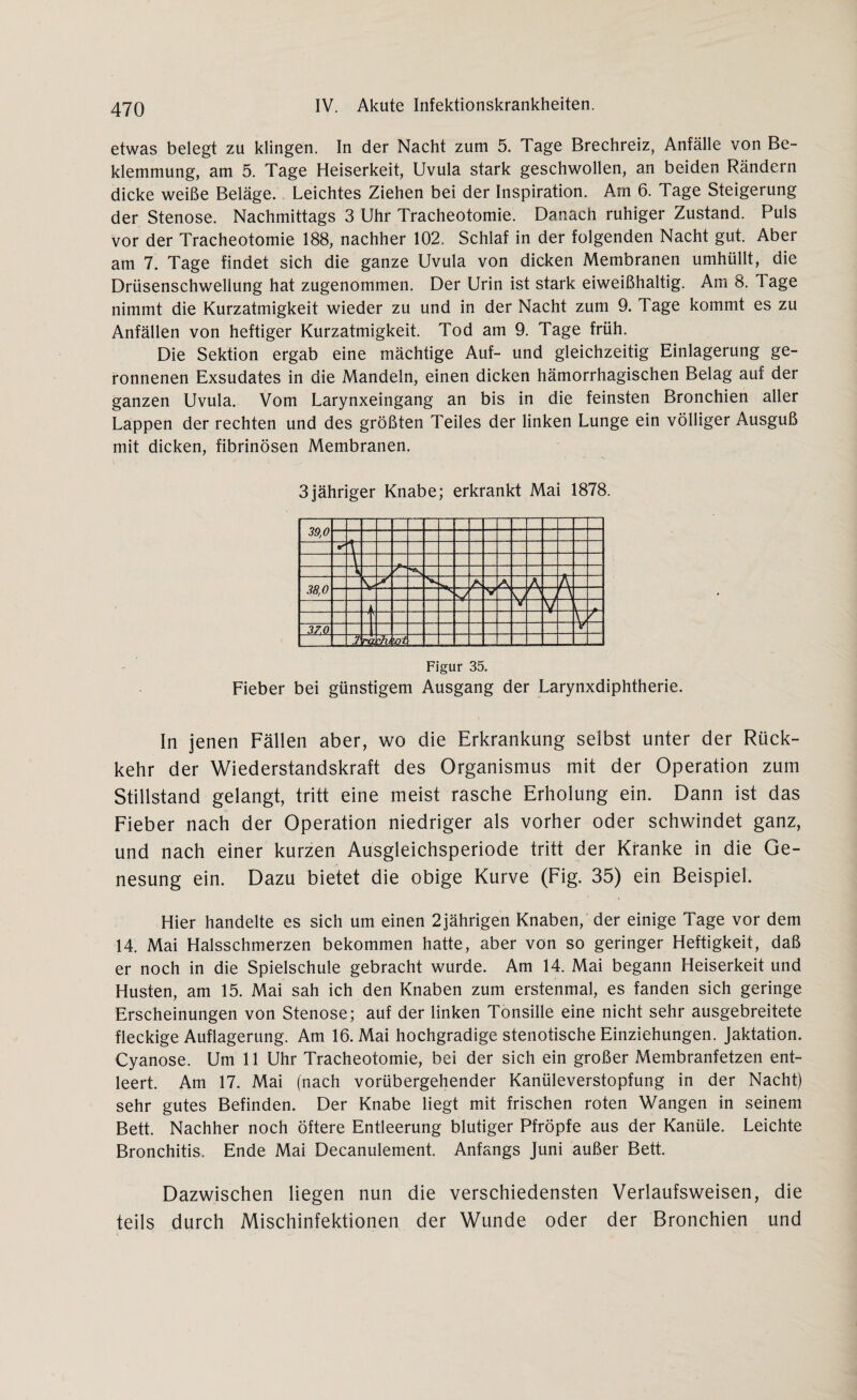 etwas belegt zu klingen. In der Nacht zum 5. Tage Brechreiz, Anfälle von Be¬ klemmung, am 5. Tage Heiserkeit, Uvula stark geschwollen, an beiden Rändern dicke weiße Beläge. Leichtes Ziehen bei der Inspiration. Am 6. Tage Steigerung der Stenose. Nachmittags 3 Uhr Tracheotomie. Danach ruhiger Zustand. Puls vor der Tracheotomie 188, nachher 102. Schlaf in der folgenden Nacht gut. Aber am 7. Tage findet sich die ganze Uvula von dicken Membranen umhüllt, die Drüsenschwellung hat zugenommen. Der Urin ist stark eiweißhaltig. Am 8. 1 age nimmt die Kurzatmigkeit wieder zu und in der Nacht zum 9. Tage kommt es zu Anfällen von heftiger Kurzatmigkeit. Tod am 9. Tage früh. Die Sektion ergab eine mächtige Auf- und gleichzeitig Einlagerung ge¬ ronnenen Exsudates in die Mandeln, einen dicken hämorrhagischen Belag auf der ganzen Uvula. Vom Larynxeingang an bis in die feinsten Bronchien aller Lappen der rechten und des größten Teiles der linken Lunge ein völliger Ausguß mit dicken, fibrinösen Membranen. 3jähriger Knabe; erkrankt Mai 1878. 39,0- -V s / v y \ A A 38,0 v V f \ w X V V X \ 37.0 f _ Ja ’&t Figur 35. Fieber bei günstigem Ausgang der Larynxdiphtherie. In jenen Fällen aber, wo die Erkrankung selbst unter der Rück¬ kehr der Wiederstandskraft des Organismus mit der Operation zum Stillstand gelangt, tritt eine meist rasche Erholung ein. Dann ist das Fieber nach der Operation niedriger als vorher oder schwindet ganz, und nach einer kurzen Ausgleichsperiode tritt der Kranke in die Ge¬ nesung ein. Dazu bietet die obige Kurve (Fig. 35) ein Beispiel. Hier handelte es sich um einen 2jährigen Knaben, der einige Tage vor dem 14. Mai Halsschmerzen bekommen hatte, aber von so geringer Heftigkeit, daß er noch in die Spielschule gebracht wurde. Am 14. Mai begann Heiserkeit und Husten, am 15. Mai sah ich den Knaben zum erstenmal, es fanden sich geringe Erscheinungen von Stenose; auf der linken Tonsille eine nicht sehr ausgebreitete fleckige Auflagerung. Am 16. Mai hochgradige stenotische Einziehungen. Jaktation. Cyanose. Um 11 Uhr Tracheotomie, bei der sich ein großer Membranfetzen ent¬ leert. Am 17. Mai (nach vorübergehender Kanüleverstopfung in der Nacht) sehr gutes Befinden. Der Knabe liegt mit frischen roten Wangen in seinem Bett. Nachher noch öftere Entleerung blutiger Pfropfe aus der Kanüle. Leichte Bronchitis. Ende Mai Decanulement. Anfangs Juni außer Bett. Dazwischen liegen nun die verschiedensten Verlaufsweisen, die teils durch Mischinfektionen der Wunde oder der Bronchien und
