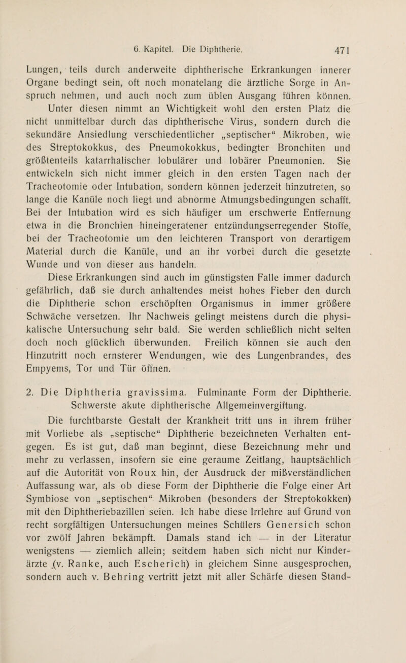 Lungen, teils durch anderweite diphtherische Erkrankungen innerer Organe bedingt sein, oft noch monatelang die ärztliche Sorge in An¬ spruch nehmen, und auch noch zum üblen Ausgang führen können. Unter diesen nimmt an Wichtigkeit wohl den ersten Platz die nicht unmittelbar durch das diphtherische Virus, sondern durch die sekundäre Ansiedlung verschiedentlicher „septischer“ Mikroben, wie des Streptokokkus, des Pneumokokkus, bedingter Bronchiten und größtenteils katarrhalischer lobulärer und lobärer Pneumonien. Sie entwickeln sich nicht immer gleich in den ersten Tagen nach der Tracheotomie oder Intubation, sondern können jederzeit hinzutreten, so lange die Kanüle noch liegt und abnorme Atmungsbedingungen schafft. Bei der Intubation wird es sich häufiger um erschwerte Entfernung etwa in die Bronchien hineingeratener entzündungserregender Stoffe, bei der Tracheotomie um den leichteren Transport von derartigem Material durch die Kanüle, und an ihr vorbei durch die gesetzte Wunde und von dieser aus handeln. Diese Erkrankungen sind auch im günstigsten Falle immer dadurch gefährlich, daß sie durch anhaltendes meist hohes Fieber den durch die Diphtherie schon erschöpften Organismus in immer größere Schwäche versetzen. Ihr Nachweis gelingt meistens durch die physi¬ kalische Untersuchung sehr bald. Sie werden schließlich nicht selten doch noch glücklich überwunden. Freilich können sie auch den Hinzutritt noch ernsterer Wendungen, wie des Lungenbrandes, des Empyems, Tor und Tür öffnen. 2. Die Diphtheria gravissima. Fulminante Form der Diphtherie. Schwerste akute diphtherische Allgemeinvergiftung. Die furchtbarste Gestalt der Krankheit tritt uns in ihrem früher mit Vorliebe als „septische“ Diphtherie bezeichneten Verhalten ent¬ gegen. Es ist gut, daß man beginnt, diese Bezeichnung mehr und mehr zu verlassen, insofern sie eine geraume Zeitlang, hauptsächlich auf die Autorität von Roux hin, der Ausdruck der mißverständlichen Auffassung war, als ob diese Form der Diphtherie die Folge einer Art Symbiose von „septischen“ Mikroben (besonders der Streptokokken) mit den Diphtheriebazillen seien. Ich habe diese Irrlehre auf Grund von recht sorgfältigen Untersuchungen meines Schülers Genersich schon vor zwölf Jahren bekämpft. Damals stand ich — in der Literatur wenigstens — ziemlich allein; seitdem haben sich nicht nur Kinder¬ ärzte .(v. Ranke, auch Escherich) in gleichem Sinne ausgesprochen, sondern auch v. Behring vertritt jetzt mit aller Schärfe diesen Stand-