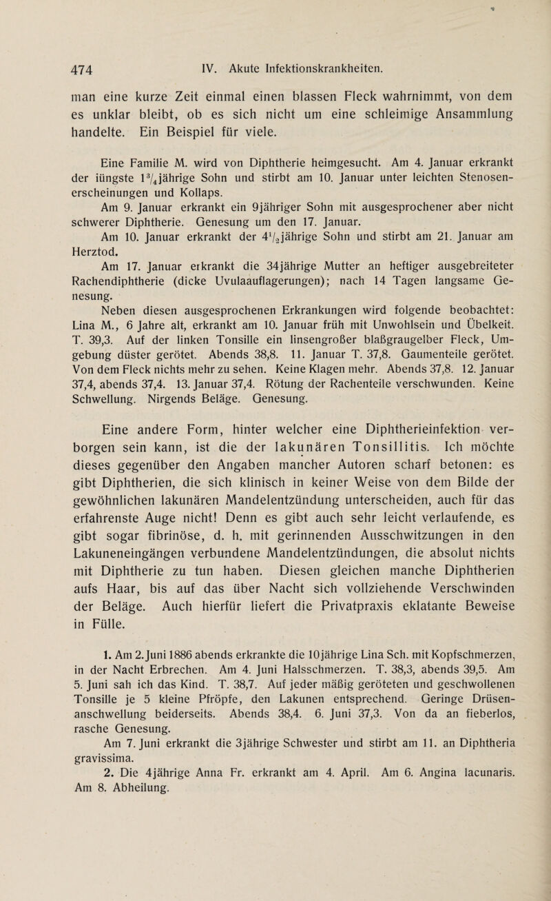 man eine kurze Zeit einmal einen blassen Fleck wahrnimmt, von dem es unklar bleibt, ob es sich nicht um eine schleimige Ansammlung handelte. Ein Beispiel für viele. Eine Familie M. wird von Diphtherie heimgesucht. Am 4. Januar erkrankt der iüngste l1 2 3/4 jährige Sohn und stirbt am 10. Januar unter leichten Stenosen¬ erscheinungen und Kollaps. Am 9. Januar erkrankt ein 9jähriger Sohn mit ausgesprochener aber nicht schwerer Diphtherie. Genesung um den 17. Januar. Am 10. Januar erkrankt der 4Vajährige Sohn und stirbt am 21. Januar am Herztod. Am 17. Januar erkrankt die 34jährige Mutter an heftiger ausgebreiteter Rachendiphtherie (dicke Uvulaauflagerungen); nach 14 Tagen langsame Ge¬ nesung. Neben diesen ausgesprochenen Erkrankungen wird folgende beobachtet: Lina M., 6 Jahre alt, erkrankt am 10. Januar früh mit Unwohlsein und Übelkeit. T. 39,3. Auf der linken Tonsille ein linsengroßer blaßgraugelber Fleck, Um¬ gebung düster gerötet. Abends 38,8. 11. Januar T. 37,8. Gaumenteile gerötet. Von dem Fleck nichts mehr zu sehen. Keine Klagen mehr. Abends 37,8. 12. Januar 37,4, abends 37,4. 13. Januar 37,4. Rötung der Rachenteile verschwunden. Keine Schwellung. Nirgends Beläge. Genesung. Eine andere Form, hinter welcher eine Diphtherieinfektion ver¬ borgen sein kann, ist die der lakunären Tonsillitis. Ich möchte dieses gegenüber den Angaben mancher Autoren scharf betonen: es gibt Diphtherien, die sich klinisch in keiner Weise von dem Bilde der gewöhnlichen lakunären Mandelentzündung unterscheiden, auch für das erfahrenste Auge nicht! Denn es gibt auch sehr leicht verlaufende, es gibt sogar fibrinöse, d. h, mit gerinnenden Ausschwitzungen in den Lakuneneingängen verbundene Mandelentzündungen, die absolut nichts mit Diphtherie zu tun haben. Diesen gleichen manche Diphtherien aufs Haar, bis auf das über Nacht sich vollziehende Verschwinden der Beläge. Auch hierfür liefert die Privatpraxis eklatante Beweise in Fülle. 1. Am 2.Juni 1886 abends erkrankte die 10jährige Lina Sch. mit Kopfschmerzen, in der Nacht Erbrechen. Am 4. Juni Halsschmerzen. T. 38,3, abends 39,5. Am 5. Juni sah ich das Kind. T. 38,7. Auf jeder mäßig geröteten und geschwollenen Tonsille je 5 kleine Pfropfe, den Lakunen entsprechend. Geringe Drüsen¬ anschwellung beiderseits. Abends 38,4. 6. Juni 37,3. Von da an fieberlos, rasche Genesung. Am 7. Juni erkrankt die 3jährige Schwester und stirbt am 11. an Diphtheria gravissima. 2. Die 4jährige Anna Fr. erkrankt am 4. April. Am 6. Angina lacunaris. Am 8. Abheilung.