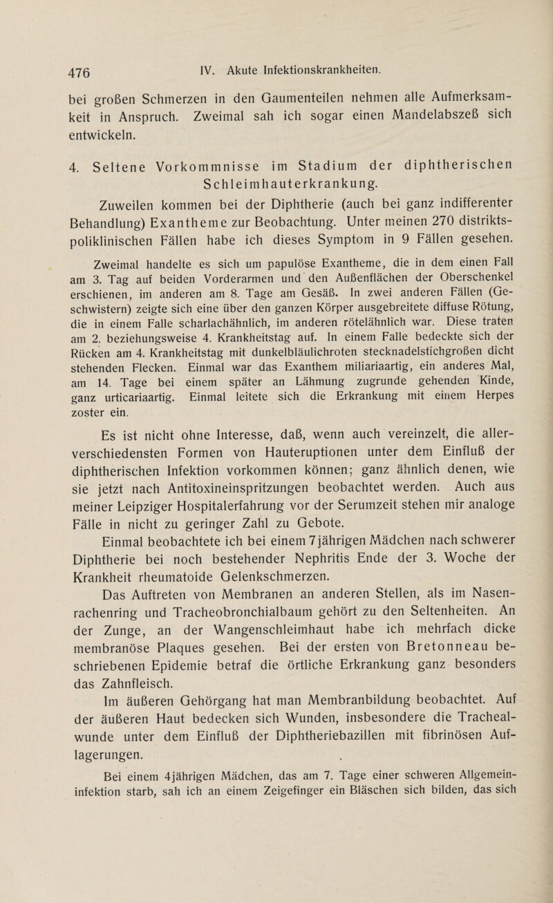 bei großen Schmerzen in den Gaumenteilen nehmen alle Aufmerksam“ keit in Anspruch. Zweimal sah ich sogar einen Mandelabszeß sich entwickeln. 4. Seltene Vorkommnisse im Stadium der diphtherischen Schleimhauterkrankung. Zuweilen kommen bei der Diphtherie (auch bei ganz indifferenter Behandlung) Exantheme zur Beobachtung. Unter meinen 270 distrikts¬ poliklinischen Fällen habe ich dieses Symptom in 9 Fällen gesehen. Zweimal handelte es sich um papulöse Exantheme, die in dem einen Fall am 3. Tag auf beiden Vorderarmen und den Außenflächen der Oberschenkel erschienen, im anderen am 8. Tage am Gesäß. In zwei anderen Fällen (Ge¬ schwistern) zeigte sich eine über den ganzen Körper ausgebreitete diffuse Rötung, die in einem Falle scharlachähnlich, im anderen rötelähnlich war. Diese traten am 2. beziehungsweise 4. Krankheitstag auf. In einem Falle bedeckte sich der Rücken am 4. Krankheitstag mit dunkelbläulichroten stecknadelstichgroßen dicht stehenden Flecken. Einmal war das Exanthem miliariaartig, ein anderes Mal, am 14. Tage bei einem später an Lähmung zugrunde gehenden Kinde, ganz urticariaartig. Einmal leitete sich die Erkrankung mit einem Herpes zoster ein. Es ist nicht ohne Interesse, daß, wenn auch vereinzelt, die aller¬ verschiedensten Formen von Hauteruptionen unter dem Einfluß der diphtherischen Infektion Vorkommen können; ganz ähnlich denen, wie sie jetzt nach Antitoxineinspritzungen beobachtet werden. Auch aus meiner Leipziger Hospitalerfahrung vor der Serumzeit stehen mir analoge Fälle in nicht zu geringer Zahl zu Gebote. Einmal beobachtete ich bei einem 7 jährigen Mädchen nach schwerer Diphtherie bei noch bestehender Nephritis Ende der 3. Woche der Krankheit rheumatoide Gelenkschmerzen. Das Auftreten von Membranen an anderen Stellen, als im Nasen¬ rachenring und Tracheobronchialbaum gehört zu den Seltenheiten. An der Zunge, an der Wangenschleimhaut habe ich mehrfach dicke membranöse Plaques gesehen. Bei der ersten von Bretonneau be¬ schriebenen Epidemie betraf die örtliche Erkrankung ganz besonders das Zahnfleisch. Im äußeren Gehörgang hat man Membranbildung beobachtet. Auf der äußeren Haut bedecken sich Wunden, insbesondere die Tracheal- wunde unter dem Einfluß der Diphtheriebazillen mit fibrinösen Auf¬ lagerungen. Bei einem 4jährigen Mädchen, das am 7. Tage einer schweren Allgemein¬ infektion starb, sah ich an einem Zeigefinger ein Bläschen sich bilden, das sich