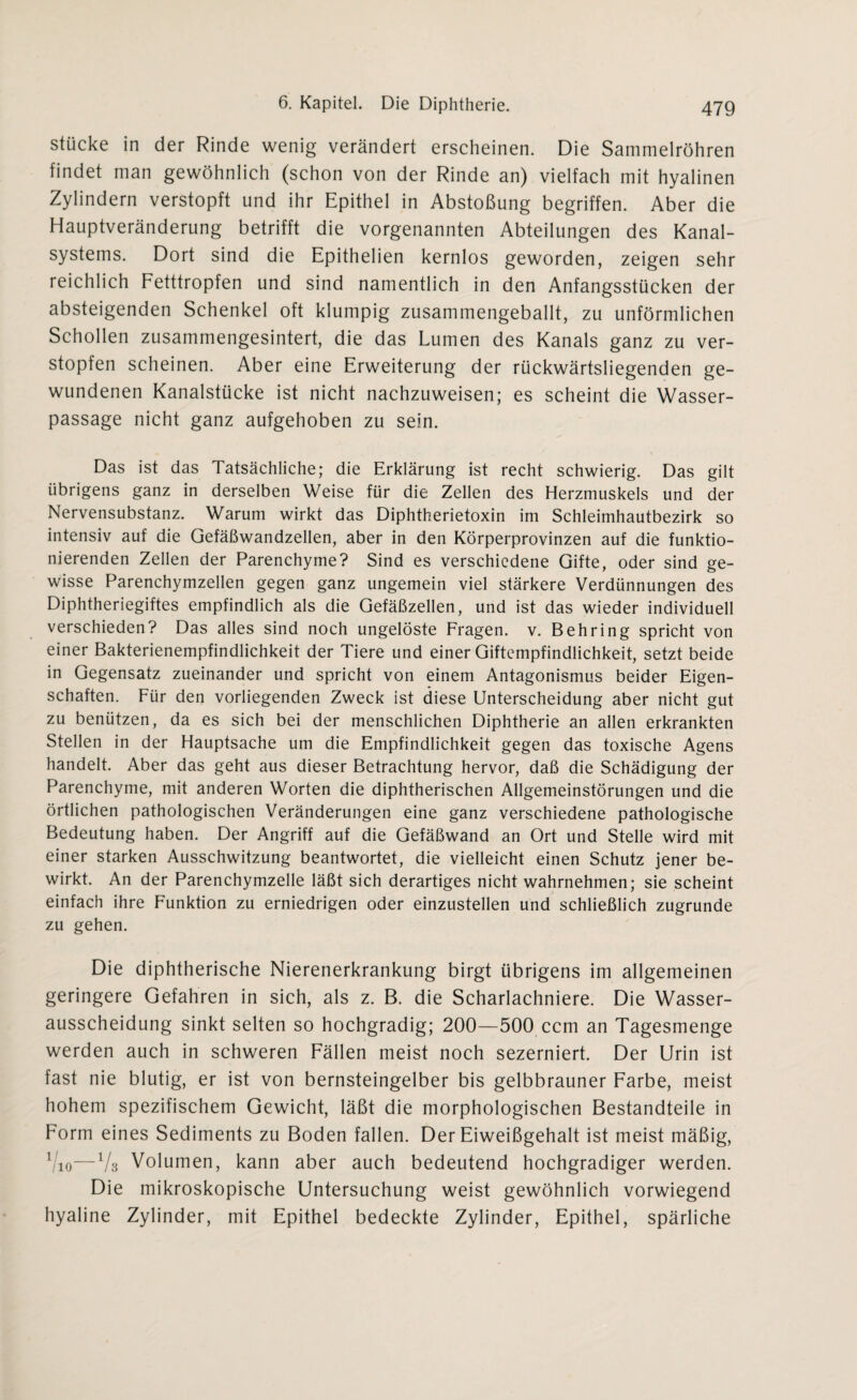 stücke in der Rinde wenig verändert erscheinen. Die Sammelröhren findet man gewöhnlich (schon von der Rinde an) vielfach mit hyalinen Zylindern verstopft und ihr Epithel in Abstoßung begriffen. Aber die Hauptveränderung betrifft die vorgenannten Abteilungen des Kanal¬ systems. Dort sind die Epithelien kernlos geworden, zeigen sehr reichlich Fetttropfen und sind namentlich in den Anfangsstücken der absteigenden Schenkel oft klumpig zusammengeballt, zu unförmlichen Schollen zusammengesintert, die das Lumen des Kanals ganz zu ver¬ stopfen scheinen. Aber eine Erweiterung der rückwärtsliegenden ge¬ wundenen Kanalstücke ist nicht nachzuweisen; es scheint die Wasser¬ passage nicht ganz aufgehoben zu sein. Das ist das Tatsächliche; die Erklärung ist recht schwierig. Das gilt übrigens ganz in derselben Weise für die Zellen des Herzmuskels und der Nervensubstanz. Warum wirkt das Diphtherietoxin im Schleimhautbezirk so intensiv auf die Gefäßwandzellen, aber in den Körperprovinzen auf die funktio¬ nierenden Zellen der Parenchyme? Sind es verschiedene Gifte, oder sind ge¬ wisse Parenchymzellen gegen ganz ungemein viel stärkere Verdünnungen des Diphtheriegiftes empfindlich als die Gefäßzellen, und ist das wieder individuell verschieden? Das alles sind noch ungelöste Fragen, v. Behring spricht von einer Bakterienempfindlichkeit der Tiere und einer Giftempfindlichkeit, setzt beide in Gegensatz zueinander und spricht von einem Antagonismus beider Eigen¬ schaften. Für den vorliegenden Zweck ist diese Unterscheidung aber nicht gut zu benützen, da es sich bei der menschlichen Diphtherie an allen erkrankten Stellen in der Hauptsache um die Empfindlichkeit gegen das toxische Agens handelt. Aber das geht aus dieser Betrachtung hervor, daß die Schädigung der Parenchyme, mit anderen Worten die diphtherischen Allgemeinstörungen und die örtlichen pathologischen Veränderungen eine ganz verschiedene pathologische Bedeutung haben. Der Angriff auf die Gefäßwand an Ort und Stelle wird mit einer starken Ausschwitzung beantwortet, die vielleicht einen Schutz jener be¬ wirkt. An der Parenchymzelle läßt sich derartiges nicht wahrnehmen; sie scheint einfach ihre Funktion zu erniedrigen oder einzustellen und schließlich zugrunde zu gehen. Die diphtherische Nierenerkrankung birgt übrigens im allgemeinen geringere Gefahren in sich, als z. B. die Scharlachniere. Die Wasser¬ ausscheidung sinkt selten so hochgradig; 200—500 ccm an Tagesmenge werden auch in schweren Fällen meist noch sezerniert. Der Urin ist fast nie blutig, er ist von bernsteingelber bis gelbbrauner Farbe, meist hohem spezifischem Gewicht, läßt die morphologischen Bestandteile in Form eines Sediments zu Boden fallen. Der Eiweißgehalt ist meist mäßig, 1 io—Vs Volumen, kann aber auch bedeutend hochgradiger werden. Die mikroskopische Untersuchung weist gewöhnlich vorwiegend hyaline Zylinder, mit Epithel bedeckte Zylinder, Epithel, spärliche