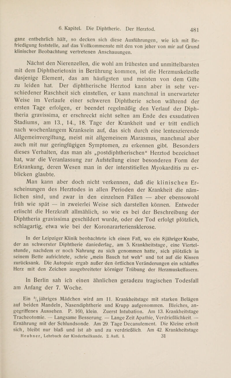 ganz entbehrlich hält, so decken sich diese Ausführungen, wie ich mit Be¬ friedigung feststelle, auf das Vollkommenste mit den von jeher von mir auf Grund klinischer Beobachtung vertretenen Anschauungen. Nächst den Nierenzellen, die wohl am frühesten und unmittelbarsten mit dem Diphtherietoxin in Berührung kommen, ist die Herzmuskelzelle dasjenige Element, das am häufigsten und meisten von dem Gifte zu leiden hat. Der diphtherische Herztod kann aber in sehr ver¬ schiedener Raschheit sich einstellen, er kann manchmal in unerwarteter Weise im Verlaufe einer schweren Diphtherie schon während der ersten Tage erfolgen, er beendet regelmäßig den Verlauf der Diph- theria gravissima, er erschreckt nicht selten am Ende des exsudativen Stadiums, am 13., 14., 18. Tage der Krankheit und er tritt endlich nach wochenlangem Kranksein auf, das sich durch eine lenteszierende Allgemeinvergiftung, meist mit allgemeinem Marasmus, manchmal aber auch mit nur geringfügigen Symptomen, zu erkennen gibt. Besonders dieses Verhalten, das man als „postdiphtherischen“ Herztod bezeichnet hat, war die Veranlassung zur Aufstellung einer besonderen Form der Erkrankung, deren Wesen man in der interstitiellen Myokarditis zu er¬ blicken glaubte. Man kann aber doch nicht verkennen, daß die klinischen Er¬ scheinungen des Herztodes in allen Perioden der Krankheit die näm¬ lichen sind, und zwar in den einzelnen Fällen — aber ebensowohl früh wie spät — in zweierlei Weise sich darstellen können. Entweder erlischt die Herzkraft allmählich, so wie es bei der Beschreibung der Diphtheria gravissima geschildert wurde, oder der Tod erfolgt plötzlich, schlagartig, etwa wie bei der Koronararteriensklerose. In der Leipziger Klinik beobachtete ich einen Fall, wo ein 8jähriger Knabe, der an schwerster Diphtherie daniederlag, am 5. Krankheitstage, eine Viertel¬ stunde, nachdem er noch Nahrung zu sich genommen hatte, sich plötzlich in seinem Bette aufrichtete, schrie „mein Bauch tut weh“ und tot auf die Kissen zurücksank. Die Autopsie ergab außer den örtlichen Veränderungen ein schlaffes Herz mit den Zeichen ausgebreiteter körniger Trübung der Herzmuskelfasern. In Berlin sah ich einen ähnlichen geradezu tragischen Todesfall am Anfang der 7. Woche. Ein 5/Jähriges Mädchen wird am 11. Krankheitstage mit starken Belägen auf beiden Mandeln, Nasendiphtherie und Krupp aufgenommen. Bleiches, an¬ gegriffenes Aussehen. P. 160, klein. Zuerst Intubation. Am 13. Krankheitstage Tracheotomie. — Langsame Besserung. — Lange Zeit Apathie, Verdrießlichkeit.— Ernährung mit der Schlundsonde. Am 29. Tage Decanulement. Die Kleine erholt sich, bleibt nur blaß und ist ab und zu verdrießlich. Am 42. Krankheitstage Heubner, Lehrbuch der Kinderheilkunde. 2. Aufl. I. 31