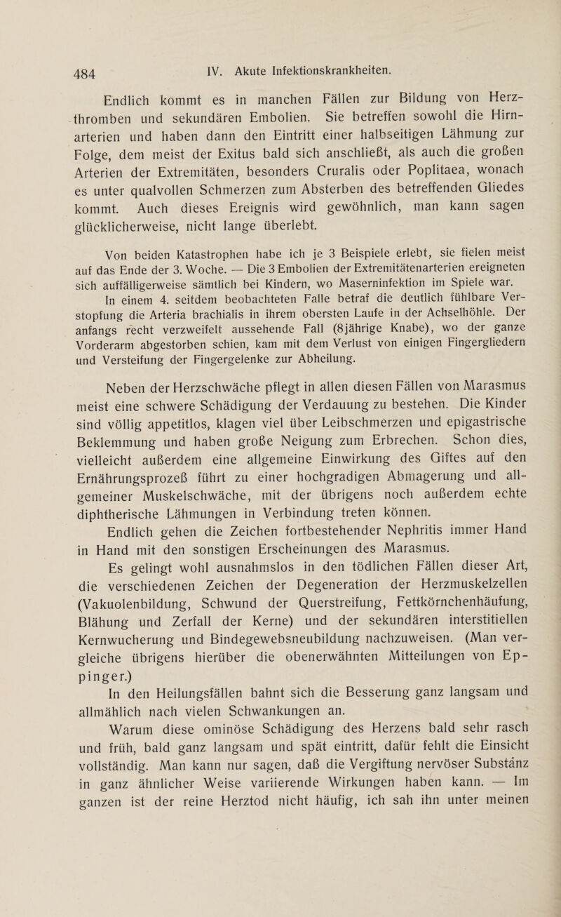Endlich kommt es in manchen Fällen zur Bildung von Herz¬ thromben und sekundären Embolien. Sie betreffen sowohl die Hirn¬ arterien und haben dann den Eintritt einer halbseitigen Lähmung zur Folge, dem meist der Exitus bald sich anschließt, als auch die großen Arterien der Extremitäten, besonders Cruralis oder Poplitaea, wonach es unter qualvollen Schmerzen zum Absterben des betreffenden Gliedes kommt. Auch dieses Ereignis wird gewöhnlich, man kann sagen glücklicherweise, nicht lange überlebt. Von beiden Katastrophen habe ich je 3 Beispiele erlebt, sie fielen meist auf das Ende der 3. Woche. — Die 3 Embolien der Extremitätenarterien ereigneten sich auffälligerweise sämtlich bei Kindern, wo Maserninfektion im Spiele war. In einem 4. seitdem beobachteten Falle betraf die deutlich fühlbare Ver¬ stopfung die Arteria brachialis in ihrem obersten Laufe in der Achselhöhle. Der anfangs recht verzweifelt aussehende Fall (8jährige Knabe), wo der ganze Vorderarm abgestorben schien, kam mit dem Verlust von einigen Fingergliedern und Versteifung der Fingergeienke zur Abheilung. Neben der Herzschwäche pflegt in allen diesen Fällen von Marasmus meist eine schwere Schädigung der Verdauung zu bestehen. Die Kinder sind völlig appetitlos, klagen viel über Leibschmerzen und epigastrische Beklemmung und haben große Neigung zum Erbrechen. Schon dies, vielleicht außerdem eine allgemeine Einwirkung des Giftes auf den Ernährungsprozeß führt zu einer hochgradigen Abmagerung und all¬ gemeiner Muskelschwäche, mit der übrigens noch außerdem echte diphtherische Lähmungen in Verbindung treten können. Endlich gehen die Zeichen fortbestehender Nephritis immer Hand in Hand mit den sonstigen Erscheinungen des Marasmus. Es gelingt wohl ausnahmslos in den tödlichen Fällen dieser Art, die verschiedenen Zeichen der Degeneration der Herzmuskelzellen (Vakuolenbildung, Schwund der Querstreifung, Fettkörnchenhäufung, Blähung und Zerfall der Kerne) und der sekundären interstitiellen Kernwucherung und Bindegewebsneubildung nachzuweisen. (Man ver¬ gleiche übrigens hierüber die obenerwähnten Mitteilungen von Ep- pinger.) In den Heilungsfällen bahnt sich die Besserung ganz langsam und allmählich nach vielen Schwankungen an. Warum diese ominöse Schädigung des Herzens bald sehr rasch und früh, bald ganz langsam und spät eintritt, dafür fehlt die Einsicht vollständig. Man kann nur sagen, daß die Vergiftung nervöser Substanz in ganz ähnlicher Weise variierende Wirkungen haben kann. — Im ganzen ist der reine Herztod nicht häufig, ich sah ihn unter meinen