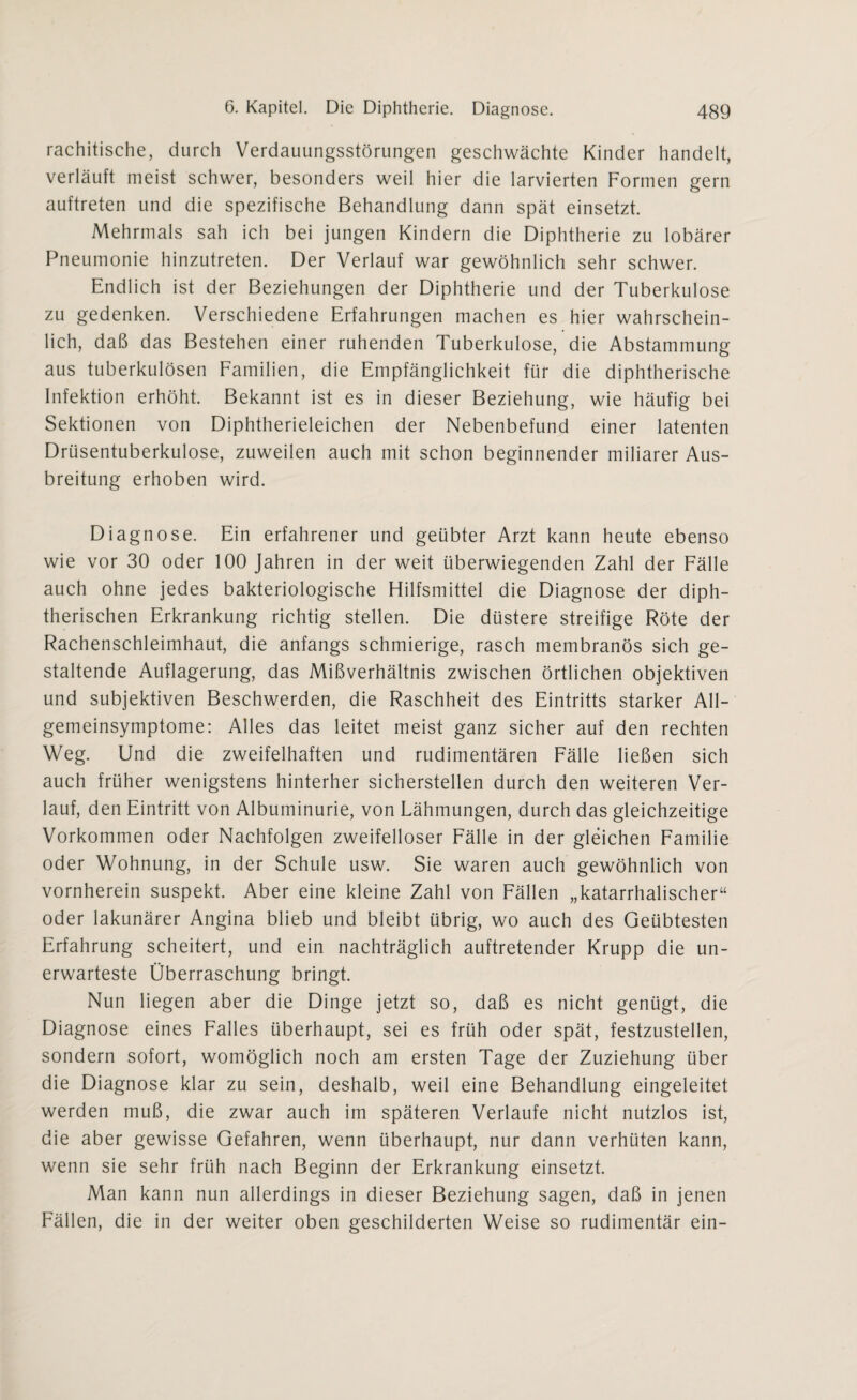 rachitische, durch Verdauungsstörungen geschwächte Kinder handelt, verläuft meist schwer, besonders weil hier die larvierten Formen gern auftreten und die spezifische Behandlung dann spät einsetzt. Mehrmals sah ich bei jungen Kindern die Diphtherie zu lobärer Pneumonie hinzutreten. Der Verlauf war gewöhnlich sehr schwer. Endlich ist der Beziehungen der Diphtherie und der Tuberkulose zu gedenken. Verschiedene Erfahrungen machen es hier wahrschein¬ lich, daß das Bestehen einer ruhenden Tuberkulose, die Abstammung aus tuberkulösen Familien, die Empfänglichkeit für die diphtherische Infektion erhöht. Bekannt ist es in dieser Beziehung, wie häufig bei Sektionen von Diphtherieleichen der Nebenbefund einer latenten Drüsentuberkulose, zuweilen auch mit schon beginnender miliarer Aus¬ breitung erhoben wird. Diagnose. Ein erfahrener und geübter Arzt kann heute ebenso wie vor 30 oder 100 Jahren in der weit überwiegenden Zahl der Fälle auch ohne jedes bakteriologische Hilfsmittel die Diagnose der diph¬ therischen Erkrankung richtig stellen. Die düstere streifige Röte der Rachenschleimhaut, die anfangs schmierige, rasch membranös sich ge¬ staltende Auflagerung, das Mißverhältnis zwischen örtlichen objektiven und subjektiven Beschwerden, die Raschheit des Eintritts starker All¬ gemeinsymptome: Alles das leitet meist ganz sicher auf den rechten Weg. Und die zweifelhaften und rudimentären Fälle ließen sich auch früher wenigstens hinterher sicherstellen durch den weiteren Ver¬ lauf, den Eintritt von Albuminurie, von Lähmungen, durch das gleichzeitige Vorkommen oder Nachfolgen zweifelloser Fälle in der gleichen Familie oder Wohnung, in der Schule usw. Sie waren auch gewöhnlich von vornherein suspekt. Aber eine kleine Zahl von Fällen „katarrhalischer“ oder lakunärer Angina blieb und bleibt übrig, wo auch des Geübtesten Erfahrung scheitert, und ein nachträglich auftretender Krupp die un- erwarteste Überraschung bringt. Nun liegen aber die Dinge jetzt so, daß es nicht genügt, die Diagnose eines Falles überhaupt, sei es früh oder spät, festzustellen, sondern sofort, womöglich noch am ersten Tage der Zuziehung über die Diagnose klar zu sein, deshalb, weil eine Behandlung eingeleitet werden muß, die zwar auch im späteren Verlaufe nicht nutzlos ist, die aber gewisse Gefahren, wenn überhaupt, nur dann verhüten kann, wenn sie sehr früh nach Beginn der Erkrankung einsetzt. Man kann nun allerdings in dieser Beziehung sagen, daß in jenen Fällen, die in der weiter oben geschilderten Weise so rudimentär ein-