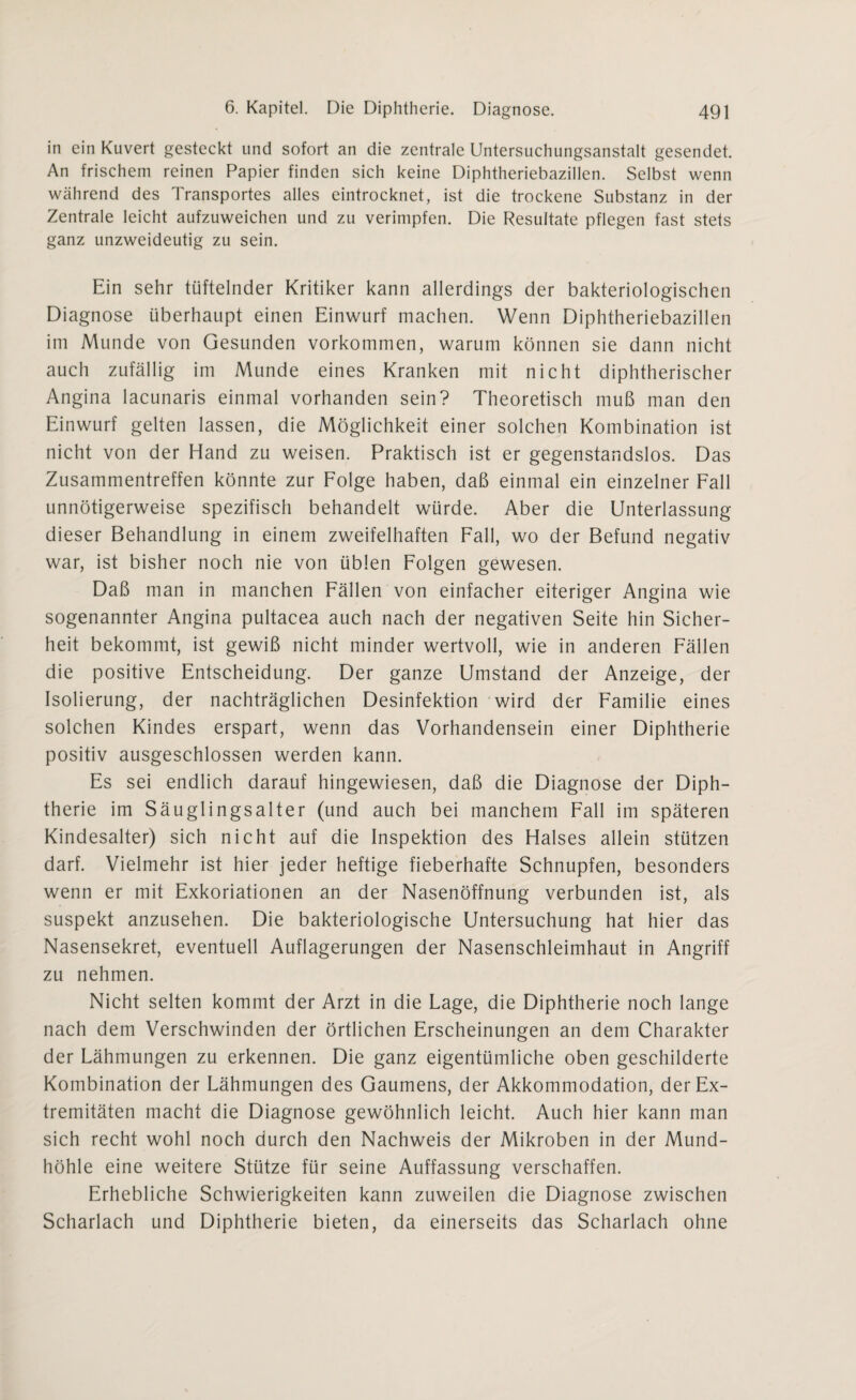 in ein Kuvert gesteckt und sofort an die zentrale Untersuchungsanstalt gesendet. An frischem reinen Papier finden sich keine Diphtheriebazillen. Selbst wenn während des Transportes alles eintrocknet, ist die trockene Substanz in der Zentrale leicht aufzuweichen und zu verimpfen. Die Resultate pflegen fast stets ganz unzweideutig zu sein. Ein sehr tüftelnder Kritiker kann allerdings der bakteriologischen Diagnose überhaupt einen Einwurf machen. Wenn Diphtheriebazillen im Munde von Gesunden Vorkommen, warum können sie dann nicht auch zufällig im Munde eines Kranken mit nicht diphtherischer Angina lacunaris einmal vorhanden sein? Theoretisch muß man den Einwurf gelten lassen, die Möglichkeit einer solchen Kombination ist nicht von der Hand zu weisen. Praktisch ist er gegenstandslos. Das Zusammentreffen könnte zur Folge haben, daß einmal ein einzelner Fall unnötigerweise spezifisch behandelt würde. Aber die Unterlassung dieser Behandlung in einem zweifelhaften Fall, wo der Befund negativ war, ist bisher noch nie von üblen Folgen gewesen. Daß man in manchen Fällen von einfacher eiteriger Angina wie sogenannter Angina pultacea auch nach der negativen Seite hin Sicher¬ heit bekommt, ist gewiß nicht minder wertvoll, wie in anderen Fällen die positive Entscheidung. Der ganze Umstand der Anzeige, der Isolierung, der nachträglichen Desinfektion wird der Familie eines solchen Kindes erspart, wenn das Vorhandensein einer Diphtherie positiv ausgeschlossen werden kann. Es sei endlich darauf hingewiesen, daß die Diagnose der Diph¬ therie im Säuglingsalter (und auch bei manchem Fall im späteren Kindesalter) sich nicht auf die Inspektion des Halses allein stützen darf. Vielmehr ist hier jeder heftige fieberhafte Schnupfen, besonders wenn er mit Exkoriationen an der Nasenöffnung verbunden ist, als suspekt anzusehen. Die bakteriologische Untersuchung hat hier das Nasensekret, eventuell Auflagerungen der Nasenschleimhaut in Angriff zu nehmen. Nicht selten kommt der Arzt in die Lage, die Diphtherie noch lange nach dem Verschwinden der örtlichen Erscheinungen an dem Charakter der Lähmungen zu erkennen. Die ganz eigentümliche oben geschilderte Kombination der Lähmungen des Gaumens, der Akkommodation, der Ex¬ tremitäten macht die Diagnose gewöhnlich leicht. Auch hier kann man sich recht wohl noch durch den Nachweis der Mikroben in der Mund¬ höhle eine weitere Stütze für seine Auffassung verschaffen. Erhebliche Schwierigkeiten kann zuweilen die Diagnose zwischen Scharlach und Diphtherie bieten, da einerseits das Scharlach ohne