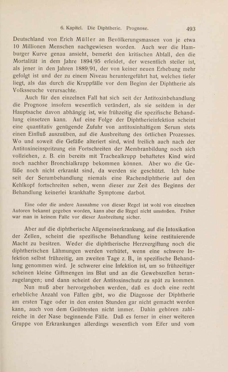 Deutschland von Erich Müller an Bevölkerungsmassen von je etwa 10 Millionen Menschen nachgewiesen worden. Auch wer die Ham¬ burger Kurve genau ansieht, bemerkt den kritischen Abfall, den die Mortalität in dem Jahre 1894/95 erleidet, der wesentlich steiler ist, als jener in den Jahren 1889/91, der von keiner neuen Erhebung mehr gefolgt ist und der zu einem Niveau heruntergeführt hat, welches tiefer liegt, als das durch die Kruppfälle vor dem Beginn der Diphtherie als Volksseuche verursachte. Auch für den einzelnen Fall hat sich seit der Antitoxinbehandlung die Prognose insofern wesentlich verändert, als sie seitdem in der Hauptsache davon abhängig ist, wie frühzeitig die spezifische Behand¬ lung einsetzen kann. Auf eine Folge der Diphtherieinfektion scheint eine quantitativ genügende Zufuhr von antitoxinhaltigem Serum stets einen Einfluß auszuüben, auf die Ausbreitung des örtlichen Prozesses. Wo und soweit die Gefäße alteriert sind, wird freilich auch nach der Antitoxineinspritzung ein Fortschreiten der Membranbildung noch sich vollziehen, z. B. ein bereits mit Trachealkrupp behaftetes Kind wird noch nachher Bronchialkrupp bekommen können. Aber wo die Ge¬ fäße noch nicht erkrankt sind, da werden sie geschützt. Ich habe seit der Serumbehandlung niemals eine Rachendiphtherie auf den Kehlkopf fortschreiten sehen, wenn dieser zur Zeit des Beginns der Behandlung keinerlei krankhafte Symptome darbot. Eine oder die andere Ausnahme von dieser Regel ist wohl von einzelnen Autoren bekannt gegeben worden, kann aber die Regel nicht umstoßen. Früher war man in keinem Falle vor dieser Ausbreitung sicher. Aber auf die diphtherische Allgemeinerkrankung, auf die Intoxikation der Zellen, scheint die spezifische Behandlung keine restituierende Macht zu besitzen. Weder die diphtherische Herzvergiftung noch die diphtherischen Lähmungen werden verhütet, wenn eine schwere In¬ fektion selbst frühzeitig, am zweiten Tage z. B., in spezifische Behand¬ lung genommen wird. Je schwerer eine Infektion ist, um so frühzeitiger scheinen kleine Giftmengen ins Blut und an die Gewebszellen heran¬ zugelangen; und dann scheint der Antitoxinschutz zu spät zu kommen. Nun muß aber hervorgehoben werden, daß es doch eine recht erhebliche Anzahl von Fällen gibt, wo die Diagnose der Diphtherie am ersten Tage oder in den ersten Stunden gar nicht gemacht werden kann, auch von dem Geübtesten nicht immer. Dahin gehören zahl¬ reiche in der Nase beginnende Fälle. Daß es ferner in einer weiteren Gruppe von Erkrankungen allerdings wesentlich vom Eifer und vom
