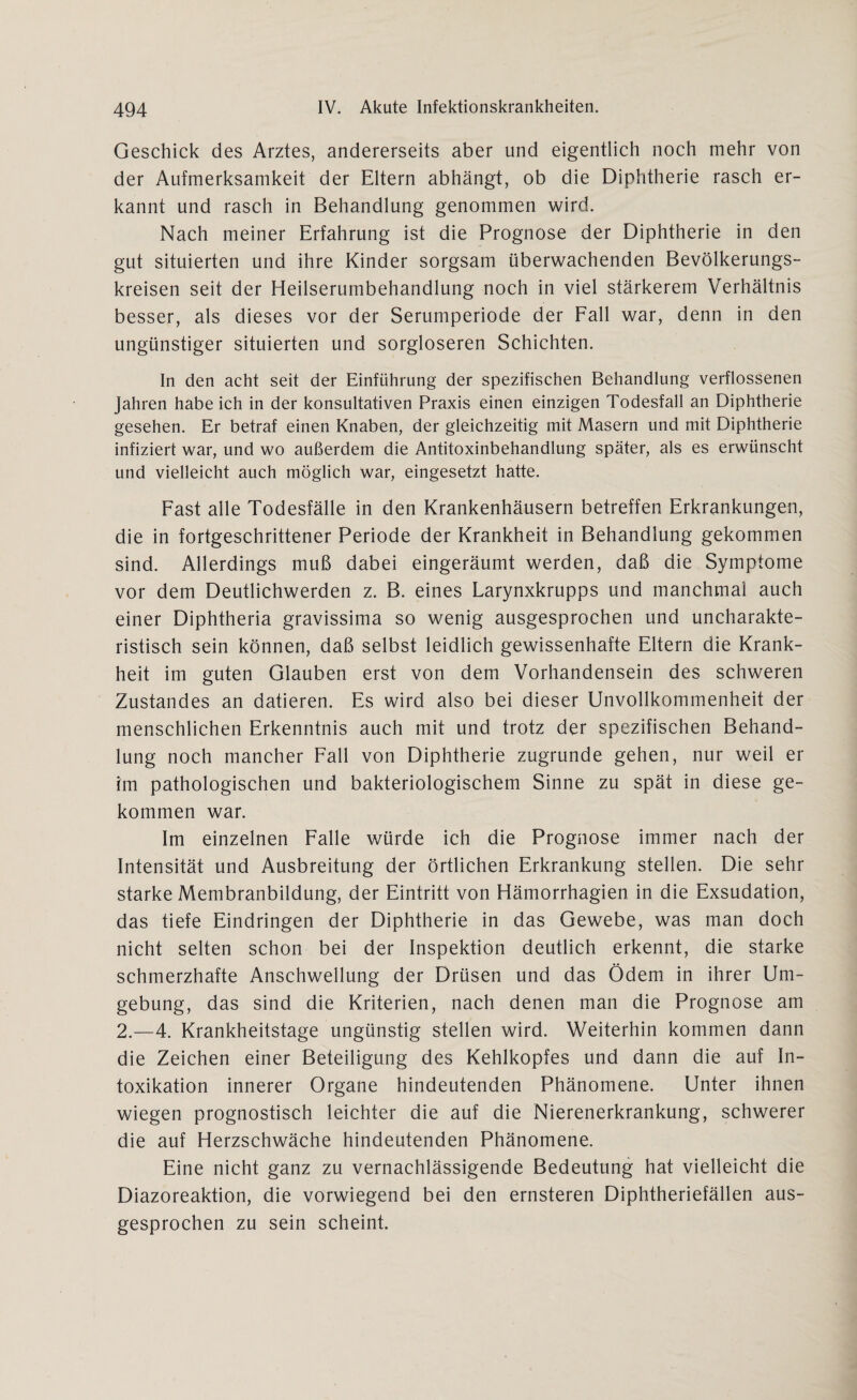 Geschick des Arztes, andererseits aber und eigentlich noch mehr von der Aufmerksamkeit der Eltern abhängt, ob die Diphtherie rasch er¬ kannt und rasch in Behandlung genommen wird. Nach meiner Erfahrung ist die Prognose der Diphtherie in den gut situierten und ihre Kinder sorgsam überwachenden Bevölkerungs¬ kreisen seit der Heilserumbehandlung noch in viel stärkerem Verhältnis besser, als dieses vor der Serumperiode der Fall war, denn in den ungünstiger situierten und sorgloseren Schichten. In den acht seit der Einführung der spezifischen Behandlung verflossenen Jahren habe ich in der konsultativen Praxis einen einzigen Todesfall an Diphtherie gesehen. Er betraf einen Knaben, der gleichzeitig mit Masern und mit Diphtherie infiziert war, und wo außerdem die Antitoxinbehandlung später, als es erwünscht und vielleicht auch möglich war, eingesetzt hatte. Fast alle Todesfälle in den Krankenhäusern betreffen Erkrankungen, die in fortgeschrittener Periode der Krankheit in Behandlung gekommen sind. Allerdings muß dabei eingeräumt werden, daß die Symptome vor dem Deutlichwerden z. B. eines Larynxkrupps und manchmal auch einer Diphtheria gravissima so wenig ausgesprochen und uncharakte¬ ristisch sein können, daß selbst leidlich gewissenhafte Eltern die Krank¬ heit im guten Glauben erst von dem Vorhandensein des schweren Zustandes an datieren. Es wird also bei dieser Unvollkommenheit der menschlichen Erkenntnis auch mit und trotz der spezifischen Behand¬ lung noch mancher Fall von Diphtherie zugrunde gehen, nur weil er im pathologischen und bakteriologischem Sinne zu spät in diese ge¬ kommen war. Im einzelnen Falle würde ich die Prognose immer nach der Intensität und Ausbreitung der örtlichen Erkrankung stellen. Die sehr starke Membranbildung, der Eintritt von Hämorrhagien in die Exsudation, das tiefe Eindringen der Diphtherie in das Gewebe, was man doch nicht selten schon bei der Inspektion deutlich erkennt, die starke schmerzhafte Anschwellung der Drüsen und das Ödem in ihrer Um¬ gebung, das sind die Kriterien, nach denen man die Prognose am 2.—4. Krankheitstage ungünstig stellen wird. Weiterhin kommen dann die Zeichen einer Beteiligung des Kehlkopfes und dann die auf In¬ toxikation innerer Organe hindeutenden Phänomene. Unter ihnen wiegen prognostisch leichter die auf die Nierenerkrankung, schwerer die auf Herzschwäche hindeutenden Phänomene. Eine nicht ganz zu vernachlässigende Bedeutung hat vielleicht die Diazoreaktion, die vorwiegend bei den ernsteren Diphtheriefällen aus¬ gesprochen zu sein scheint.