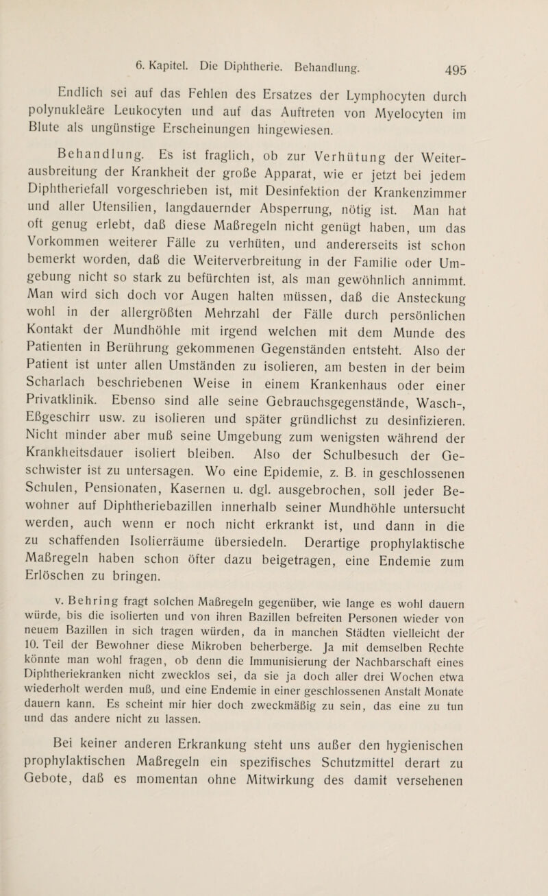 Endlich sei auf das Fehlen des Ersatzes der Lymphocyten durch polynukleäre Leukocyten und auf das Auftreten von Myelocyten im Blute als ungünstige Erscheinungen hingewiesen. Behandlung. Es ist fraglich, ob zur Verhütung der Weiter¬ ausbreitung der Krankheit der große Apparat, wie er jetzt bei jedem Diphtheriefall vorgeschrieben ist, mit Desinfektion der Krankenzimmer und aller Utensilien, langdauernder Absperrung, nötig ist. Man hat oft genug erlebt, daß diese Maßregeln nicht genügt haben, um das Vorkommen weiterer Fälle zu verhüten, und andererseits ist schon bemerkt worden, daß die Weiterverbreitung in der Familie oder Um¬ gebung nicht so stark zu befürchten ist, als man gewöhnlich annimmt. Man wird sich doch vor Augen halten müssen, daß die Ansteckung wohl in der allergrößten Mehrzahl der Fälle durch persönlichen Kontakt der Mundhöhle mit irgend welchen mit dem Munde des Patienten in Berührung gekommenen Gegenständen entsteht. Also der Patient ist unter allen Umständen zu isolieren, am besten in der beim Scharlach beschriebenen Weise in einem Krankenhaus oder einer Privatklinik. Ebenso sind alle seine Gebrauchsgegenstände, Wasch-, Eßgeschirr usw. zu isolieren und später gründlichst zu desinfizieren. Nicht minder aber muß seine Umgebung zum wenigsten während der Krankheitsdauer isoliert bleiben. Also der Schulbesuch der Ge¬ schwister ist zu untersagen. Wo eine Epidemie, z. B. in geschlossenen Schulen, Pensionaten, Kasernen u. dgl. ausgebrochen, soll jeder Be¬ wohner auf Diphtheriebazillen innerhalb seiner Mundhöhle untersucht werden, auch wenn er noch nicht erkrankt ist, und dann in die zu schaffenden Isolierräume übersiedeln. Derartige prophylaktische Maßregeln haben schon öfter dazu beigetragen, eine Endemie zum Erlöschen zu bringen. v. Behring fragt solchen Maßregeln gegenüber, wie lange es wohl dauern würde, bis die isolierten und von ihren Bazillen befreiten Personen wieder von neuem Bazillen in sich tragen würden, da in manchen Städten vielleicht der 10. Teil der Bewohner diese Mikroben beherberge. Ja mit demselben Rechte könnte man wohl fragen, ob denn die Immunisierung der Nachbarschaft eines Diphtheriekranken nicht zwecklos sei, da sie ja doch aller drei Wochen etwa wiederholt werden muß, und eine Endemie in einer geschlossenen Anstalt Monate dauern kann. Es scheint mir hier doch zweckmäßig zu sein, das eine zu tun und das andere nicht zu lassen. Bei keiner anderen Erkrankung steht uns außer den hygienischen prophylaktischen Maßregeln ein spezifisches Schutzmittel derart zu Gebote, daß es momentan ohne Mitwirkung des damit versehenen