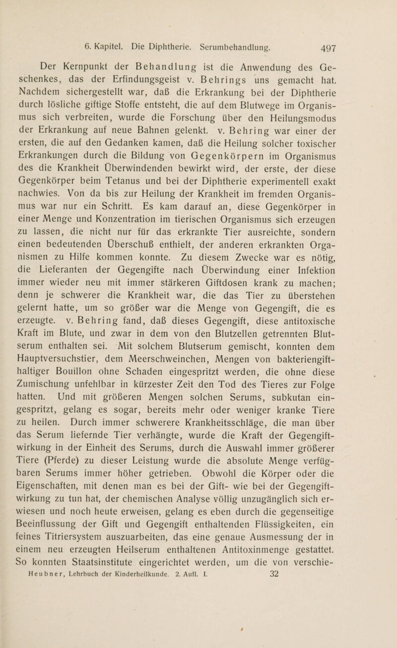 Der Kernpunkt der Behandlung ist die Anwendung des Ge¬ schenkes, das der Erfindungsgeist v. Behrings uns gemacht hat. Nachdem sichergestellt war, daß die Erkrankung bei der Diphtherie durch lösliche giftige Stoffe entsteht, die auf dem Blutwege im Organis¬ mus sich verbreiten, wurde die Forschung über den Heilungsmodus der Erkrankung auf neue Bahnen gelenkt, v. Behring war einer der ersten, die auf den Gedanken kamen, daß die Heilung solcher toxischer Erkrankungen durch die Bildung von Gegenkörpern im Organismus des die Krankheit Überwindenden bewirkt wird, der erste, der diese Gegenkörper beim Tetanus und bei der Diphtherie experimentell exakt nachwies. Von da bis zur Heilung der Krankheit im fremden Organis¬ mus war nur ein Schritt. Es kam darauf an, diese Gegenkörper in einer Menge und Konzentration im tierischen Organismus sich erzeugen zu lassen, die nicht nur für das erkrankte Tier ausreichte, sondern einen bedeutenden Überschuß enthielt, der anderen erkrankten Orga¬ nismen zu Hilfe kommen konnte. Zu diesem Zwecke war es nötig, die Lieferanten der Gegengifte nach Überwindung einer Infektion immer wieder neu mit immer stärkeren Giftdosen krank zu machen; denn je schwerer die Krankheit war, die das Tier zu überstehen gelernt hatte, um so größer war die Menge von Gegengift, die es erzeugte, v. Behring fand, daß dieses Gegengift, diese antitoxische Kraft im Blute, und zwar in dem von den Blutzellen getrennten Blut¬ serum enthalten sei. Mit solchem Blutserum gemischt, konnten dem Hauptversuchstier, dem Meerschweinchen, Mengen von bakteriengift¬ haltiger Bouillon ohne Schaden eingespritzt werden, die ohne diese Zumischung unfehlbar in kürzester Zeit den Tod des Tieres zur Folge hatten. Und mit größeren Mengen solchen Serums, subkutan ein¬ gespritzt, gelang es sogar, bereits mehr oder weniger kranke Tiere zu heilen. Durch immer schwerere Krankheitsschläge, die man über das Serum liefernde Tier verhängte, wurde die Kraft der Gegengift¬ wirkung in der Einheit des Serums, durch die Auswahl immer größerer Tiere (Pferde) zu dieser Leistung wurde die absolute Menge verfüg¬ baren Serums immer höher getrieben. Obwohl die Körper oder die Eigenschaften, mit denen man es bei der Gift- wie bei der Gegengift¬ wirkung zu tun hat, der chemischen Analyse völlig unzugänglich sich er¬ wiesen und noch heute erweisen, gelang es eben durch die gegenseitige Beeinflussung der Gift und Gegengift enthaltenden Flüssigkeiten, ein feines Titriersystem auszuarbeiten, das eine genaue Ausmessung der in einem neu erzeugten Heilserum enthaltenen Antitoxinmenge gestattet. So konnten Staatsinstitute eingerichtet werden, um die von verschie- Heubner, Lehrbuch der Kinderheilkunde. 2. Aufl. I. 32