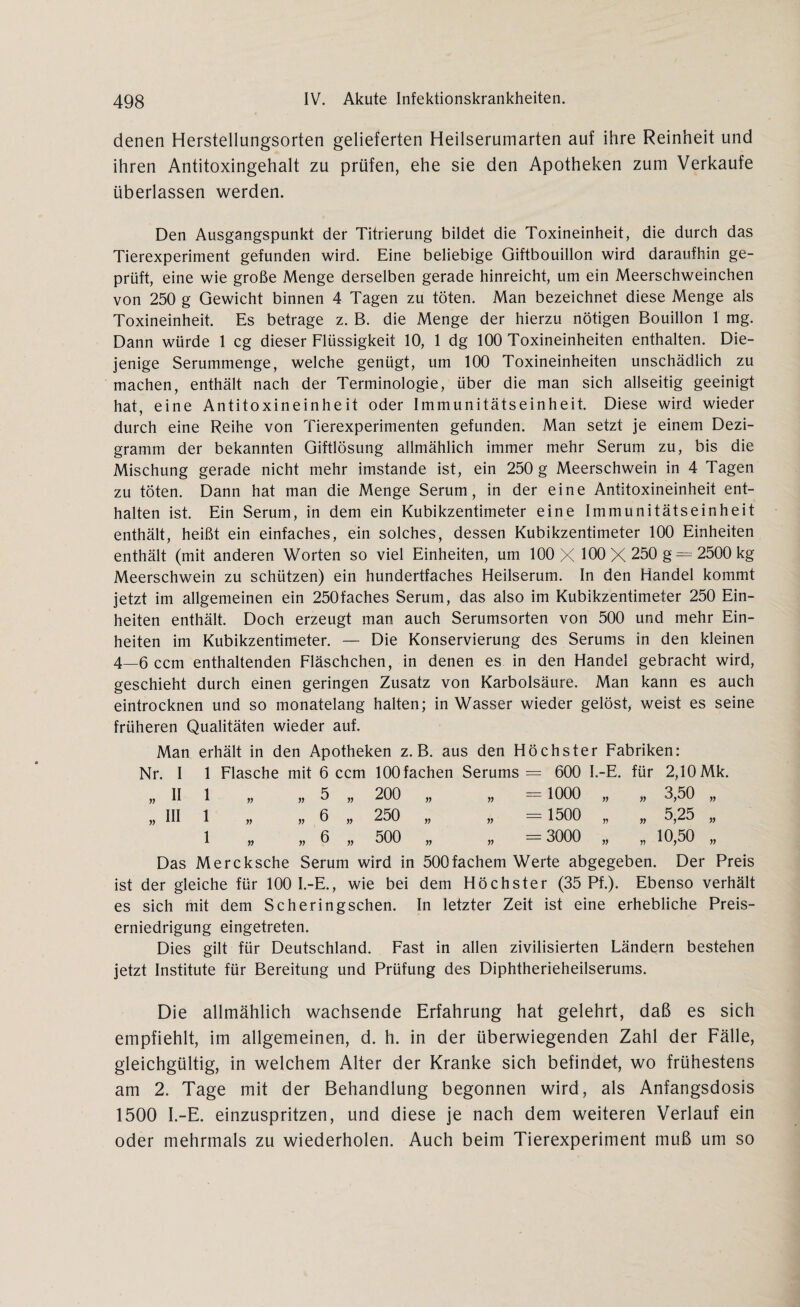 denen Herstellungsorten gelieferten Heilserumarten auf ihre Reinheit und ihren Antitoxingehalt zu prüfen, ehe sie den Apotheken zum Verkaufe überlassen werden. Den Ausgangspunkt der Titrierung bildet die Toxineinheit, die durch das Tierexperiment gefunden wird. Eine beliebige Giftbouillon wird daraufhin ge¬ prüft, eine wie große Menge derselben gerade hinreicht, um ein Meerschweinchen von 250 g Gewicht binnen 4 Tagen zu töten. Man bezeichnet diese Menge als Toxineinheit. Es betrage z. B. die Menge der hierzu nötigen Bouillon 1 mg. Dann würde 1 cg dieser Flüssigkeit 10, 1 dg 100 Toxineinheiten enthalten. Die¬ jenige Serummenge, welche genügt, um 100 Toxineinheiten unschädlich zu machen, enthält nach der Terminologie, über die man sich allseitig geeinigt hat, eine Antitoxineinheit oder Immunitätseinheit. Diese wird wieder durch eine Reihe von Tierexperimenten gefunden. Man setzt je einem Dezi¬ gramm der bekannten Giftlösung allmählich immer mehr Serum zu, bis die Mischung gerade nicht mehr imstande ist, ein 250 g Meerschwein in 4 Tagen zu töten. Dann hat man die Menge Serum, in der eine Antitoxineinheit ent¬ halten ist. Ein Serum, in dem ein Kubikzentimeter eine Immunitätseinheit enthält, heißt ein einfaches, ein solches, dessen Kubikzentimeter 100 Einheiten enthält (mit anderen Worten so viel Einheiten, um 100 X 100 X 250 g = 2500 kg Meerschwein zu schützen) ein hundertfaches Heilserum. In den Handel kommt jetzt im allgemeinen ein 250faches Serum, das also im Kubikzentimeter 250 Ein¬ heiten enthält. Doch erzeugt man auch Serumsorten von 500 und mehr Ein¬ heiten im Kubikzentimeter. — Die Konservierung des Serums in den kleinen 4—6 ccm enthaltenden Fläschchen, in denen es in den Handel gebracht wird, geschieht durch einen geringen Zusatz von Karbolsäure. Man kann es auch eintrocknen und so monatelang halten; in Wasser wieder gelöst, weist es seine früheren Qualitäten wieder auf. Man erhält in den Apotheken z. B. aus den Höchster Fabriken: Nr. I 1 Flasche mit 6 ccm 100 fachen Serums = 600 I.-E. für 2,10 Mk, „ II 1 n „ 5 „ 200 „ „ - 1000 „ » 3,50 „ „ III 1 n » 6 » 250 „ „ = 1500 „ n 5,25 „ 1 n » 6 » 500 „ „ =3000 „ n 10,50 „ Das Mercksche Serum wird in 500fachem Werte abgegeben. Der Preis ist der gleiche für 100 I.-E., wie bei dem Höchster (35 Pf.). Ebenso verhält es sich mit dem Seheringsehen. In letzter Zeit ist eine erhebliche Preis¬ erniedrigung eingetreten. Dies gilt für Deutschland. Fast in allen zivilisierten Ländern bestehen jetzt Institute für Bereitung und Prüfung des Diphtherieheilserums. Die allmählich wachsende Erfahrung hat gelehrt, daß es sich empfiehlt, im allgemeinen, d. h. in der überwiegenden Zahl der Fälle, gleichgültig, in welchem Alter der Kranke sich befindet, wo frühestens am 2. Tage mit der Behandlung begonnen wird, als Anfangsdosis 1500 I.-E. einzuspritzen, und diese je nach dem weiteren Verlauf ein oder mehrmals zu wiederholen. Auch beim Tierexperiment muß um so