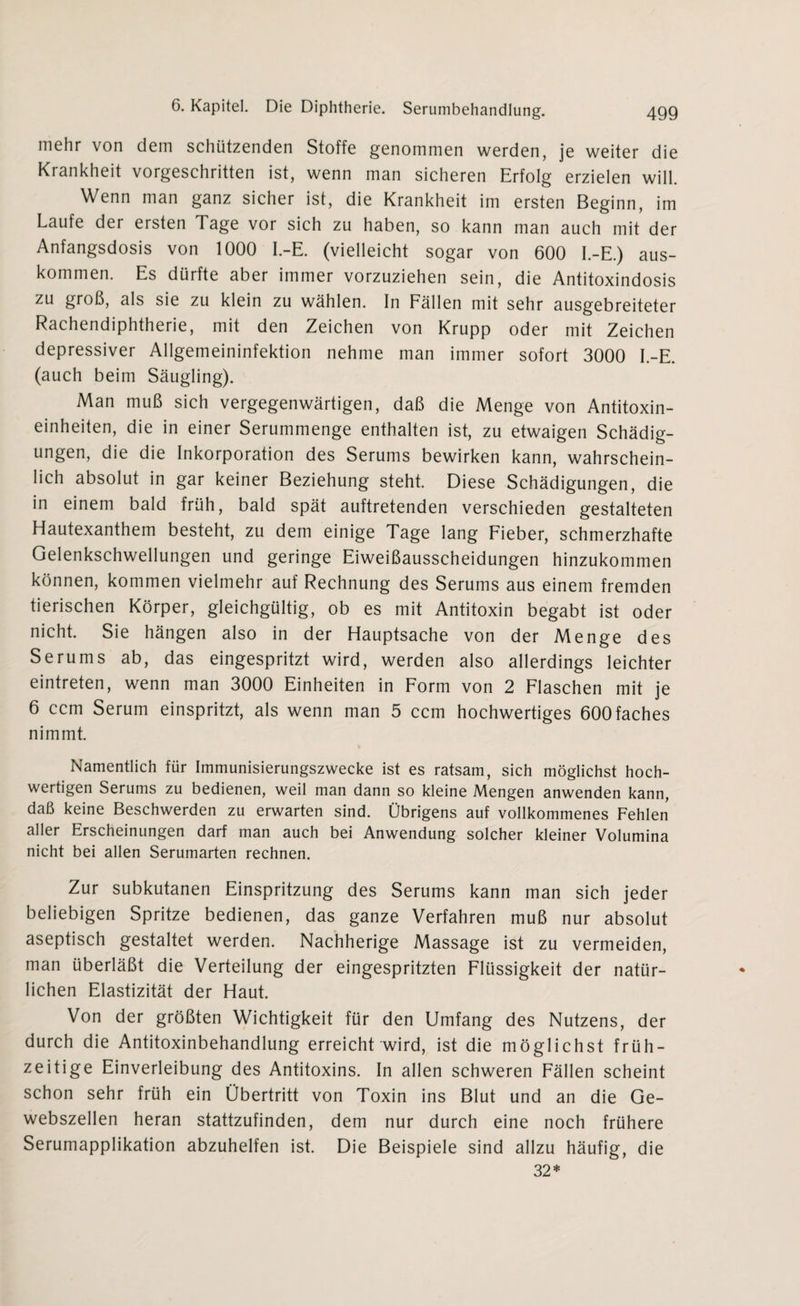 mehr von dem schützenden Stoffe genommen werden, je weiter die Krankheit vorgeschritten ist, wenn man sicheren Erfolg erzielen will. Wenn man ganz sicher ist, die Krankheit im ersten Beginn, im Laufe der ersten Tage vor sich zu haben, so kann man auch mit der Anfangsdosis von 1000 I.-E. (vielleicht sogar von 600 I.-E.) aus- kommen. Es dürfte aber immer vorzuziehen sein, die Antitoxindosis zu groß, als sie zu klein zu wählen. In Fällen mit sehr ausgebreiteter Rachendiphtherie, mit den Zeichen von Krupp oder mit Zeichen depressiver Allgemeininfektion nehme man immer sofort 3000 I.-E. (auch beim Säugling). Man muß sich vergegenwärtigen, daß die Menge von Antitoxin¬ einheiten, die in einer Serummenge enthalten ist, zu etwaigen Schädig¬ ungen, die die Inkorporation des Serums bewirken kann, wahrschein¬ lich absolut in gar keiner Beziehung steht. Diese Schädigungen, die in einem bald früh, bald spät auftretenden verschieden gestalteten Hautexanthem besteht, zu dem einige Tage lang Fieber, schmerzhafte Gelenkschwellungen und geringe Eiweißausscheidungen hinzukommen können, kommen vielmehr auf Rechnung des Serums aus einem fremden tierischen Körper, gleichgültig, ob es mit Antitoxin begabt ist oder nicht. Sie hängen also in der Hauptsache von der Menge des Serums ab, das eingespritzt wird, werden also allerdings leichter eintreten, wenn man 3000 Einheiten in Form von 2 Flaschen mit je 6 ccm Serum einspritzt, als wenn man 5 ccm hochwertiges 600faches nimmt. Namentlich für Immunisierungszwecke ist es ratsam, sich möglichst hoch¬ wertigen Serums zu bedienen, weil man dann so kleine Mengen anwenden kann, daß keine Beschwerden zu erwarten sind. Übrigens auf vollkommenes Fehlen aller Erscheinungen darf man auch bei Anwendung solcher kleiner Volumina nicht bei allen Serumarten rechnen. Zur subkutanen Einspritzung des Serums kann man sich jeder beliebigen Spritze bedienen, das ganze Verfahren muß nur absolut aseptisch gestaltet werden. Nachherige Massage ist zu vermeiden, man überläßt die Verteilung der eingespritzten Flüssigkeit der natür¬ lichen Elastizität der Haut. Von der größten Wichtigkeit für den Umfang des Nutzens, der durch die Antitoxinbehandlung erreicht wird, ist die möglichst früh¬ zeitige Einverleibung des Antitoxins. In allen schweren Fällen scheint schon sehr früh ein Übertritt von Toxin ins Blut und an die Ge¬ webszellen heran stattzufinden, dem nur durch eine noch frühere Serumapplikation abzuhelfen ist. Die Beispiele sind allzu häufig, die 32*