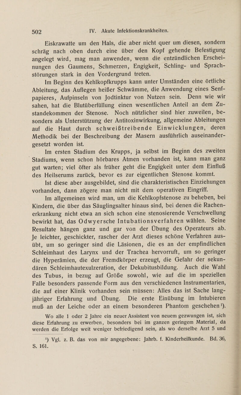 Eiskrawatte um den Hals, die aber nicht quer um diesen, sondern schräg nach oben durch eine über den Kopf gehende Befestigung angelegt wird, mag man anwenden, wenn die entzündlichen Erschei¬ nungen des Gaumens, Schmerzen, Engigkeit, Schling- und Sprach¬ störungen stark in den Vordergrund treten. Im Beginn des Kehlkopfkrupps kann unter Umständen eine örtliche Ableitung, das Auflegen heißer Schwämme, die Anwendung eines Senf- papieres, Aufpinseln von Jodtinktur von Nutzen sein. Denn wie wir sahen, hat die Blutüberfüllung einen wesentlichen Anteil an dem Zu¬ standekommen der Stenose. Noch nützlicher sind hier zuweilen, be¬ sonders als Unterstützung der Antitoxinwirkung, allgemeine Ableitungen auf die Haut durch schweißtreibende Einwicklungen, deren Methodik bei der Beschreibung der Masern ausführlich auseinander¬ gesetzt worden ist. Im ersten Stadium des Krupps, ja selbst im Beginn des zweiten Stadiums, wenn schon hörbares Atmen vorhanden ist, kann man ganz gut warten; viel öfter als früher geht die Engigkeit unter dem Einfluß des Heilserums zurück, bevor es zur eigentlichen Stenose kommt. Ist diese aber ausgebildet, sind die charakteristischen Einziehungen vorhanden, dann zögere man nicht mit dem operativen Eingriff. Im allgemeinen wird man, um die Kehlkopfstenose zu beheben, bei Kindern, die über das Säuglingsalter hinaus sind, bei denen die Rachen¬ erkrankung nicht etwa an sich schon eine stenosierende Verschwellung bewirkt hat, das Odwyersche Intubationsverfahren wählen. Seine Resultate hängen ganz und gar von der Übung des Operateurs ab. Je leichter, geschickter, rascher der Arzt dieses schöne Verfahren aus¬ übt, um so geringer sind die Läsionen, die es an der empfindlichen Schleimhaut des Larynx und der Trachea hervorruft, um so geringer die Hyperämien, die der Fremdkörper erzeugt, die Gefahr der sekun¬ dären Schleimhautexulzeration, der Dekubitusbildung. Auch die Wahl des Tubus, in bezug auf Größe sowohl, wie auf die im speziellen Falle besonders passende Form aus den verschiedenen Instrumentarien, die auf einer Klinik vorhanden sein müssen: Alles das ist Sache lang¬ jähriger Erfahrung und Übung. Die erste Einübung im Intubieren muß an der Leiche oder an einem besonderen Phantom geschehen1). Wo alle 1 oder 2 Jahre ein neuer Assistent von neuem gezwungen ist, sich diese Erfahrung zu erwerben, besonders bei im ganzen geringem Material, da werden die Erfolge weit weniger befriedigend sein, als wo derselbe Arzt 5 und Vgl. z. B. das von mir angegebene: Jahrb. f. Kinderheilkunde. Bd. 36, S. 161.