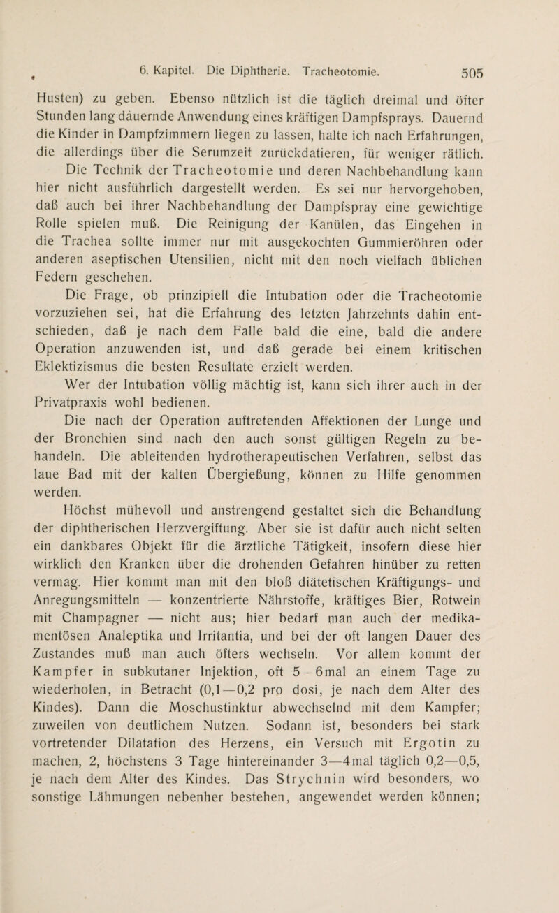 Husten) zu geben. Ebenso nützlich ist die täglich dreimal und öfter Stunden lang dauernde Anwendung eines kräftigen Dampfsprays. Dauernd die Kinder in Dampfzimmern liegen zu lassen, halte ich nach Erfahrungen, die allerdings über die Serumzeit zurückdatieren, für weniger rätlich. Die Technik der Tracheotomie und deren Nachbehandlung kann hier nicht ausführlich dargestellt werden. Es sei nur hervorgehoben, daß auch bei ihrer Nachbehandlung der Dampfspray eine gewichtige Rolle spielen muß. Die Reinigung der Kanülen, das Eingehen in die Trachea sollte immer nur mit ausgekochten Gummieröhren oder anderen aseptischen Utensilien, nicht mit den noch vielfach üblichen Federn geschehen. Die Frage, ob prinzipiell die Intubation oder die Tracheotomie vorzuziehen sei, hat die Erfahrung des letzten Jahrzehnts dahin ent¬ schieden, daß je nach dem Falle bald die eine, bald die andere Operation anzuwenden ist, und daß gerade bei einem kritischen Eklektizismus die besten Resultate erzielt werden. Wer der Intubation völlig mächtig ist, kann sich ihrer auch in der Privatpraxis wohl bedienen. Die nach der Operation auftretenden Affektionen der Lunge und der Bronchien sind nach den auch sonst gültigen Regeln zu be¬ handeln. Die ableitenden hydrotherapeutischen Verfahren, selbst das laue Bad mit der kalten Übergießung, können zu Hilfe genommen werden. Höchst mühevoll und anstrengend gestaltet sich die Behandlung der diphtherischen Herzvergiftung. Aber sie ist dafür auch nicht selten ein dankbares Objekt für die ärztliche Tätigkeit, insofern diese hier wirklich den Kranken über die drohenden Gefahren hinüber zu retten vermag. Hier kommt man mit den bloß diätetischen Kräftigungs- und Anregungsmitteln — konzentrierte Nährstoffe, kräftiges Bier, Rotwein mit Champagner — nicht aus; hier bedarf man auch der medika¬ mentösen Analeptika und Irritantia, und bei der oft langen Dauer des Zustandes muß man auch öfters wechseln. Vor allem kommt der Kampfer in subkutaner Injektion, oft 5 —6mal an einem Tage zu wiederholen, in Betracht (0,1—0,2 pro dosi, je nach dem Alter des Kindes). Dann die Moschustinktur abwechselnd mit dem Kampfer; zuweilen von deutlichem Nutzen. Sodann ist, besonders bei stark vortretender Dilatation des Herzens, ein Versuch mit Ergotin zu machen, 2, höchstens 3 Tage hintereinander 3—4mal täglich 0,2—0,5, je nach dem Alter des Kindes. Das Strychnin wird besonders, wo sonstige Lähmungen nebenher bestehen, angewendet werden können;