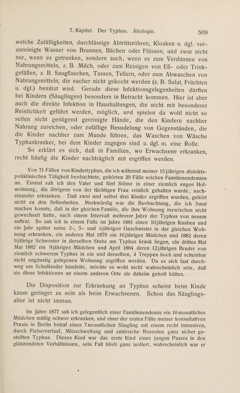 welche Zufälligkeiten, durchlässige Abtrittsröhren, Kloaken u. dgl. ver¬ unreinigte Wasser von Brunnen, Bächen oder Flüssen, und zwar nicht nur, wenn es getrunken, sondern auch, wenn es zum Verdünnen von Nahrungsmitteln, z. B. Milch, oder zum Reinigen von Eß- oder Trink¬ gefäßen, z. B. Saugflaschen, Tassen, Tellern, oder zum Abwaschen von Nahrungsmitteln, die nacher nicht gekocht werden (z. B. Salat, Früchten u. dgl.) benützt wird. Gerade diese Infektionsgelegenheiten dürften bei Kindern (Säuglingen) besonders in Betracht kommen. Hier ist aber auch die direkte Infektion in Haushaltungen, die nicht mit besonderer Reinlichkeit geführt werden, möglich, und spielen da wohl nicht so selten nicht genügend gereinigte Hände, die den Kindern nachher Nahrung zureichen, oder zufällige Besudelung von Gegenständen, die die Kinder nachher zum Munde führen, das Waschen von Wäsche Typhuskranker, bei dem Kinder zugegen sind u. dgl. m. eine Rolle. So erklärt es sich, daß in Familien, wo Erwachsene erkranken, recht häufig die Kinder nachträglich mit ergriffen werden. Von 71 Fällen von Kindertyphus, die ich während meiner 15 jährigen distrikts¬ poliklinischen Tätigkeit beobachtete, gehörten 29 Fälle solchen Familienendemien an. Einmal sah ich den Vater und fünf Söhne in einer ziemlich engen Hof¬ wohnung, die übrigens von der tüchtigen Frau reinlich gehalten wurde, nach¬ einander erkranken. Daß zwei und selbst drei Kinder ergriffen wurden, gehört nicht zu den Seltenheiten. Merkwürdig war die Beobachtung, die ich 3mal machen konnte, daß in der gleichen Familie, die ihre Wohnung inzwischen nicht gewechselt hatte, nach einem Intervall mehrerer Jahre der Typhus von neuem auftrat. So sah ich in einem Falle im Jahre 1881 einen 10jährigen Knaben und ein Jahr später seine 3-, 5- und 9jährigen Geschwister in der gleichen Woh¬ nung erkranken, ein anderes Mal 1879 ein 16jähriges Mädchen und 1882 deren 9jährige Schwester in derselben Stube am Typhus krank liegen, ein drittes Mal Mai 1882 ein 9jähriges Mädchen und April 1884 deren 12jährigen Bruder von ziemlich schwerem Typhus in ein und derselben, 4 Treppen hoch und scheinbar nicht ungünstig gelegenen Wohnung ergriffen werden. Da es sich fast durch¬ weg um Schulkinder handelte, möchte es wohl nicht wahrscheinlich sein, daß sie diese Infektionen an einem anderen Orte als daheim geholt hätten. Die Disposition zur Erkrankung an Typhus scheint beim Kinde kaum geringer zu sein als beim Erwachsenen. Schon das Säuglings¬ alter ist nicht immun. Im Jahre 1877 sah ich gelegentlich einer Familienendemie ein 10 monatliches Mädchen mäßig schwer erkranken, und einer der ersten Fälle meiner konsultativen Praxis in Berlin betraf einen 7 monatlichen Säugling mit einem recht intensiven, durch Fieberverlauf, Milzschwellung und zahlreiche Roseolen ganz sicher ge¬ stellten Typhus. Dieses Kind war das erste Kind eines jungen Paares in den glänzendsten Verhältnissen, sein Fall blieb ganz isoliert, wahrscheinlich war er