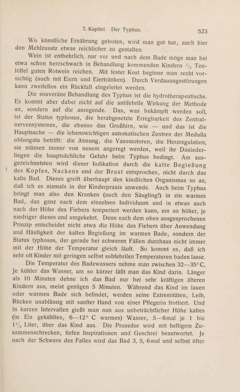 Wo künstliche Ernährung geboten, wird man gut tun, auch hier den Mehlzusatz etwas reichlicher zu gestalten. Wein ist entbehrlich, nur vor und nach dem Bade möge man bei etwa schon herzschwach in Behandlung kommenden Kindern V-> Tee¬ löffel guten Rotwein reichen. Mit fester Kost beginne man recht vor¬ sichtig (auch mit Eiern und Eiertränken). Durch Verdauungsstörungen kann zweifellos ein Rückfall eingeleitet werden. Die souveräne Behandlung des Typhus ist die hydrotherapeutische. Es kommt aber dabei nicht auf die antifebrile Wirkung der Methode an, sondern auf die anregende. Das, was bekämpft werden soll, ist der Status typhosus, die herabgesetzte Erregbarkeit des Zentral- nervensystemes, die ebenso das Großhirn, wie — und das ist die Hauptsache — die lebenswichtigen automatischen Zentren der Medulla oblongata betrifft: die Atmung, die Vasomotoren, die Herzregulation, sie müssen immer von neuem angeregt werden, weil ihr Danieder¬ liegen die hauptsächliche Gefahr beim Typhus bedingt. Am aus¬ gezeichnetsten wird dieser Indikation durch die kalte Begießung des Kopfes, Nackens und der Brust entsprochen, nicht durch das kalte Bad. Dieses greift überhaupt den kindlichen Organismus so an, daß ich es niemals in der Kinderpraxis anwende. Auch beim Typhus bringt man also den Kranken (auch den Säugling!) in ein warmes Bad, das ganz nach dem einzelnen Individuum und in etwas auch nach der Höhe des Fiebers temperiert werden kann, um so höher, je niedriger dieses und umgekehrt. Denn nach dem oben ausgesprochenen Prinzip entscheidet nicht etwa die Höhe des Fiebers über Anwendung und Häufigkeit der kalten Begießung im warmen Bade, sondern der Status typhosus, der gerade bei schweren Fällen durchaus nicht immer mit der Höhe der Temperatur gleich läuft. So kommt es, daß ich sehr oft Kinder mit geringen selbst subfebrilen Temperaturen baden lasse. Die Temperatur des Badewassers nehme man zwischen 32—35°C, Je kühler das Wasser, um so kürzer läßt man das Kind darin. Länger als 10 Minuten dehne ich das Bad nur bei sehr kräftigen älteren Kindern aus, meist genügen 5 Minuten. Während das Kind im lauen oder warmen Bade sich befindet, werden seine Extremitäten, Leib, Rücken unablässig mit sanfter Hand von einer Pflegerin frottiert. Und in kurzen Intervallen gießt man nun aus unbeträchtlicher Höhe kaltes (in Eis gekühltes, 6—12° C warmes) Wasser, 5—6mal je 1 bis 1V2 Liter, über das Kind aus. Die Prozedur wird mit heftigem Zu¬ sammenschrecken, tiefen Inspirationen und Geschrei beantwortet. Je nach der Schwere des Falles wird das Bad 3, 5, 6mal und selbst öfter