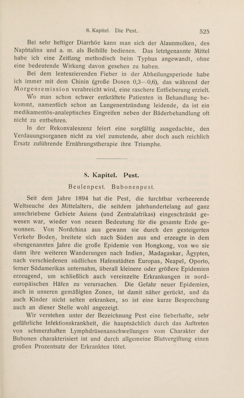 Bei sehr heftiger Diarrhöe kann man sich der Alaunmolken, des Naphtalins und a. m. als Beihilfe bedienen. Das letztgenannte Mittel habe ich eine Zeitlang methodisch beim Typhus angewandt, ohne eine bedeutende Wirkung davon gesehen zu haben. Bei dem lenteszierenden Fieber in der Abheilungsperiode habe ich immer mit dem Chinin (große Dosen 0,3—0,6), das während der Morgenremission verabreicht wird, eine raschere Entfieberung erzielt. Wo man schon schwer entkräftete Patienten in Behandlung be¬ kommt, namentlich schon an Lungenentzündung leidende, da ist ein medikamentös-analeptisches Eingreifen neben der Bäderbehandlung oft nicht zu entbehren. In der Rekonvaleszenz feiert eine sorgfältig ausgedachte, den Verdauungsorganen nicht zu viel zumutende, aber doch auch reichlich Ersatz zuführende Ernährungstherapie ihre Triumphe. 8. Kapitel. Pest. Beulenpest. Bubonenpest. Seit dem Jahre 1894 hat die Pest, die furchtbar verheerende Weltseuche des Mittelalters, die seitdem jahrhundertelang auf ganz umschriebene Gebiete Asiens (und Zentralafrikas) eingeschränkt ge¬ wesen war, wieder von neuem Bedeutung für die gesamte Erde ge¬ wonnen. Von Nordchina aus gewann sie durch den gesteigerten Verkehr Boden, breitete sich nach Süden aus und erzeugte in dem obengenannten Jahre die große Epidemie von Hongkong, von wo sie dann ihre weiteren Wanderungen nach Indien, Madagaskar, Ägypten, nach verschiedenen südlichen Hafenstädten Europas, Neapel, Oporto, ferner Südamerikas unternahm, überall kleinere oder größere Epidemien erzeugend, um schließlich auch vereinzelte Erkrankungen in nord¬ europäischen Häfen zu verursachen. Die Gefahr neuer Epidemien, auch in unseren gemäßigten Zonen, ist damit näher gerückt, und da auch Kinder nicht selten erkranken, so ist eine kurze Besprechung auch an dieser Stelle wohl angezeigt. Wir verstehen unter der Bezeichnung Pest eine fieberhafte, sehr gefährliche Infektionskrankheit, die hauptsächlich durch das Auftreten von schmerzhaften Lymphdrüsenanschwellungen vom Charakter der Bubonen charakterisiert ist und durch allgemeine Blutvergiftung einen großen Prozentsatz der Erkrankten tötet.