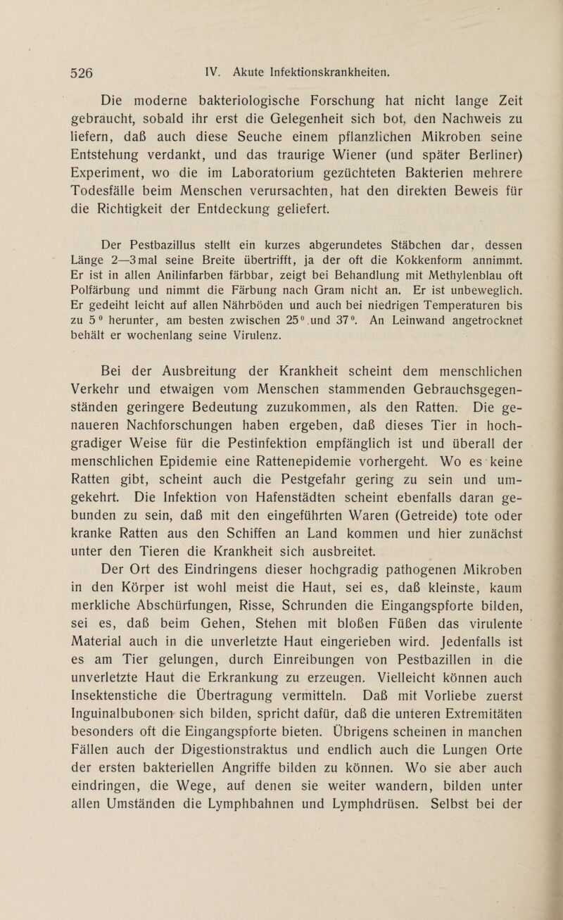 Die moderne bakteriologische Forschung hat nicht lange Zeit gebraucht, sobald ihr erst die Gelegenheit sich bot, den Nachweis zu liefern, daß auch diese Seuche einem pflanzlichen Mikroben seine Entstehung verdankt, und das traurige Wiener (und später Berliner) Experiment, wo die im Laboratorium gezüchteten Bakterien mehrere Todesfälle beim Menschen verursachten, hat den direkten Beweis für die Richtigkeit der Entdeckung geliefert. Der Pestbazillus stellt ein kurzes abgerundetes Stäbchen dar, dessen Länge 2—3mal seine Breite übertrifft, ja der oft die Kokkenform annimmt. Er ist in allen Anilinfarben färbbar, zeigt bei Behandlung mit Methylenblau oft Polfärbung und nimmt die Färbung nach Gram nicht an. Er ist unbeweglich. Er gedeiht leicht auf allen Nährböden und auch bei niedrigen Temperaturen bis zu 5 0 herunter, am besten zwischen 25°.und 37°. An Leinwand angetrocknet behält er wochenlang seine Virulenz. Bei der Ausbreitung der Krankheit scheint dem menschlichen Verkehr und etwaigen vom Menschen stammenden Gebrauchsgegen¬ ständen geringere Bedeutung zuzukommen, als den Ratten. Die ge¬ naueren Nachforschungen haben ergeben, daß dieses Tier in hoch¬ gradiger Weise für die Pestinfektion empfänglich ist und überall der menschlichen Epidemie eine Rattenepidemie vorhergeht. Wo es keine Ratten gibt, scheint auch die Pestgefahr gering zu sein und um¬ gekehrt. Die Infektion von Hafenstädten scheint ebenfalls daran ge¬ bunden zu sein, daß mit den eingeführten Waren (Getreide) tote oder kranke Ratten aus den Schiffen an Land kommen und hier zunächst unter den Tieren die Krankheit sich ausbreitet. Der Ort des Eindringens dieser hochgradig pathogenen Mikroben in den Körper ist wohl meist die Haut, sei es, daß kleinste, kaum merkliche Abschürfungen, Risse, Schrunden die Eingangspforte bilden, sei es, daß beim Gehen, Stehen mit bloßen Füßen das virulente Material auch in die unverletzte Haut eingerieben wird. Jedenfalls ist es am Tier gelungen, durch Einreibungen von Pestbazillen in die unverletzte Haut die Erkrankung zu erzeugen. Vielleicht können auch Insektenstiche die Übertragung vermitteln. Daß mit Vorliebe zuerst Inguinalbubonen sich bilden, spricht dafür, daß die unteren Extremitäten besonders oft die Eingangspforte bieten. Übrigens scheinen in manchen Fällen auch der Digestionstraktus und endlich auch die Lungen Orte der ersten bakteriellen Angriffe bilden zu können. Wo sie aber auch eindringen, die Wege, auf denen sie weiter wandern, bilden unter allen Umständen die Lymphbahnen und Lymphdrüsen. Selbst bei der