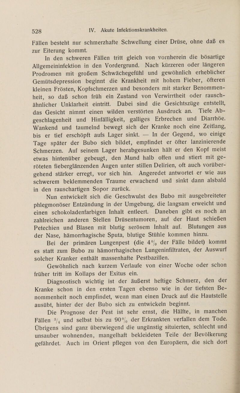 Fällen besteht nur schmerzhafte Schwellung einer Drüse, ohne daß es zur Eiterung kommt In den schweren Fällen tritt gleich von vornherein die bösartige Allgemeininfektion in den Vordergrund. Nach kürzeren oder längeren Prodromen mit großem Schwächegefühl und gewöhnlich erheblicher Gemütsdepression beginnt die Krankheit mit hohem Fieber, öfteren kleinen Frösten, Kopfschmerzen und besonders mit starker Benommen¬ heit, so daß schon früh ein Zustand von Verwirrtheit oder rausch¬ ähnlicher Unklarheit eintritt. Dabei sind die Gesichtszüge entstellt, das Gesicht nimmt einen wilden verstörten Ausdruck an. Tiefe Ab- geschlagenheit und Hinfälligkeit, galliges Erbrechen und Diarrhöe. Wankend und taumelnd bewegt sich der Kranke noch eine Zeitlang, bis er tief erschöpft aufs Lager sinkt. — In der Gegend, wo einige Tage später der Bubo sich bildet, empfindet er öfter lanzinierende Schmerzen. Auf seinem Lager herabgesunken hält er den Kopf meist etwas hintenüber gebeugt, den Mund halb offen und stiert mit ge¬ röteten fieberglänzenden Augen unter stillen Delirien, oft auch vorüber¬ gehend stärker erregt, vor sich hin. Angeredet antwortet er wie aus schwerem beklemmenden Traume erwachend und sinkt dann alsbald in den rauschartigen Sopor zurück. Nun entwickelt sich die Geschwulst des Bubo mit ausgebreiteter phlegmonöser Entzündung in der Umgebung, die langsam erweicht und einen schokoladenfarbigen Inhalt entleert. Daneben gibt es noch an zahlreichen anderen Stellen Drüsentumoren, auf der Haut schießen Petechien und Blasen mit blutig serösem Inhalt auf. Blutungen aus der Nase, hämorrhagische Sputa, blutige Stühle kommen hinzu. Bei der primären Lungenpest (die 4°/0 der Fälle bildet) kommt es statt zum Bubo zu hämorrhagischen Lungeninfiltraten, der Auswurf solcher Kranker enthält massenhafte Pestbazillen. Gewöhnlich nach kurzem Verlaufe von einer Woche oder schon früher tritt im Kollaps der Exitus ein. Diagnostisch wichtig ist der äußerst heftige Schmerz, den der Kranke schon in den ersten Tagen ebenso wie in der tiefsten Be¬ nommenheit noch empfindet, wenn man einen Druck auf die Hautstelle ausübt, hinter der der Bubo sich zu entwickeln beginnt. Die Prognose der Pest ist sehr ernst, die Hälfte, in manchen Fällen 3/4 und selbst bis zu 90% der Erkrankten verfallen dem Tode. Übrigens sind ganz überwiegend die ungünstig situierten, schlecht und unsauber wohnenden, mangelhaft bekleideten Teile der Bevölkerung gefährdet. Auch im Orient pflegen von den Europäern, die sich dort