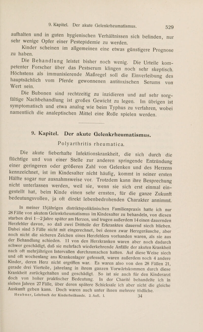 529 aufhalten und in guten hygienischen Verhältnissen sich befinden, nur sehr wenige Opfer einer Pestepidemie zu werden. Kinder scheinen im allgemeinen eine etwas günstigere Prognose zu haben. Die Behandlung leistet bisher noch wenig. Die Urteile kom¬ petenter Forscher über das Pestserum klingen noch sehr skeptisch. Höchstens als immunisierende Maßregel soll die Einverleibung des hauptsächlich vom Pferde gewonnenen antitoxischen Serums von Wert sein. Die Bubonen sind rechtzeitig zu inzidieren und auf sehr sorg¬ fältige Nachbehandlung ist großes Gewicht zu legen. Im übrigen ist symptomatisch und etwa analog wie beim Typhus zu verfahren, wobei namentlich die analeptischen Mittel eine Rolle spielen werden. 9. Kapitel. Der akute Gelenkrheumatismus. Polyarthritis rheumatica. Die akute fieberhafte Infektionskrankheit, die sich durch die flüchtige und von einer Stelle zur anderen springende Entzündung einei geringeren oder größeren Zahl von Gelenken und des Herzens kennzeichnet, ist im Kindesalter nicht häufig, kommt in seiner ersten Hälfte sogar nur ausnahmsweise vor. Trotzdem kann ihre Besprechung nicht unterlassen werden, weil sie, wenn sie sich erst einmal ein¬ gestellt hat, beim Kinde einen sehr ernsten, für die ganze Zukunft bedeutungsvollen, ja oft direkt lebenbedrohenden Charakter annimmt. In meiner 15jährigen distriktspoliklinischen Familienpraxis hatte ich nur 28 Fälle von akutem Gelenkrheumatismus im Kindesalter zu behandeln, von diesen starben drei 1—2Jahre später am Herzen, und trugen außerdem Meinen dauernden Herzfehler davon, so daß zwei Dritteile der Erkrankten dauernd siech blieben. Dabei sind 5 Fälle nicht mit eingerechnet, bei denen zwar Herzgeräusche, aber noch nicht die sicheren Zeichen eines Herzfehlers vorhanden waren, als sie aus der Behandlung schieden. 11 von den Herzkranken waren aber noch dadurch schwer geschädigt, daß sie mehrfach wiederkehrende Anfälle der akuten Krankheit nach oft mehrjährigen Intervallen durchzumachen hatten. Auf diese Weise siech und oft wochenlang ans Krankenlager gefesselt, waren außerdem noch 4 andere Kinder, deren Herz nicht ergriffen war. Es waren also von den 28 Fällen 21, gerade drei Vierteile, jahrelang in ihrem ganzen Vorwärtskommen durch diese Krankheit zurückgehalten und geschädigt. So ist sie auch für den Kinderarzt doch von hoher praktischer Bedeutung. In der Charite behandelte ich in sieben Jahren 27 Fälle, über deren spätere Schicksale ich aber nicht die gleiche Auskunft geben kann. Doch waren auch unter ihnen mehrere tödliche. Heubner, Lehrbuch der Kinderheilkunde. 2. Aufl. I. 34