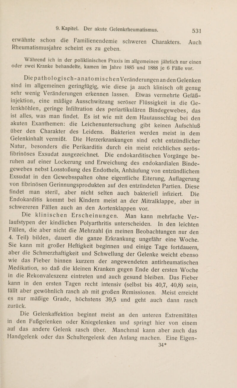 erwähnte schon die Familienendemie schweren Charakters. Auch Rheumatismusjahre scheint es zu geben. Während ich in der poliklinischen Praxis im allgemeinen jährlich nur einen oder zwei Kranke behandelte, kamen im Jahre 1885 und 1888 je 6 Fälle vor. Die pathologisch-anatomischen Veränderungen an den Gelenken sind im allgemeinen geringfügig, wie diese ja auch klinisch oft genug sehr wenig Veränderungen erkennen lassen. Etwas vermehrte Gefäß¬ injektion, eine mäßige Ausschwitzung seröser Flüssigkeit in die Ge¬ lenkhöhlen, geringe Infiltration des periartikulären Bindegewebes, das ist alles, was man findet. Es ist wie mit dem Hautausschlag bei den akuten Exanthemen: die Leichenuntersuchung gibt keinen Aufschluß über den Chaiakter des Leidens. Bakterien werden meist in dem Gelenkinhalt vermißt. Die Herzerkrankungen sind echt entzündlicher Natur, besondeis die Perikarditis durch ein meist reichliches serös¬ fibrinöses Exsudat ausgezeichnet. Die endokarditischen Vorgänge be¬ ruhen auf einer Lockerung und Erweichung des endokardialen Binde¬ gewebes nebst Losstoßung des Endothels, Anhäufung von entzündlichem Exsudat in den Gewebsspalten ohne eigentliche Eiterung, Auflagerung von fibrinösen Gerinnungsprodukten auf den entzündeten Partien. Diese findet man steril, aber nicht selten auch bakteriell infiziert. Die Endokarditis kommt bei Kindern meist an der Mitralklappe, aber in schwereren Fällen auch an den Aortenklappen vor. Die klinischen Erscheinungen. Man kann mehrfache Ver¬ laufstypen der kindlichen Polyarthritis unterscheiden. In den leichten Fällen, die aber nicht die Mehrzahl (in meinen Beobachtungen nur den 4. Teil) bilden, dauert die ganze Erkrankung ungefähr eine Woche. Sie kann mit großer Heftigkeit beginnen und einige Tage fortdauern, aber die Schmerzhaftigkeit und Schwellung der Gelenke weicht ebenso wie das Fieber binnen kurzem der angewendeten antirheumatischen Medikation, so daß die kleinen Kranken gegen Ende der ersten Woche in die Rekonvaleszenz eintreten und auch gesund bleiben. Das Fieber kann in den ersten Tagen recht intensiv (selbst bis 40,7, 40,8) sein, fällt aber gewöhnlich rasch ab mit großen Remissionen. Meist erreicht es nur mäßige Grade, höchstens 39,5 und geht auch dann rasch zurück. Die Gelenkaffektion beginnt meist an den unteren Extremitäten in den Fußgelenken oder Kniegelenken und springt hier von einem auf das andere Gelenk rasch über. Manchmal kann aber auch das Handgelenk oder das Schultergelenk den Anfang machen. Eine Eigen- 34*