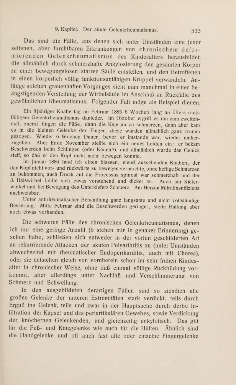 Das sind die Fälle, aus denen sich unter Umständen eine jener seltenen, aber furchtbaren Erkrankungen von chronischem defor¬ mierenden Gelenkrheumatismus des Kindesalters herausbildet, die allmählich durch schmerzhafte Ankylosierung den gesamten Körper zu einer bewegungslosen starren Säule entstellen, und den Betroffenen in einen körperlich völlig funktionsunfähigen Krüppel verwandeln. An¬ fänge solchen grauenhaften Vorganges sieht man manchmal in einer be¬ ängstigenden Versteifung der Wirbelsäule im Anschluß an Rückfälle des gewöhnlichen Rheumatismus. Folgender Fall möge als Beispiel dienen/ Ein 8jähriger Knabe lag im Februar 1885 6 Wochen lang an öfters rück¬ fälligem Gelenkrheumatismus danieder. Im Oktober ergriff es ihn zum zweiten¬ mal, zuerst fingen die Füße, dann die Knie an zu schmerzen, dann aber kam es in die kleinen Gelenke der Finger, diese wurden allmählich ganz krumm gezogen. Wieder 6 Wochen Dauer, bevor er imstande war, wieder umher¬ zugehen. Aber Ende November stellte sich ein neues Leiden ein: er bekam Beschwerden beim Schlingen (oder Kauen?), und allmählich wurde das Genick steif, so daß er den Kopf nicht mehr bewegen konnte. Im Januar 1886 fand ich einen blassen, elend aussehenden Knaben, der den Kopf nicht vor- und rückwärts zu bewegen vermochte, ohne heftige Schmerzen zu bekommen, auch Druck auf die Processus spinosi war schmerzhaft und der 3. Halswirbel fühlte sich etwas vorstehend und dicker an. Auch am Kiefer¬ winkel und bei Bewegung des Unterkiefers Schmerz. Am Herzen Mitralinsuffizienz nachweisbar. Unter antirheumatischer Behandlung ganz langsame und nicht vollständige Besserung. Mitte Februar sind die Beschwerden geringer, steife Haltung aber noch etwas vorhanden. Die schweren Fälle des chronischen Gelenkrheumatismus, denen ich nur eine geringe Anzahl (6 stehen mir in genauer Erinnerung) ge¬ sehen habe, schließen sich entweder in der vorhin geschilderten Art an rekurrierende Attacken der akuten Polyarthritis an (unter Umständen abwechselnd mit rheumatischer Endoperikarditis, auch mit Chorea), oder sie entstehen gleich von vornherein schon im sehr frühen Kindes¬ alter in chronischer Weise, ohne daß einmal völlige Rückbildung vor¬ kommt, aber allerdings unter Nachlaß und Verschlimmerung von Schmerz und Schwellung. In den ausgebildeten derartigen Fällen sind so ziemlich alle großen Gelenke der unteren Extremitäten stark verdickt, teils durch Erguß ins Gelenk, teils und zwar in der Hauptsache durch derbe In¬ filtration der Kapsel und des periartikulären Gewebes, sowie Verdickung der knöchernen Gelenkenden, und gleichzeitig ankylotisch. Das gilt für die Fuß- und Kniegelenke wie auch für die Hüften. Ähnlich sind die Handgelenke und oft auch fast alle oder einzelne Fingergelenke