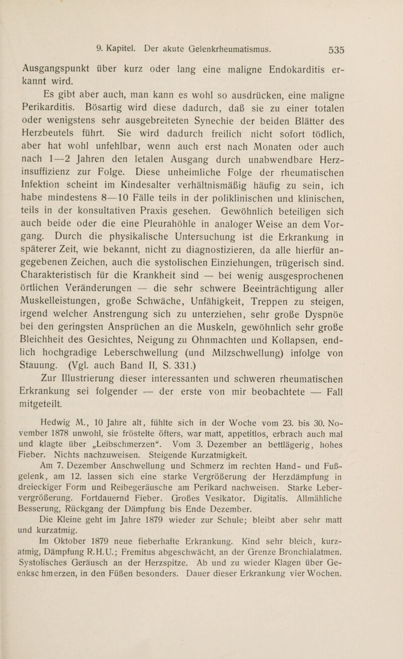 Ausgangspunkt über kurz oder lang eine maligne Endokarditis er¬ kannt wird. Es gibt aber auch, man kann es wohl so ausdrücken, eine maligne Perikarditis. Bösartig wird diese dadurch, daß sie zu einer totalen oder wenigstens sehr ausgebreiteten Synechie der beiden Blätter des Herzbeutels führt. Sie wird dadurch freilich nicht sofort tödlich, aber hat wohl unfehlbar, wenn auch erst nach Monaten oder auch nach 1—2 Jahren den letalen Ausgang durch unabwendbare Herz¬ insuffizienz zur Folge. Diese unheimliche Folge der rheumatischen Infektion scheint im Kindesalter verhältnismäßig häufig zu sein, ich habe mindestens 8—10 Fälle teils in der poliklinischen und klinischen, teils in der konsultativen Praxis gesehen. Gewöhnlich beteiligen sich auch beide oder die eine Pleurahöhle in analoger Weise an dem Vor¬ gang. Durch die physikalische Untersuchung ist die Erkrankung in späterer Zeit, wie bekannt, nicht zu diagnostizieren, da alle hierfür an¬ gegebenen Zeichen, auch die systolischen Einziehungen, trügerisch sind. Charakteristisch für die Krankheit sind — bei wenig ausgesprochenen örtlichen Veränderungen — die sehr schwere Beeinträchtigung aller Muskelleistungen, große Schwäche, Unfähigkeit, Treppen zu steigen, irgend welcher Anstrengung sich zu unterziehen, sehr große Dyspnoe bei den geringsten Ansprüchen an die Muskeln, gewöhnlich sehr große Bleichheit des Gesichtes, Neigung zu Ohnmächten und Kollapsen, end¬ lich hochgradige Leberschwellung (und Milzschwellung) infolge von Stauung. (Vgl. auch Band II, S. 331.) Zur Illustrierung dieser interessanten und schweren rheumatischen Erkrankung sei folgender — der erste von mir beobachtete — Fall mitgeteilt. Hedwig M., 10 Jahre alt, fühlte sich in der Woche vom 23. bis 30. No¬ vember 1878 unwohl, sie fröstelte öfters, war matt, appetitlos, erbrach auch mal und klagte über „Leibschmerzen“. Vom 3. Dezember an bettlägerig, hohes Fieber. Nichts nachzuweisen. Steigende Kurzatmigkeit. Am 7. Dezember Anschwellung und Schmerz im rechten Hand- und Fuß¬ gelenk, am 12. lassen sich eine starke Vergrößerung der Herzdämpfung in dreieckiger Form und Reibegeräusche am Perikard nachweisen. Starke Leber¬ vergrößerung. Fortdauernd Fieber. Großes Vesikator. Digitalis. Allmähliche Besserung, Rückgang der Dämpfung bis Ende Dezember. Die Kleine geht im Jahre 1879 wieder zur Schule; bleibt aber sehr matt und kurzatmig. Im Oktober 1879 neue fieberhafte Erkrankung. Kind sehr bleich, kurz¬ atmig, Dämpfung R.H.U.; Fremitus abgeschwächt, an der Grenze Bronchialatmen. Systolisches Geräusch an der Herzspitze. Ab und zu wieder Klagen über Ge- enksc hmerzen, in den Füßen besonders. Dauer dieser Erkrankung vier Wochen.