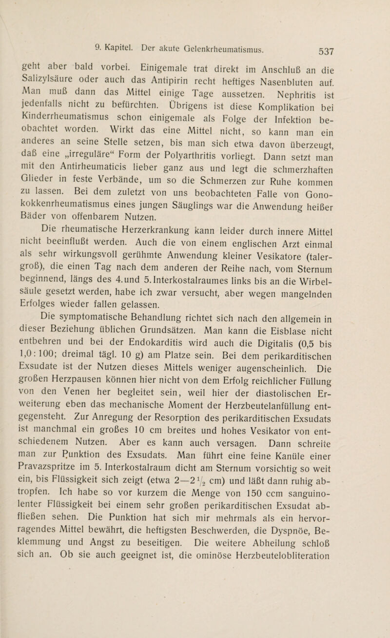 geht aber bald vorbei. Einigemale trat direkt im Anschluß an die Salizylsäure oder auch das Antipirin recht heftiges Nasenbluten auf. Man muß dann das Mittel einige Tage aussetzen. Nephritis ist jedenfalls nicht zu befürchten. Übrigens ist diese Komplikation bei Kinderrheumatismus schon einigemale als Folge der Infektion be¬ obachtet worden. Wirkt das eine Mittel nicht, so kann man ein anderes an seine Stelle setzen, bis man sich etwa davon überzeugt, daß eine „irreguläre“ Form der Polyarthritis vorliegt. Dann setzt man mit den Antirheumaticis lieber ganz aus und legt die schmerzhaften Glieder in feste Verbände, um so die Schmerzen zur Ruhe kommen zu lassen. Bei dem zuletzt von uns beobachteten Falle von Gono¬ kokkenrheumatismus eines jungen Säuglings war die Anwendung heißer Bäder von offenbarem Nutzen. Die rheumatische Herzerkrankung kann leider durch innere Mittel nicht beeinflußt werden. Auch die von einem englischen Arzt einmal als sehr wirkungsvoll gerühmte Anwendung kleiner Vesikatore (taler¬ groß), die einen Tag nach dem anderen der Reihe nach, vom Sternum beginnend, längs des 4.und 5.Interkostalraumes links bis an die Wirbel¬ säule gesetzt werden, habe ich zwar versucht, aber wegen mangelnden Erfolges wieder fallen gelassen. Die symptomatische Behandlung richtet sich nach den allgemein in dieser Beziehung üblichen Grundsätzen. Man kann die Eisblase nicht entbehren und bei der Endokarditis wird auch die Digitalis (0,5 bis 1,0:100; dreimal tägl. 10 g) am Platze sein. Bei dem perikarditischen Exsudate ist der Nutzen dieses Mittels weniger augenscheinlich. Die großen Herzpausen können hier nicht von dem Erfolg reichlicher Füllung von den Venen her begleitet sein, weil hier der diastolischen Er¬ weiterung eben das mechanische Moment der Herzbeutelanfüllung ent¬ gegensteht. Zur Anregung der Resorption des perikarditischen Exsudats ist manchmal ein großes 10 cm breites und hohes Vesikator von ent¬ schiedenem Nutzen. Aber es kann auch versagen. Dann schreite man zur Punktion des Exsudats. Man führt eine feine Kanüle einer Pravazspritze im 5. Interkostalraum dicht am Sternum vorsichtig so weit ein, bis Flüssigkeit sich zeigt (etwa 2—21/2 cm) und läßt dann ruhig ab¬ tropfen. Ich habe so vor kurzem die Menge von 150 ccm sanguino¬ lenter Flüssigkeit bei einem sehr großen perikarditischen Exsudat ab¬ fließen sehen. Die Punktion hat sich mir mehrmals als ein hervor¬ ragendes Mittel bewährt, die heftigsten Beschwerden, die Dyspnoe, Be¬ klemmung und Angst zu beseitigen. Die weitere Abheilung schloß sich an. Ob sie auch geeignet ist, die ominöse Herzbeutelobliteration