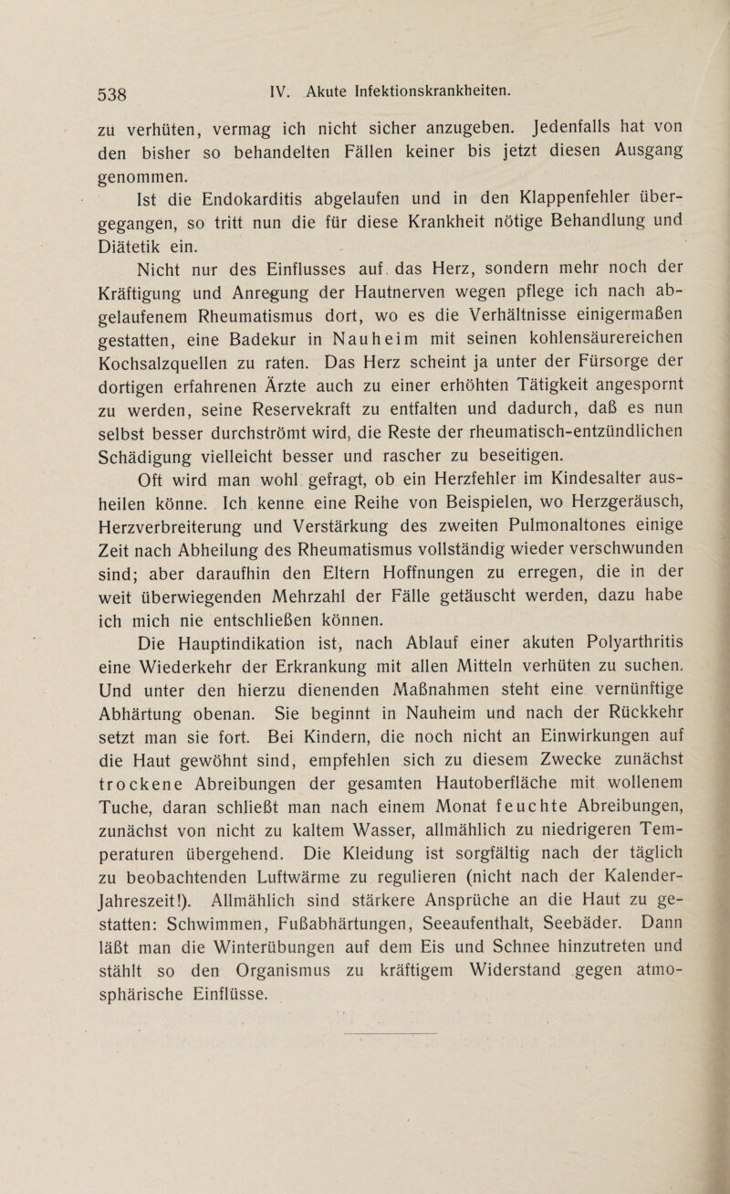 zu verhüten, vermag ich nicht sicher anzugeben. Jedenfalls hat von den bisher so behandelten Fällen keiner bis jetzt diesen Ausgang genommen. Ist die Endokarditis abgelaufen und in den Klappenfehler über¬ gegangen, so tritt nun die für diese Krankheit nötige Behandlung und Diätetik ein. Nicht nur des Einflusses auf das Herz, sondern mehr noch der Kräftigung und Anregung der Hautnerven wegen pflege ich nach ab¬ gelaufenem Rheumatismus dort, wo es die Verhältnisse einigermaßen gestatten, eine Badekur in Nauheim mit seinen kohlensäurereichen Kochsalzquellen zu raten. Das Herz scheint ja unter der Fürsorge der dortigen erfahrenen Ärzte auch zu einer erhöhten Tätigkeit angespornt zu werden, seine Reservekraft zu entfalten und dadurch, daß es nun selbst besser durchströmt wird, die Reste der rheumatisch-entzündlichen Schädigung vielleicht besser und rascher zu beseitigen. Oft wird man wohl gefragt, ob ein Herzfehler im Kindesalter aus¬ heilen könne. Ich kenne eine Reihe von Beispielen, wo Herzgeräusch, Herzverbreiterung und Verstärkung des zweiten Pulmonaltones einige Zeit nach Abheilung des Rheumatismus vollständig wieder verschwunden sind; aber daraufhin den Eltern Hoffnungen zu erregen, die in der weit überwiegenden Mehrzahl der Fälle getäuscht werden, dazu habe ich mich nie entschließen können. Die Hauptindikation ist, nach Ablauf einer akuten Polyarthritis eine Wiederkehr der Erkrankung mit allen Mitteln verhüten zu suchen. Und unter den hierzu dienenden Maßnahmen steht eine vernünftige Abhärtung obenan. Sie beginnt in Nauheim und nach der Rückkehr setzt man sie fort. Bei Kindern, die noch nicht an Einwirkungen auf die Haut gewöhnt sind, empfehlen sich zu diesem Zwecke zunächst trockene Abreibungen der gesamten Hautoberfläche mit wollenem Tuche, daran schließt man nach einem Monat feuchte Abreibungen, zunächst von nicht zu kaltem Wasser, allmählich zu niedrigeren Tem¬ peraturen übergehend. Die Kleidung ist sorgfältig nach der täglich zu beobachtenden Luftwärme zu regulieren (nicht nach der Kalender- Jahreszeit!). Allmählich sind stärkere Ansprüche an die Haut zu ge¬ statten: Schwimmen, Fußabhärtungen, Seeaufenthalt, Seebäder. Dann läßt man die Winterübungen auf dem Eis und Schnee hinzutreten und stählt so den Organismus zu kräftigem Widerstand gegen atmo¬ sphärische Einflüsse.